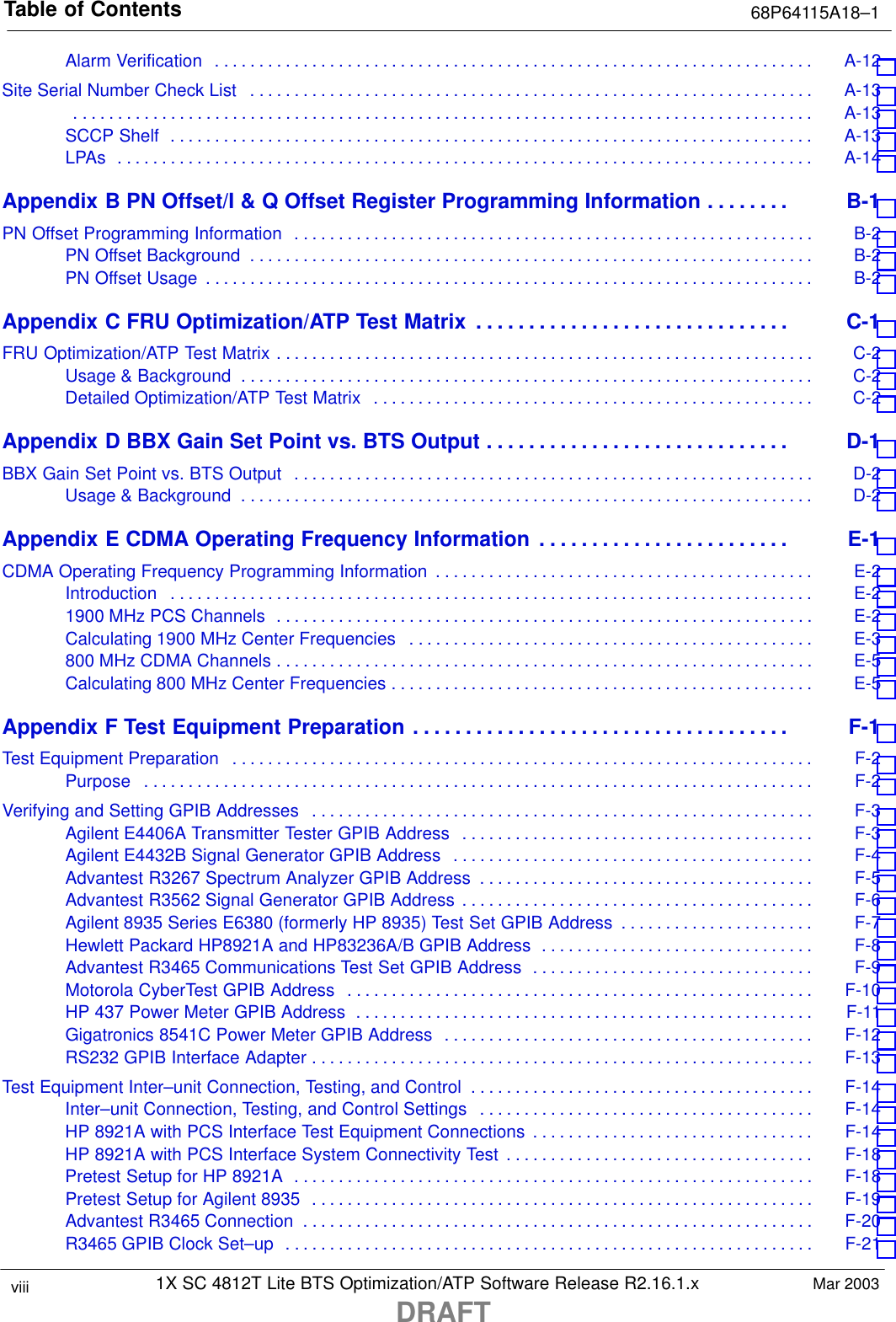 Table of Contents 68P64115A18–11X SC 4812T Lite BTS Optimization/ATP Software Release R2.16.1.xDRAFTviii Mar 2003Alarm Verification A-12 . . . . . . . . . . . . . . . . . . . . . . . . . . . . . . . . . . . . . . . . . . . . . . . . . . . . . . . . . . . . . . . . . . . . Site Serial Number Check List A-13 . . . . . . . . . . . . . . . . . . . . . . . . . . . . . . . . . . . . . . . . . . . . . . . . . . . . . . . . . . . . . . . . A-13 . . . . . . . . . . . . . . . . . . . . . . . . . . . . . . . . . . . . . . . . . . . . . . . . . . . . . . . . . . . . . . . . . . . . . . . . . . . . . . . . . . . . SCCP Shelf A-13 . . . . . . . . . . . . . . . . . . . . . . . . . . . . . . . . . . . . . . . . . . . . . . . . . . . . . . . . . . . . . . . . . . . . . . . . . LPAs A-14 . . . . . . . . . . . . . . . . . . . . . . . . . . . . . . . . . . . . . . . . . . . . . . . . . . . . . . . . . . . . . . . . . . . . . . . . . . . . . . . Appendix B PN Offset/I &amp; Q Offset Register Programming Information B-1 . . . . . . . . PN Offset Programming Information B-2 . . . . . . . . . . . . . . . . . . . . . . . . . . . . . . . . . . . . . . . . . . . . . . . . . . . . . . . . . . . PN Offset Background B-2 . . . . . . . . . . . . . . . . . . . . . . . . . . . . . . . . . . . . . . . . . . . . . . . . . . . . . . . . . . . . . . . . PN Offset Usage B-2 . . . . . . . . . . . . . . . . . . . . . . . . . . . . . . . . . . . . . . . . . . . . . . . . . . . . . . . . . . . . . . . . . . . . . Appendix C FRU Optimization/ATP Test Matrix C-1 . . . . . . . . . . . . . . . . . . . . . . . . . . . . . . FRU Optimization/ATP Test Matrix C-2 . . . . . . . . . . . . . . . . . . . . . . . . . . . . . . . . . . . . . . . . . . . . . . . . . . . . . . . . . . . . . Usage &amp; Background C-2 . . . . . . . . . . . . . . . . . . . . . . . . . . . . . . . . . . . . . . . . . . . . . . . . . . . . . . . . . . . . . . . . . Detailed Optimization/ATP Test Matrix C-2 . . . . . . . . . . . . . . . . . . . . . . . . . . . . . . . . . . . . . . . . . . . . . . . . . . Appendix D BBX Gain Set Point vs. BTS Output D-1 . . . . . . . . . . . . . . . . . . . . . . . . . . . . . BBX Gain Set Point vs. BTS Output D-2 . . . . . . . . . . . . . . . . . . . . . . . . . . . . . . . . . . . . . . . . . . . . . . . . . . . . . . . . . . . Usage &amp; Background D-2 . . . . . . . . . . . . . . . . . . . . . . . . . . . . . . . . . . . . . . . . . . . . . . . . . . . . . . . . . . . . . . . . . Appendix E CDMA Operating Frequency Information E-1 . . . . . . . . . . . . . . . . . . . . . . . . CDMA Operating Frequency Programming Information E-2 . . . . . . . . . . . . . . . . . . . . . . . . . . . . . . . . . . . . . . . . . . . Introduction E-2 . . . . . . . . . . . . . . . . . . . . . . . . . . . . . . . . . . . . . . . . . . . . . . . . . . . . . . . . . . . . . . . . . . . . . . . . . 1900 MHz PCS Channels E-2 . . . . . . . . . . . . . . . . . . . . . . . . . . . . . . . . . . . . . . . . . . . . . . . . . . . . . . . . . . . . . Calculating 1900 MHz Center Frequencies E-3 . . . . . . . . . . . . . . . . . . . . . . . . . . . . . . . . . . . . . . . . . . . . . . 800 MHz CDMA Channels E-5 . . . . . . . . . . . . . . . . . . . . . . . . . . . . . . . . . . . . . . . . . . . . . . . . . . . . . . . . . . . . . Calculating 800 MHz Center Frequencies E-5 . . . . . . . . . . . . . . . . . . . . . . . . . . . . . . . . . . . . . . . . . . . . . . . . Appendix F Test Equipment Preparation F-1 . . . . . . . . . . . . . . . . . . . . . . . . . . . . . . . . . . . . Test Equipment Preparation F-2 . . . . . . . . . . . . . . . . . . . . . . . . . . . . . . . . . . . . . . . . . . . . . . . . . . . . . . . . . . . . . . . . . . Purpose F-2 . . . . . . . . . . . . . . . . . . . . . . . . . . . . . . . . . . . . . . . . . . . . . . . . . . . . . . . . . . . . . . . . . . . . . . . . . . . . Verifying and Setting GPIB Addresses F-3 . . . . . . . . . . . . . . . . . . . . . . . . . . . . . . . . . . . . . . . . . . . . . . . . . . . . . . . . . Agilent E4406A Transmitter Tester GPIB Address F-3 . . . . . . . . . . . . . . . . . . . . . . . . . . . . . . . . . . . . . . . . Agilent E4432B Signal Generator GPIB Address F-4 . . . . . . . . . . . . . . . . . . . . . . . . . . . . . . . . . . . . . . . . . Advantest R3267 Spectrum Analyzer GPIB Address F-5 . . . . . . . . . . . . . . . . . . . . . . . . . . . . . . . . . . . . . . Advantest R3562 Signal Generator GPIB Address F-6 . . . . . . . . . . . . . . . . . . . . . . . . . . . . . . . . . . . . . . . . Agilent 8935 Series E6380 (formerly HP 8935) Test Set GPIB Address F-7 . . . . . . . . . . . . . . . . . . . . . . Hewlett Packard HP8921A and HP83236A/B GPIB Address F-8 . . . . . . . . . . . . . . . . . . . . . . . . . . . . . . . Advantest R3465 Communications Test Set GPIB Address F-9 . . . . . . . . . . . . . . . . . . . . . . . . . . . . . . . . Motorola CyberTest GPIB Address F-10 . . . . . . . . . . . . . . . . . . . . . . . . . . . . . . . . . . . . . . . . . . . . . . . . . . . . . HP 437 Power Meter GPIB Address F-11 . . . . . . . . . . . . . . . . . . . . . . . . . . . . . . . . . . . . . . . . . . . . . . . . . . . . Gigatronics 8541C Power Meter GPIB Address F-12 . . . . . . . . . . . . . . . . . . . . . . . . . . . . . . . . . . . . . . . . . . RS232 GPIB Interface Adapter F-13 . . . . . . . . . . . . . . . . . . . . . . . . . . . . . . . . . . . . . . . . . . . . . . . . . . . . . . . . . Test Equipment Inter–unit Connection, Testing, and Control F-14 . . . . . . . . . . . . . . . . . . . . . . . . . . . . . . . . . . . . . . . Inter–unit Connection, Testing, and Control Settings F-14 . . . . . . . . . . . . . . . . . . . . . . . . . . . . . . . . . . . . . . HP 8921A with PCS Interface Test Equipment Connections F-14 . . . . . . . . . . . . . . . . . . . . . . . . . . . . . . . . HP 8921A with PCS Interface System Connectivity Test F-18 . . . . . . . . . . . . . . . . . . . . . . . . . . . . . . . . . . . Pretest Setup for HP 8921A F-18 . . . . . . . . . . . . . . . . . . . . . . . . . . . . . . . . . . . . . . . . . . . . . . . . . . . . . . . . . . . Pretest Setup for Agilent 8935 F-19 . . . . . . . . . . . . . . . . . . . . . . . . . . . . . . . . . . . . . . . . . . . . . . . . . . . . . . . . . Advantest R3465 Connection F-20 . . . . . . . . . . . . . . . . . . . . . . . . . . . . . . . . . . . . . . . . . . . . . . . . . . . . . . . . . . R3465 GPIB Clock Set–up F-21 . . . . . . . . . . . . . . . . . . . . . . . . . . . . . . . . . . . . . . . . . . . . . . . . . . . . . . . . . . . . 
