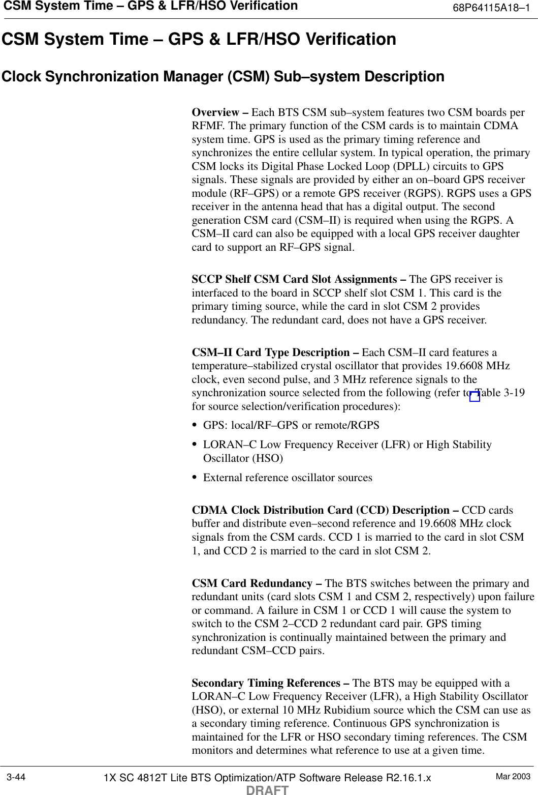 CSM System Time – GPS &amp; LFR/HSO Verification 68P64115A18–1Mar 20031X SC 4812T Lite BTS Optimization/ATP Software Release R2.16.1.xDRAFT3-44CSM System Time – GPS &amp; LFR/HSO VerificationClock Synchronization Manager (CSM) Sub–system DescriptionOverview – Each BTS CSM sub–system features two CSM boards perRFMF. The primary function of the CSM cards is to maintain CDMAsystem time. GPS is used as the primary timing reference andsynchronizes the entire cellular system. In typical operation, the primaryCSM locks its Digital Phase Locked Loop (DPLL) circuits to GPSsignals. These signals are provided by either an on–board GPS receivermodule (RF–GPS) or a remote GPS receiver (RGPS). RGPS uses a GPSreceiver in the antenna head that has a digital output. The secondgeneration CSM card (CSM–II) is required when using the RGPS. ACSM–II card can also be equipped with a local GPS receiver daughtercard to support an RF–GPS signal.SCCP Shelf CSM Card Slot Assignments – The GPS receiver isinterfaced to the board in SCCP shelf slot CSM 1. This card is theprimary timing source, while the card in slot CSM 2 providesredundancy. The redundant card, does not have a GPS receiver.CSM–II Card Type Description – Each CSM–II card features atemperature–stabilized crystal oscillator that provides 19.6608 MHzclock, even second pulse, and 3 MHz reference signals to thesynchronization source selected from the following (refer to Table 3-19for source selection/verification procedures):SGPS: local/RF–GPS or remote/RGPSSLORAN–C Low Frequency Receiver (LFR) or High StabilityOscillator (HSO)SExternal reference oscillator sourcesCDMA Clock Distribution Card (CCD) Description – CCD cardsbuffer and distribute even–second reference and 19.6608 MHz clocksignals from the CSM cards. CCD 1 is married to the card in slot CSM1, and CCD 2 is married to the card in slot CSM 2.CSM Card Redundancy – The BTS switches between the primary andredundant units (card slots CSM 1 and CSM 2, respectively) upon failureor command. A failure in CSM 1 or CCD 1 will cause the system toswitch to the CSM 2–CCD 2 redundant card pair. GPS timingsynchronization is continually maintained between the primary andredundant CSM–CCD pairs.Secondary Timing References – The BTS may be equipped with aLORAN–C Low Frequency Receiver (LFR), a High Stability Oscillator(HSO), or external 10 MHz Rubidium source which the CSM can use asa secondary timing reference. Continuous GPS synchronization ismaintained for the LFR or HSO secondary timing references. The CSMmonitors and determines what reference to use at a given time.