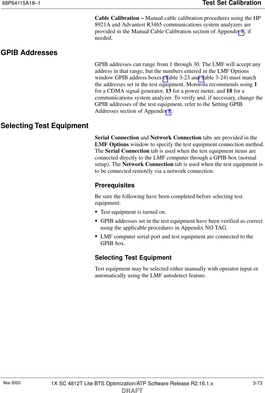 Test Set Calibration68P64115A18–1Mar 2003 1X SC 4812T Lite BTS Optimization/ATP Software Release R2.16.1.xDRAFT3-73Cable Calibration – Manual cable calibration procedures using the HP8921A and Advantest R3465 communications system analyzers areprovided in the Manual Cable Calibration section of Appendix F, ifneeded.GPIB AddressesGPIB addresses can range from 1 through 30. The LMF will accept anyaddress in that range, but the numbers entered in the LMF Optionswindow GPIB address boxes (Table 3-23 and Table 3-24) must matchthe addresses set in the test equipment. Motorola recommends using 1for a CDMA signal generator, 13 for a power meter, and 18 for acommunications system analyzer. To verify and, if necessary, change theGPIB addresses of the test equipment, refer to the Setting GPIBAddresses section of Appendix F.Selecting Test EquipmentSerial Connection and Network Connection tabs are provided in theLMF Options window to specify the test equipment connection method.The Serial Connection tab is used when the test equipment items areconnected directly to the LMF computer through a GPIB box (normalsetup). The Network Connection tab is used when the test equipment isto be connected remotely via a network connection.PrerequisitesBe sure the following have been completed before selecting testequipment:STest equipment is turned on.SGPIB addresses set in the test equipment have been verified as correctusing the applicable procedures in Appendix NO TAG.SLMF computer serial port and test equipment are connected to theGPIB box.Selecting Test EquipmentTest equipment may be selected either manually with operator input orautomatically using the LMF autodetect feature.