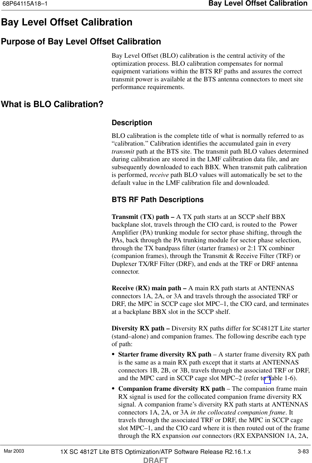 Bay Level Offset Calibration68P64115A18–1Mar 2003 1X SC 4812T Lite BTS Optimization/ATP Software Release R2.16.1.xDRAFT3-83Bay Level Offset CalibrationPurpose of Bay Level Offset CalibrationBay Level Offset (BLO) calibration is the central activity of theoptimization process. BLO calibration compensates for normalequipment variations within the BTS RF paths and assures the correcttransmit power is available at the BTS antenna connectors to meet siteperformance requirements.What is BLO Calibration?DescriptionBLO calibration is the complete title of what is normally referred to as“calibration.” Calibration identifies the accumulated gain in everytransmit path at the BTS site. The transmit path BLO values determinedduring calibration are stored in the LMF calibration data file, and aresubsequently downloaded to each BBX. When transmit path calibrationis performed, receive path BLO values will automatically be set to thedefault value in the LMF calibration file and downloaded.BTS RF Path DescriptionsTransmit (TX) path – A TX path starts at an SCCP shelf BBXbackplane slot, travels through the CIO card, is routed to the  PowerAmplifier (PA) trunking module for sector phase shifting, through thePAs, back through the PA trunking module for sector phase selection,through the TX bandpass filter (starter frames) or 2:1 TX combiner(companion frames), through the Transmit &amp; Receive Filter (TRF) orDuplexer TX/RF Filter (DRF), and ends at the TRF or DRF antennaconnector.Receive (RX) main path – A main RX path starts at ANTENNASconnectors 1A, 2A, or 3A and travels through the associated TRF orDRF, the MPC in SCCP cage slot MPC–1, the CIO card, and terminatesat a backplane BBX slot in the SCCP shelf.Diversity RX path – Diversity RX paths differ for SC4812T Lite starter(stand–alone) and companion frames. The following describe each typeof path:SStarter frame diversity RX path – A starter frame diversity RX pathis the same as a main RX path except that it starts at ANTENNASconnectors 1B, 2B, or 3B, travels through the associated TRF or DRF,and the MPC card in SCCP cage slot MPC–2 (refer to Table 1-6).SCompanion frame diversity RX path – The companion frame mainRX signal is used for the collocated companion frame diversity RXsignal. A companion frame’s diversity RX path starts at ANTENNASconnectors 1A, 2A, or 3A in the collocated companion frame. Ittravels through the associated TRF or DRF, the MPC in SCCP cageslot MPC–1, and the CIO card where it is then routed out of the framethrough the RX expansion out connectors (RX EXPANSION 1A, 2A,