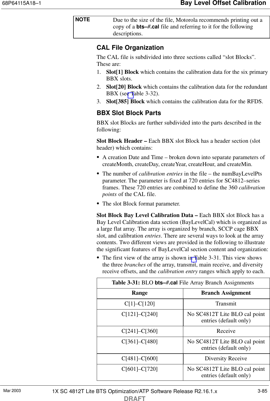 Bay Level Offset Calibration68P64115A18–1Mar 2003 1X SC 4812T Lite BTS Optimization/ATP Software Release R2.16.1.xDRAFT3-85NOTE Due to the size of the file, Motorola recommends printing out acopy of a bts–#.cal file and referring to it for the followingdescriptions.CAL File OrganizationThe CAL file is subdivided into three sections called “slot Blocks”.These are:1. Slot[1] Block which contains the calibration data for the six primaryBBX slots.2. Slot[20] Block which contains the calibration data for the redundantBBX (see Table 3-32).3. Slot[385] Block which contains the calibration data for the RFDS.BBX Slot Block PartsBBX slot Blocks are further subdivided into the parts described in thefollowing:Slot Block Header – Each BBX slot Block has a header section (slotheader) which contains:SA creation Date and Time – broken down into separate parameters ofcreateMonth, createDay, createYear, createHour, and createMin.SThe number of calibration entries in the file – the numBayLevelPtsparameter. The parameter is fixed at 720 entries for SC4812–seriesframes. These 720 entries are combined to define the 360 calibrationpoints of the CAL file.SThe slot Block format parameter.Slot Block Bay Level Calibration Data – Each BBX slot Block has aBay Level Calibration data section (BayLevelCal) which is organized asa large flat array. The array is organized by branch, SCCP cage BBXslot, and calibration entries. There are several ways to look at the arraycontents. Two different views are provided in the following to illustratethe significant features of BayLevelCal section content and organization:SThe first view of the array is shown in Table 3-31. This view showsthe three branches of the array, transmit, main receive, and diversityreceive offsets, and the calibration entry ranges which apply to each.Table 3-31: BLO bts–#.cal File Array Branch AssignmentsRange Branch AssignmentC[1]–C[120] TransmitC[121]–C[240] No SC4812T Lite BLO cal pointentries (default only)C[241]–C[360] ReceiveC[361]–C[480] No SC4812T Lite BLO cal pointentries (default only)C[481]–C[600] Diversity ReceiveC[601]–C[720] No SC4812T Lite BLO cal pointentries (default only)