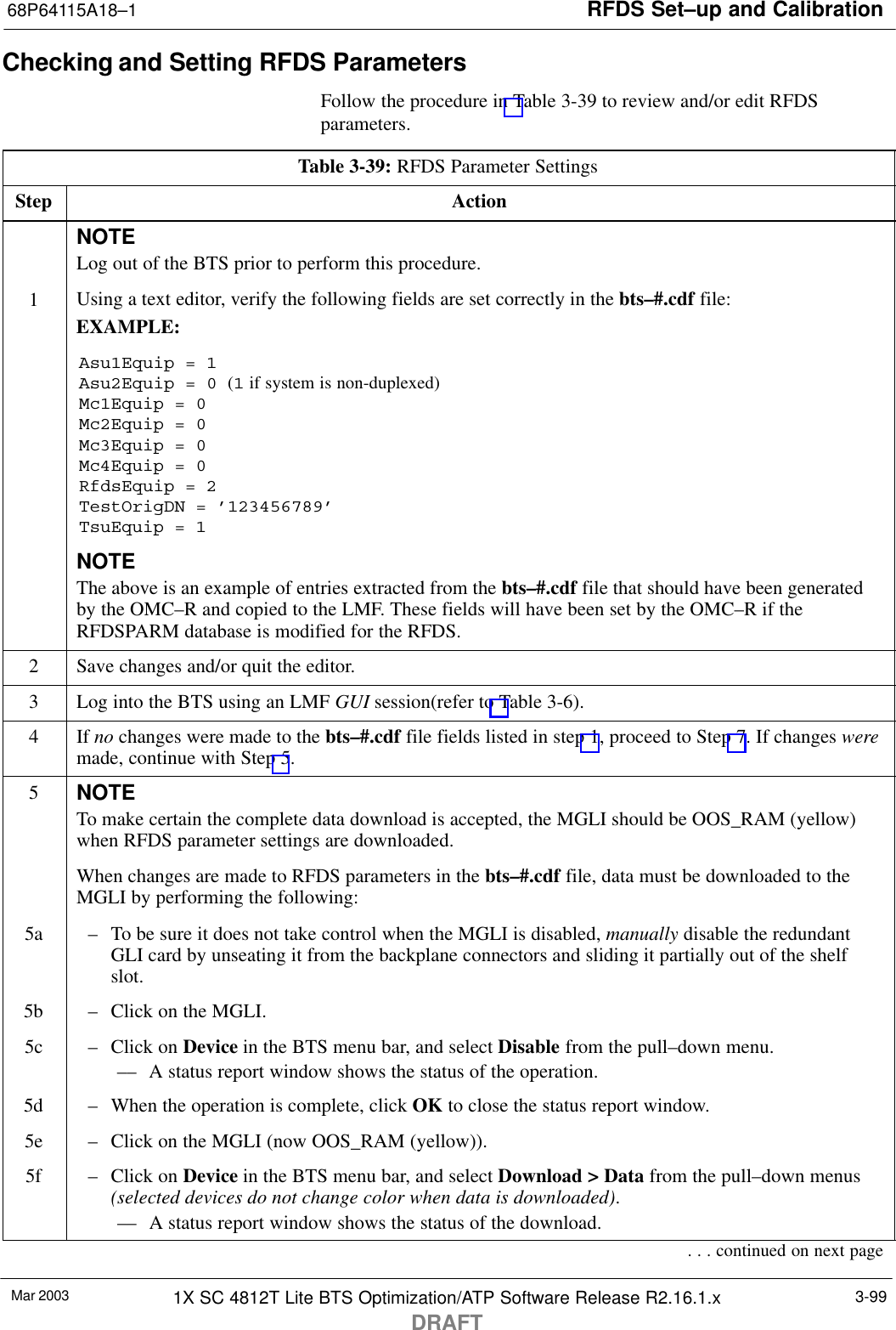 RFDS Set–up and Calibration68P64115A18–1Mar 2003 1X SC 4812T Lite BTS Optimization/ATP Software Release R2.16.1.xDRAFT3-99Checking and Setting RFDS ParametersFollow the procedure in Table 3-39 to review and/or edit RFDSparameters.Table 3-39: RFDS Parameter SettingsStep ActionNOTELog out of the BTS prior to perform this procedure.1Using a text editor, verify the following fields are set correctly in the bts–#.cdf file:EXAMPLE:Asu1Equip = 1Asu2Equip = 0 (1 if system is non-duplexed)Mc1Equip = 0Mc2Equip = 0Mc3Equip = 0Mc4Equip = 0RfdsEquip = 2TestOrigDN = ’123456789’TsuEquip = 1NOTEThe above is an example of entries extracted from the bts–#.cdf file that should have been generatedby the OMC–R and copied to the LMF. These fields will have been set by the OMC–R if theRFDSPARM database is modified for the RFDS.2Save changes and/or quit the editor.3Log into the BTS using an LMF GUI session(refer to Table 3-6).4 If no changes were made to the bts–#.cdf file fields listed in step 1, proceed to Step 7. If changes weremade, continue with Step 5.5NOTETo make certain the complete data download is accepted, the MGLI should be OOS_RAM (yellow)when RFDS parameter settings are downloaded.When changes are made to RFDS parameters in the bts–#.cdf file, data must be downloaded to theMGLI by performing the following:5a – To be sure it does not take control when the MGLI is disabled, manually disable the redundantGLI card by unseating it from the backplane connectors and sliding it partially out of the shelfslot.5b – Click on the MGLI.5c – Click on Device in the BTS menu bar, and select Disable from the pull–down menu.–– A status report window shows the status of the operation.5d – When the operation is complete, click OK to close the status report window.5e – Click on the MGLI (now OOS_RAM (yellow)).5f – Click on Device in the BTS menu bar, and select Download &gt; Data from the pull–down menus(selected devices do not change color when data is downloaded).–– A status report window shows the status of the download.. . . continued on next page