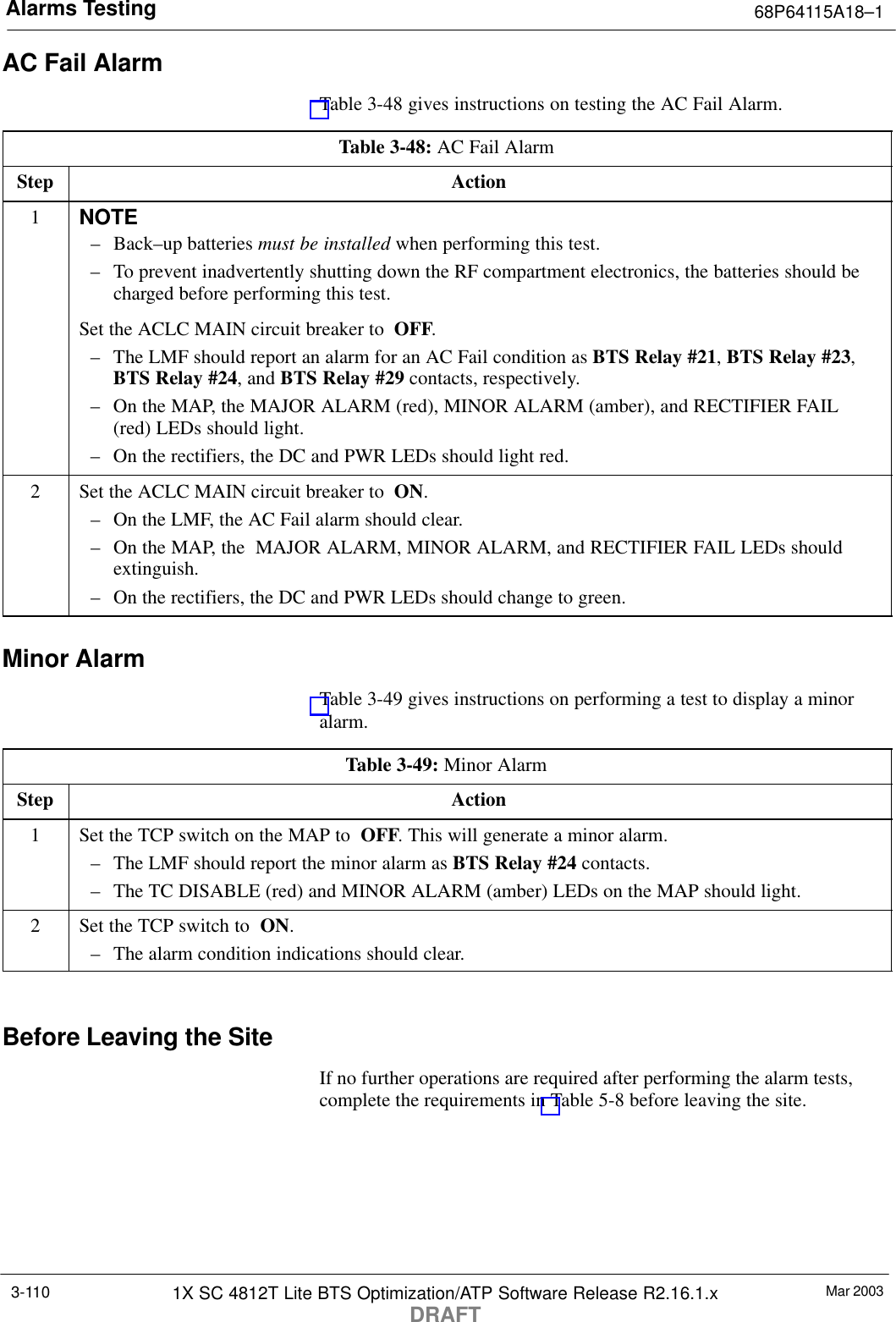 Alarms Testing 68P64115A18–1Mar 20031X SC 4812T Lite BTS Optimization/ATP Software Release R2.16.1.xDRAFT3-110AC Fail AlarmTable 3-48 gives instructions on testing the AC Fail Alarm.Table 3-48: AC Fail AlarmStep Action1NOTE– Back–up batteries must be installed when performing this test.– To prevent inadvertently shutting down the RF compartment electronics, the batteries should becharged before performing this test.Set the ACLC MAIN circuit breaker to  OFF.– The LMF should report an alarm for an AC Fail condition as BTS Relay #21, BTS Relay #23,BTS Relay #24, and BTS Relay #29 contacts, respectively.– On the MAP, the MAJOR ALARM (red), MINOR ALARM (amber), and RECTIFIER FAIL(red) LEDs should light.– On the rectifiers, the DC and PWR LEDs should light red.2Set the ACLC MAIN circuit breaker to  ON.– On the LMF, the AC Fail alarm should clear.– On the MAP, the  MAJOR ALARM, MINOR ALARM, and RECTIFIER FAIL LEDs shouldextinguish.– On the rectifiers, the DC and PWR LEDs should change to green.Minor AlarmTable 3-49 gives instructions on performing a test to display a minoralarm.Table 3-49: Minor AlarmStep Action1Set the TCP switch on the MAP to  OFF. This will generate a minor alarm.– The LMF should report the minor alarm as BTS Relay #24 contacts.– The TC DISABLE (red) and MINOR ALARM (amber) LEDs on the MAP should light.2Set the TCP switch to  ON.– The alarm condition indications should clear. Before Leaving the SiteIf no further operations are required after performing the alarm tests,complete the requirements in Table 5-8 before leaving the site.