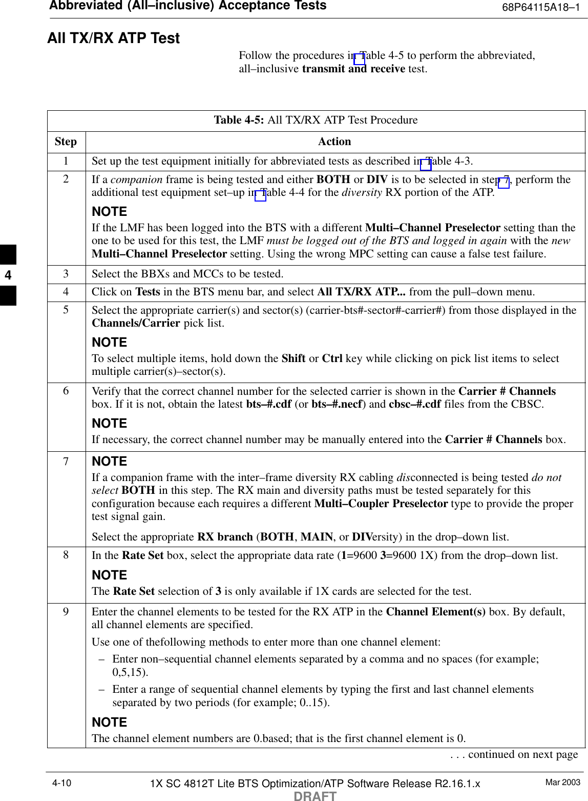 Abbreviated (All–inclusive) Acceptance Tests 68P64115A18–1Mar 20031X SC 4812T Lite BTS Optimization/ATP Software Release R2.16.1.xDRAFT4-10All TX/RX ATP TestFollow the procedures in Table 4-5 to perform the abbreviated,all–inclusive transmit and receive test.Table 4-5: All TX/RX ATP Test ProcedureStep Action1Set up the test equipment initially for abbreviated tests as described in Table 4-3.2If a companion frame is being tested and either BOTH or DIV is to be selected in step 7, perform theadditional test equipment set–up in Table 4-4 for the diversity RX portion of the ATP.NOTEIf the LMF has been logged into the BTS with a different Multi–Channel Preselector setting than theone to be used for this test, the LMF must be logged out of the BTS and logged in again with the newMulti–Channel Preselector setting. Using the wrong MPC setting can cause a false test failure.3Select the BBXs and MCCs to be tested.4Click on Tests in the BTS menu bar, and select All TX/RX ATP... from the pull–down menu.5Select the appropriate carrier(s) and sector(s) (carrier-bts#-sector#-carrier#) from those displayed in theChannels/Carrier pick list.NOTETo select multiple items, hold down the Shift or Ctrl key while clicking on pick list items to selectmultiple carrier(s)–sector(s).6Verify that the correct channel number for the selected carrier is shown in the Carrier # Channelsbox. If it is not, obtain the latest bts–#.cdf (or bts–#.necf) and cbsc–#.cdf files from the CBSC.NOTEIf necessary, the correct channel number may be manually entered into the Carrier # Channels box.7NOTEIf a companion frame with the inter–frame diversity RX cabling disconnected is being tested do notselect BOTH in this step. The RX main and diversity paths must be tested separately for thisconfiguration because each requires a different Multi–Coupler Preselector type to provide the propertest signal gain.Select the appropriate RX branch (BOTH, MAIN, or DIVersity) in the drop–down list.8In the Rate Set box, select the appropriate data rate (1=9600 3=9600 1X) from the drop–down list.NOTEThe Rate Set selection of 3 is only available if 1X cards are selected for the test.9Enter the channel elements to be tested for the RX ATP in the Channel Element(s) box. By default,all channel elements are specified.Use one of thefollowing methods to enter more than one channel element:– Enter non–sequential channel elements separated by a comma and no spaces (for example;0,5,15).– Enter a range of sequential channel elements by typing the first and last channel elementsseparated by two periods (for example; 0..15).NOTEThe channel element numbers are 0.based; that is the first channel element is 0.. . . continued on next page4