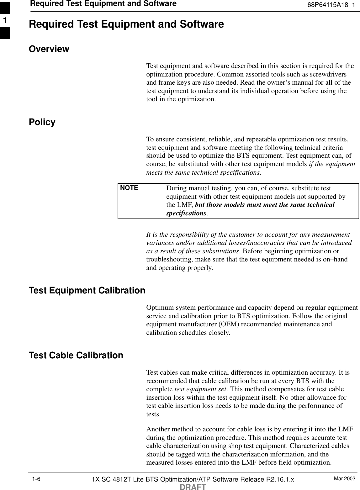 Required Test Equipment and Software 68P64115A18–1Mar 20031X SC 4812T Lite BTS Optimization/ATP Software Release R2.16.1.xDRAFT1-6Required Test Equipment and SoftwareOverviewTest equipment and software described in this section is required for theoptimization procedure. Common assorted tools such as screwdriversand frame keys are also needed. Read the owner’s manual for all of thetest equipment to understand its individual operation before using thetool in the optimization.PolicyTo ensure consistent, reliable, and repeatable optimization test results,test equipment and software meeting the following technical criteriashould be used to optimize the BTS equipment. Test equipment can, ofcourse, be substituted with other test equipment models if the equipmentmeets the same technical specifications.NOTE During manual testing, you can, of course, substitute testequipment with other test equipment models not supported bythe LMF, but those models must meet the same technicalspecifications.It is the responsibility of the customer to account for any measurementvariances and/or additional losses/inaccuracies that can be introducedas a result of these substitutions. Before beginning optimization ortroubleshooting, make sure that the test equipment needed is on–handand operating properly.Test Equipment CalibrationOptimum system performance and capacity depend on regular equipmentservice and calibration prior to BTS optimization. Follow the originalequipment manufacturer (OEM) recommended maintenance andcalibration schedules closely.Test Cable CalibrationTest cables can make critical differences in optimization accuracy. It isrecommended that cable calibration be run at every BTS with thecomplete test equipment set. This method compensates for test cableinsertion loss within the test equipment itself. No other allowance fortest cable insertion loss needs to be made during the performance oftests.Another method to account for cable loss is by entering it into the LMFduring the optimization procedure. This method requires accurate testcable characterization using shop test equipment. Characterized cablesshould be tagged with the characterization information, and themeasured losses entered into the LMF before field optimization.1