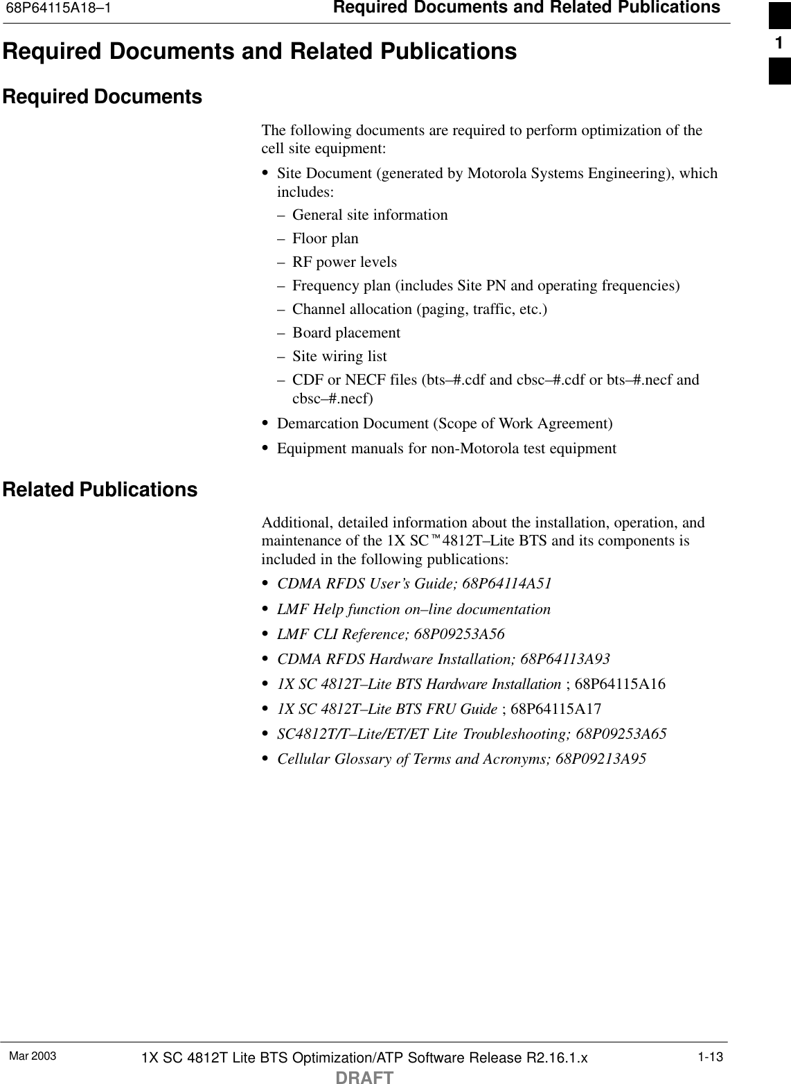 Required Documents and Related Publications68P64115A18–1Mar 2003 1X SC 4812T Lite BTS Optimization/ATP Software Release R2.16.1.xDRAFT1-13Required Documents and Related PublicationsRequired DocumentsThe following documents are required to perform optimization of thecell site equipment:SSite Document (generated by Motorola Systems Engineering), whichincludes:– General site information– Floor plan– RF power levels– Frequency plan (includes Site PN and operating frequencies)– Channel allocation (paging, traffic, etc.)– Board placement– Site wiring list– CDF or NECF files (bts–#.cdf and cbsc–#.cdf or bts–#.necf andcbsc–#.necf)SDemarcation Document (Scope of Work Agreement)SEquipment manuals for non-Motorola test equipmentRelated PublicationsAdditional, detailed information about the installation, operation, andmaintenance of the 1X SCt4812T–Lite BTS and its components isincluded in the following publications:SCDMA RFDS User’s Guide; 68P64114A51SLMF Help function on–line documentationSLMF CLI Reference; 68P09253A56SCDMA RFDS Hardware Installation; 68P64113A93S1X SC 4812T–Lite BTS Hardware Installation ; 68P64115A16S1X SC 4812T–Lite BTS FRU Guide ; 68P64115A17SSC4812T/T–Lite/ET/ET Lite Troubleshooting; 68P09253A65SCellular Glossary of Terms and Acronyms; 68P09213A951
