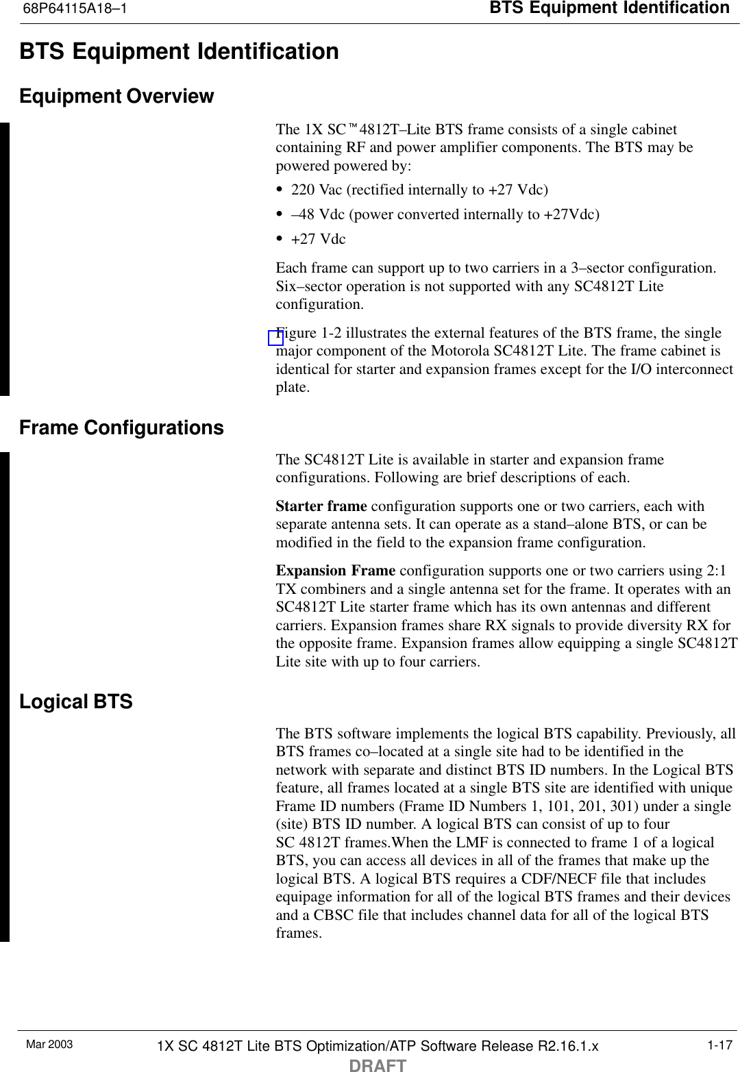 BTS Equipment Identification68P64115A18–1Mar 2003 1X SC 4812T Lite BTS Optimization/ATP Software Release R2.16.1.xDRAFT1-17BTS Equipment IdentificationEquipment OverviewThe 1X SCt4812T–Lite BTS frame consists of a single cabinetcontaining RF and power amplifier components. The BTS may bepowered powered by:S220 Vac (rectified internally to +27 Vdc)S–48 Vdc (power converted internally to +27Vdc)S+27 VdcEach frame can support up to two carriers in a 3–sector configuration.Six–sector operation is not supported with any SC4812T Liteconfiguration.Figure 1-2 illustrates the external features of the BTS frame, the singlemajor component of the Motorola SC4812T Lite. The frame cabinet isidentical for starter and expansion frames except for the I/O interconnectplate.Frame ConfigurationsThe SC4812T Lite is available in starter and expansion frameconfigurations. Following are brief descriptions of each.Starter frame configuration supports one or two carriers, each withseparate antenna sets. It can operate as a stand–alone BTS, or can bemodified in the field to the expansion frame configuration.Expansion Frame configuration supports one or two carriers using 2:1TX combiners and a single antenna set for the frame. It operates with anSC4812T Lite starter frame which has its own antennas and differentcarriers. Expansion frames share RX signals to provide diversity RX forthe opposite frame. Expansion frames allow equipping a single SC4812TLite site with up to four carriers.Logical BTSThe BTS software implements the logical BTS capability. Previously, allBTS frames co–located at a single site had to be identified in thenetwork with separate and distinct BTS ID numbers. In the Logical BTSfeature, all frames located at a single BTS site are identified with uniqueFrame ID numbers (Frame ID Numbers 1, 101, 201, 301) under a single(site) BTS ID number. A logical BTS can consist of up to fourSC 4812T frames.When the LMF is connected to frame 1 of a logicalBTS, you can access all devices in all of the frames that make up thelogical BTS. A logical BTS requires a CDF/NECF file that includesequipage information for all of the logical BTS frames and their devicesand a CBSC file that includes channel data for all of the logical BTSframes.