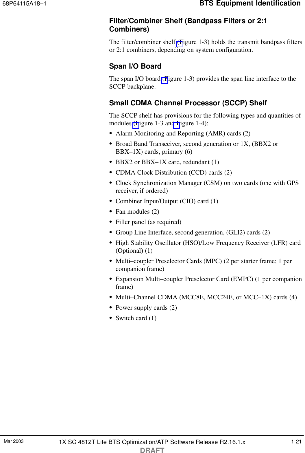 BTS Equipment Identification68P64115A18–1Mar 2003 1X SC 4812T Lite BTS Optimization/ATP Software Release R2.16.1.xDRAFT1-21Filter/Combiner Shelf (Bandpass Filters or 2:1Combiners)The filter/combiner shelf (Figure 1-3) holds the transmit bandpass filtersor 2:1 combiners, depending on system configuration.Span I/O BoardThe span I/O board (Figure 1-3) provides the span line interface to theSCCP backplane.Small CDMA Channel Processor (SCCP) ShelfThe SCCP shelf has provisions for the following types and quantities ofmodules (Figure 1-3 and Figure 1-4):SAlarm Monitoring and Reporting (AMR) cards (2)SBroad Band Transceiver, second generation or 1X, (BBX2 orBBX–1X) cards, primary (6)SBBX2 or BBX–1X card, redundant (1)SCDMA Clock Distribution (CCD) cards (2)SClock Synchronization Manager (CSM) on two cards (one with GPSreceiver, if ordered)SCombiner Input/Output (CIO) card (1)SFan modules (2)SFiller panel (as required)SGroup Line Interface, second generation, (GLI2) cards (2)SHigh Stability Oscillator (HSO)/Low Frequency Receiver (LFR) card(Optional) (1)SMulti–coupler Preselector Cards (MPC) (2 per starter frame; 1 percompanion frame)SExpansion Multi–coupler Preselector Card (EMPC) (1 per companionframe)SMulti–Channel CDMA (MCC8E, MCC24E, or MCC–1X) cards (4)SPower supply cards (2)SSwitch card (1)