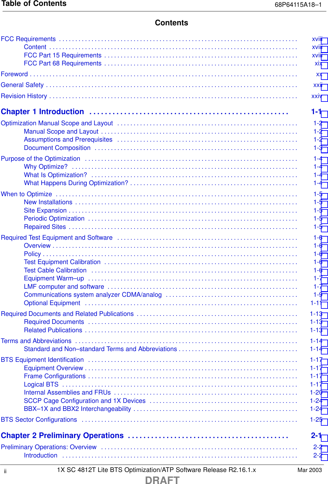 Table of Contents 68P64115A18–11X SC 4812T Lite BTS Optimization/ATP Software Release R2.16.1.xDRAFTii Mar 2003ContentsFCC Requirements xviii . . . . . . . . . . . . . . . . . . . . . . . . . . . . . . . . . . . . . . . . . . . . . . . . . . . . . . . . . . . . . . . . . . . . . . . . . . Content xviii . . . . . . . . . . . . . . . . . . . . . . . . . . . . . . . . . . . . . . . . . . . . . . . . . . . . . . . . . . . . . . . . . . . . . . . . . . . . . FCC Part 15 Requirements xviii . . . . . . . . . . . . . . . . . . . . . . . . . . . . . . . . . . . . . . . . . . . . . . . . . . . . . . . . . . . . FCC Part 68 Requirements xix . . . . . . . . . . . . . . . . . . . . . . . . . . . . . . . . . . . . . . . . . . . . . . . . . . . . . . . . . . . . Foreword xx . . . . . . . . . . . . . . . . . . . . . . . . . . . . . . . . . . . . . . . . . . . . . . . . . . . . . . . . . . . . . . . . . . . . . . . . . . . . . . . . . . . General Safety xxii . . . . . . . . . . . . . . . . . . . . . . . . . . . . . . . . . . . . . . . . . . . . . . . . . . . . . . . . . . . . . . . . . . . . . . . . . . . . . . Revision History xxiv . . . . . . . . . . . . . . . . . . . . . . . . . . . . . . . . . . . . . . . . . . . . . . . . . . . . . . . . . . . . . . . . . . . . . . . . . . . . . Chapter 1 Introduction 1-1 . . . . . . . . . . . . . . . . . . . . . . . . . . . . . . . . . . . . . . . . . . . . . . . . . . . . Optimization Manual Scope and Layout 1-2 . . . . . . . . . . . . . . . . . . . . . . . . . . . . . . . . . . . . . . . . . . . . . . . . . . . . . . . . Manual Scope and Layout 1-2 . . . . . . . . . . . . . . . . . . . . . . . . . . . . . . . . . . . . . . . . . . . . . . . . . . . . . . . . . . . . . Assumptions and Prerequisites 1-2 . . . . . . . . . . . . . . . . . . . . . . . . . . . . . . . . . . . . . . . . . . . . . . . . . . . . . . . . Document Composition 1-3 . . . . . . . . . . . . . . . . . . . . . . . . . . . . . . . . . . . . . . . . . . . . . . . . . . . . . . . . . . . . . . . Purpose of the Optimization 1-4 . . . . . . . . . . . . . . . . . . . . . . . . . . . . . . . . . . . . . . . . . . . . . . . . . . . . . . . . . . . . . . . . . . Why Optimize? 1-4 . . . . . . . . . . . . . . . . . . . . . . . . . . . . . . . . . . . . . . . . . . . . . . . . . . . . . . . . . . . . . . . . . . . . . . What Is Optimization? 1-4 . . . . . . . . . . . . . . . . . . . . . . . . . . . . . . . . . . . . . . . . . . . . . . . . . . . . . . . . . . . . . . . . What Happens During Optimization? 1-4 . . . . . . . . . . . . . . . . . . . . . . . . . . . . . . . . . . . . . . . . . . . . . . . . . . . . When to Optimize 1-5 . . . . . . . . . . . . . . . . . . . . . . . . . . . . . . . . . . . . . . . . . . . . . . . . . . . . . . . . . . . . . . . . . . . . . . . . . . . New Installations 1-5 . . . . . . . . . . . . . . . . . . . . . . . . . . . . . . . . . . . . . . . . . . . . . . . . . . . . . . . . . . . . . . . . . . . . . Site Expansion 1-5 . . . . . . . . . . . . . . . . . . . . . . . . . . . . . . . . . . . . . . . . . . . . . . . . . . . . . . . . . . . . . . . . . . . . . . . Periodic Optimization 1-5 . . . . . . . . . . . . . . . . . . . . . . . . . . . . . . . . . . . . . . . . . . . . . . . . . . . . . . . . . . . . . . . . . Repaired Sites 1-5 . . . . . . . . . . . . . . . . . . . . . . . . . . . . . . . . . . . . . . . . . . . . . . . . . . . . . . . . . . . . . . . . . . . . . . . Required Test Equipment and Software 1-6 . . . . . . . . . . . . . . . . . . . . . . . . . . . . . . . . . . . . . . . . . . . . . . . . . . . . . . . . Overview 1-6 . . . . . . . . . . . . . . . . . . . . . . . . . . . . . . . . . . . . . . . . . . . . . . . . . . . . . . . . . . . . . . . . . . . . . . . . . . . . Policy 1-6 . . . . . . . . . . . . . . . . . . . . . . . . . . . . . . . . . . . . . . . . . . . . . . . . . . . . . . . . . . . . . . . . . . . . . . . . . . . . . . . Test Equipment Calibration 1-6 . . . . . . . . . . . . . . . . . . . . . . . . . . . . . . . . . . . . . . . . . . . . . . . . . . . . . . . . . . . . Test Cable Calibration 1-6 . . . . . . . . . . . . . . . . . . . . . . . . . . . . . . . . . . . . . . . . . . . . . . . . . . . . . . . . . . . . . . . . Equipment Warm–up 1-7 . . . . . . . . . . . . . . . . . . . . . . . . . . . . . . . . . . . . . . . . . . . . . . . . . . . . . . . . . . . . . . . . . LMF computer and software 1-7 . . . . . . . . . . . . . . . . . . . . . . . . . . . . . . . . . . . . . . . . . . . . . . . . . . . . . . . . . . . Communications system analyzer CDMA/analog 1-9 . . . . . . . . . . . . . . . . . . . . . . . . . . . . . . . . . . . . . . . . . Optional Equipment 1-11 . . . . . . . . . . . . . . . . . . . . . . . . . . . . . . . . . . . . . . . . . . . . . . . . . . . . . . . . . . . . . . . . . . Required Documents and Related Publications 1-13 . . . . . . . . . . . . . . . . . . . . . . . . . . . . . . . . . . . . . . . . . . . . . . . . . . Required Documents 1-13 . . . . . . . . . . . . . . . . . . . . . . . . . . . . . . . . . . . . . . . . . . . . . . . . . . . . . . . . . . . . . . . . . Related Publications 1-13 . . . . . . . . . . . . . . . . . . . . . . . . . . . . . . . . . . . . . . . . . . . . . . . . . . . . . . . . . . . . . . . . . . Terms and Abbreviations 1-14 . . . . . . . . . . . . . . . . . . . . . . . . . . . . . . . . . . . . . . . . . . . . . . . . . . . . . . . . . . . . . . . . . . . . . Standard and Non–standard Terms and Abbreviations 1-14 . . . . . . . . . . . . . . . . . . . . . . . . . . . . . . . . . . . . . BTS Equipment Identification 1-17 . . . . . . . . . . . . . . . . . . . . . . . . . . . . . . . . . . . . . . . . . . . . . . . . . . . . . . . . . . . . . . . . . Equipment Overview 1-17 . . . . . . . . . . . . . . . . . . . . . . . . . . . . . . . . . . . . . . . . . . . . . . . . . . . . . . . . . . . . . . . . . . Frame Configurations 1-17 . . . . . . . . . . . . . . . . . . . . . . . . . . . . . . . . . . . . . . . . . . . . . . . . . . . . . . . . . . . . . . . . . Logical BTS 1-17 . . . . . . . . . . . . . . . . . . . . . . . . . . . . . . . . . . . . . . . . . . . . . . . . . . . . . . . . . . . . . . . . . . . . . . . . . Internal Assemblies and FRUs 1-20 . . . . . . . . . . . . . . . . . . . . . . . . . . . . . . . . . . . . . . . . . . . . . . . . . . . . . . . . . SCCP Cage Configuration and 1X Devices 1-24 . . . . . . . . . . . . . . . . . . . . . . . . . . . . . . . . . . . . . . . . . . . . . . BBX–1X and BBX2 Interchangeability 1-24 . . . . . . . . . . . . . . . . . . . . . . . . . . . . . . . . . . . . . . . . . . . . . . . . . . . BTS Sector Configurations 1-25 . . . . . . . . . . . . . . . . . . . . . . . . . . . . . . . . . . . . . . . . . . . . . . . . . . . . . . . . . . . . . . . . . . . Chapter 2 Preliminary Operations 2-1 . . . . . . . . . . . . . . . . . . . . . . . . . . . . . . . . . . . . . . . . . . Preliminary Operations: Overview 2-2 . . . . . . . . . . . . . . . . . . . . . . . . . . . . . . . . . . . . . . . . . . . . . . . . . . . . . . . . . . . . . Introduction 2-2 . . . . . . . . . . . . . . . . . . . . . . . . . . . . . . . . . . . . . . . . . . . . . . . . . . . . . . . . . . . . . . . . . . . . . . . . . 