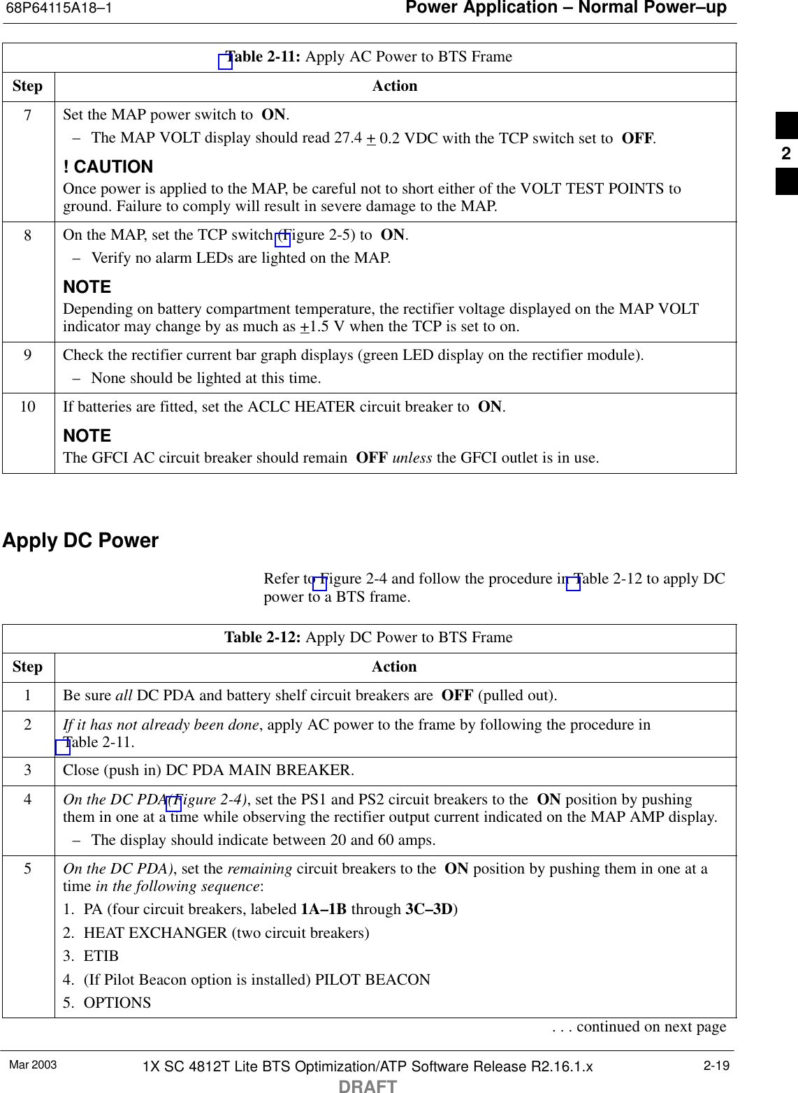 Power Application – Normal Power–up68P64115A18–1Mar 2003 1X SC 4812T Lite BTS Optimization/ATP Software Release R2.16.1.xDRAFT2-19Table 2-11: Apply AC Power to BTS FrameStep Action7Set the MAP power switch to  ON.– The MAP VOLT display should read 27.4 + 0.2 VDC with the TCP switch set to  OFF.! CAUTIONOnce power is applied to the MAP, be careful not to short either of the VOLT TEST POINTS toground. Failure to comply will result in severe damage to the MAP.8On the MAP, set the TCP switch (Figure 2-5) to  ON.– Verify no alarm LEDs are lighted on the MAP.NOTEDepending on battery compartment temperature, the rectifier voltage displayed on the MAP VOLTindicator may change by as much as +1.5 V when the TCP is set to on.9Check the rectifier current bar graph displays (green LED display on the rectifier module).– None should be lighted at this time.10 If batteries are fitted, set the ACLC HEATER circuit breaker to  ON.NOTEThe GFCI AC circuit breaker should remain  OFF unless the GFCI outlet is in use. Apply DC PowerRefer to Figure 2-4 and follow the procedure in Table 2-12 to apply DCpower to a BTS frame.Table 2-12: Apply DC Power to BTS FrameStep Action1Be sure all DC PDA and battery shelf circuit breakers are  OFF (pulled out).2If it has not already been done, apply AC power to the frame by following the procedure inTable 2-11.3Close (push in) DC PDA MAIN BREAKER.4On the DC PDA(Figure 2-4), set the PS1 and PS2 circuit breakers to the  ON position by pushingthem in one at a time while observing the rectifier output current indicated on the MAP AMP display.– The display should indicate between 20 and 60 amps.5On the DC PDA), set the remaining circuit breakers to the  ON position by pushing them in one at atime in the following sequence:1. PA (four circuit breakers, labeled 1A–1B through 3C–3D)2. HEAT EXCHANGER (two circuit breakers)3. ETIB4. (If Pilot Beacon option is installed) PILOT BEACON5. OPTIONS. . . continued on next page2