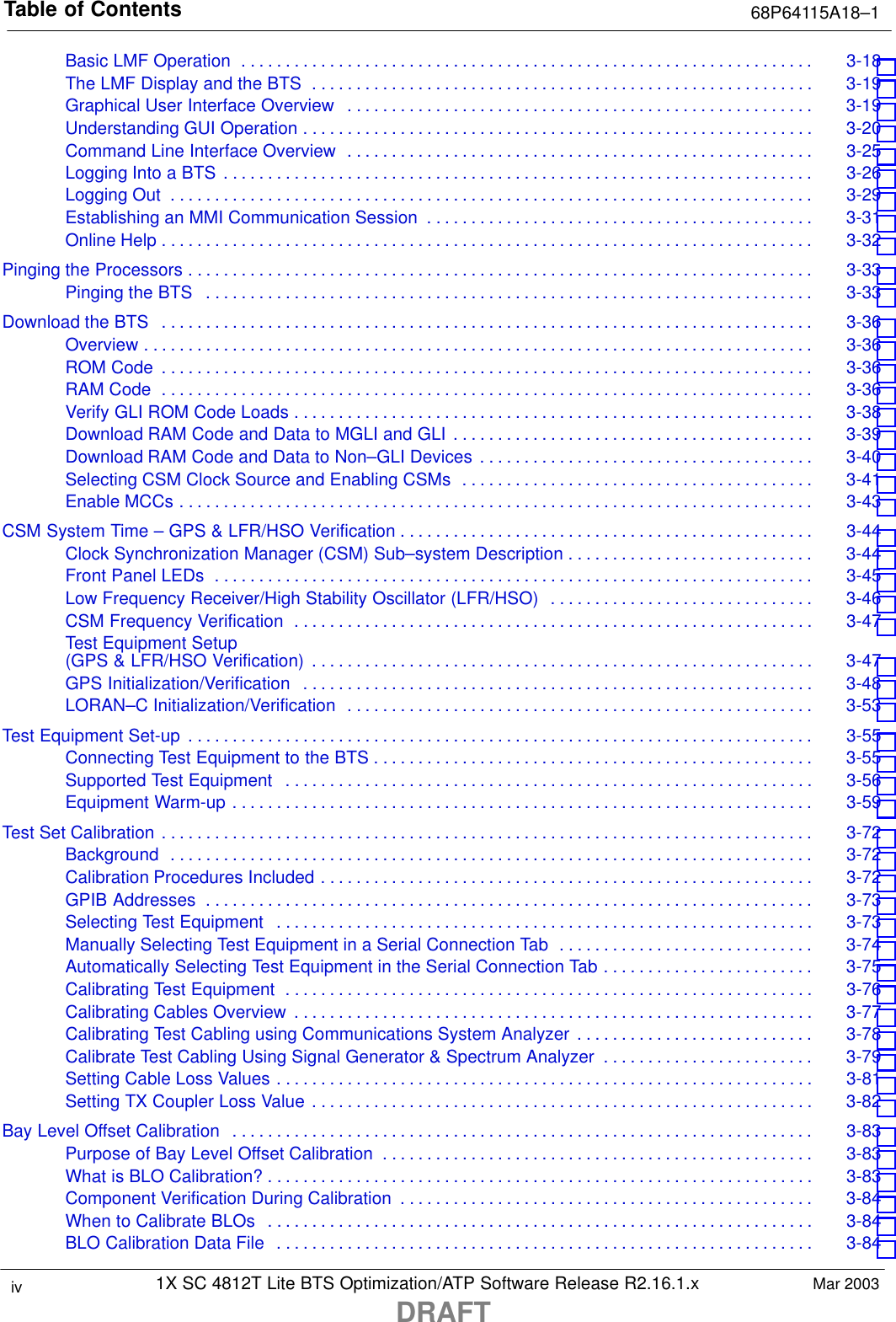 Table of Contents 68P64115A18–11X SC 4812T Lite BTS Optimization/ATP Software Release R2.16.1.xDRAFTiv Mar 2003Basic LMF Operation 3-18 . . . . . . . . . . . . . . . . . . . . . . . . . . . . . . . . . . . . . . . . . . . . . . . . . . . . . . . . . . . . . . . . . The LMF Display and the BTS 3-19 . . . . . . . . . . . . . . . . . . . . . . . . . . . . . . . . . . . . . . . . . . . . . . . . . . . . . . . . . Graphical User Interface Overview 3-19 . . . . . . . . . . . . . . . . . . . . . . . . . . . . . . . . . . . . . . . . . . . . . . . . . . . . . Understanding GUI Operation 3-20 . . . . . . . . . . . . . . . . . . . . . . . . . . . . . . . . . . . . . . . . . . . . . . . . . . . . . . . . . . Command Line Interface Overview 3-25 . . . . . . . . . . . . . . . . . . . . . . . . . . . . . . . . . . . . . . . . . . . . . . . . . . . . . Logging Into a BTS 3-26 . . . . . . . . . . . . . . . . . . . . . . . . . . . . . . . . . . . . . . . . . . . . . . . . . . . . . . . . . . . . . . . . . . . Logging Out 3-29 . . . . . . . . . . . . . . . . . . . . . . . . . . . . . . . . . . . . . . . . . . . . . . . . . . . . . . . . . . . . . . . . . . . . . . . . . Establishing an MMI Communication Session 3-31 . . . . . . . . . . . . . . . . . . . . . . . . . . . . . . . . . . . . . . . . . . . . Online Help 3-32 . . . . . . . . . . . . . . . . . . . . . . . . . . . . . . . . . . . . . . . . . . . . . . . . . . . . . . . . . . . . . . . . . . . . . . . . . . Pinging the Processors 3-33 . . . . . . . . . . . . . . . . . . . . . . . . . . . . . . . . . . . . . . . . . . . . . . . . . . . . . . . . . . . . . . . . . . . . . . . Pinging the BTS 3-33 . . . . . . . . . . . . . . . . . . . . . . . . . . . . . . . . . . . . . . . . . . . . . . . . . . . . . . . . . . . . . . . . . . . . . Download the BTS 3-36 . . . . . . . . . . . . . . . . . . . . . . . . . . . . . . . . . . . . . . . . . . . . . . . . . . . . . . . . . . . . . . . . . . . . . . . . . . Overview 3-36 . . . . . . . . . . . . . . . . . . . . . . . . . . . . . . . . . . . . . . . . . . . . . . . . . . . . . . . . . . . . . . . . . . . . . . . . . . . . ROM Code 3-36 . . . . . . . . . . . . . . . . . . . . . . . . . . . . . . . . . . . . . . . . . . . . . . . . . . . . . . . . . . . . . . . . . . . . . . . . . . RAM Code 3-36 . . . . . . . . . . . . . . . . . . . . . . . . . . . . . . . . . . . . . . . . . . . . . . . . . . . . . . . . . . . . . . . . . . . . . . . . . . Verify GLI ROM Code Loads 3-38 . . . . . . . . . . . . . . . . . . . . . . . . . . . . . . . . . . . . . . . . . . . . . . . . . . . . . . . . . . . Download RAM Code and Data to MGLI and GLI 3-39 . . . . . . . . . . . . . . . . . . . . . . . . . . . . . . . . . . . . . . . . . Download RAM Code and Data to Non–GLI Devices 3-40 . . . . . . . . . . . . . . . . . . . . . . . . . . . . . . . . . . . . . . Selecting CSM Clock Source and Enabling CSMs 3-41 . . . . . . . . . . . . . . . . . . . . . . . . . . . . . . . . . . . . . . . . Enable MCCs 3-43 . . . . . . . . . . . . . . . . . . . . . . . . . . . . . . . . . . . . . . . . . . . . . . . . . . . . . . . . . . . . . . . . . . . . . . . . CSM System Time – GPS &amp; LFR/HSO Verification 3-44 . . . . . . . . . . . . . . . . . . . . . . . . . . . . . . . . . . . . . . . . . . . . . . . Clock Synchronization Manager (CSM) Sub–system Description 3-44 . . . . . . . . . . . . . . . . . . . . . . . . . . . . Front Panel LEDs 3-45 . . . . . . . . . . . . . . . . . . . . . . . . . . . . . . . . . . . . . . . . . . . . . . . . . . . . . . . . . . . . . . . . . . . . Low Frequency Receiver/High Stability Oscillator (LFR/HSO) 3-46 . . . . . . . . . . . . . . . . . . . . . . . . . . . . . . CSM Frequency Verification 3-47 . . . . . . . . . . . . . . . . . . . . . . . . . . . . . . . . . . . . . . . . . . . . . . . . . . . . . . . . . . . Test Equipment Setup (GPS &amp; LFR/HSO Verification) 3-47 . . . . . . . . . . . . . . . . . . . . . . . . . . . . . . . . . . . . . . . . . . . . . . . . . . . . . . . . . GPS Initialization/Verification 3-48 . . . . . . . . . . . . . . . . . . . . . . . . . . . . . . . . . . . . . . . . . . . . . . . . . . . . . . . . . . LORAN–C Initialization/Verification 3-53 . . . . . . . . . . . . . . . . . . . . . . . . . . . . . . . . . . . . . . . . . . . . . . . . . . . . . Test Equipment Set-up 3-55 . . . . . . . . . . . . . . . . . . . . . . . . . . . . . . . . . . . . . . . . . . . . . . . . . . . . . . . . . . . . . . . . . . . . . . . Connecting Test Equipment to the BTS 3-55 . . . . . . . . . . . . . . . . . . . . . . . . . . . . . . . . . . . . . . . . . . . . . . . . . . Supported Test Equipment 3-56 . . . . . . . . . . . . . . . . . . . . . . . . . . . . . . . . . . . . . . . . . . . . . . . . . . . . . . . . . . . . Equipment Warm-up 3-59 . . . . . . . . . . . . . . . . . . . . . . . . . . . . . . . . . . . . . . . . . . . . . . . . . . . . . . . . . . . . . . . . . . Test Set Calibration 3-72 . . . . . . . . . . . . . . . . . . . . . . . . . . . . . . . . . . . . . . . . . . . . . . . . . . . . . . . . . . . . . . . . . . . . . . . . . . Background 3-72 . . . . . . . . . . . . . . . . . . . . . . . . . . . . . . . . . . . . . . . . . . . . . . . . . . . . . . . . . . . . . . . . . . . . . . . . . Calibration Procedures Included 3-72 . . . . . . . . . . . . . . . . . . . . . . . . . . . . . . . . . . . . . . . . . . . . . . . . . . . . . . . . GPIB Addresses 3-73 . . . . . . . . . . . . . . . . . . . . . . . . . . . . . . . . . . . . . . . . . . . . . . . . . . . . . . . . . . . . . . . . . . . . . Selecting Test Equipment 3-73 . . . . . . . . . . . . . . . . . . . . . . . . . . . . . . . . . . . . . . . . . . . . . . . . . . . . . . . . . . . . . Manually Selecting Test Equipment in a Serial Connection Tab 3-74 . . . . . . . . . . . . . . . . . . . . . . . . . . . . . Automatically Selecting Test Equipment in the Serial Connection Tab 3-75 . . . . . . . . . . . . . . . . . . . . . . . . Calibrating Test Equipment 3-76 . . . . . . . . . . . . . . . . . . . . . . . . . . . . . . . . . . . . . . . . . . . . . . . . . . . . . . . . . . . . Calibrating Cables Overview 3-77 . . . . . . . . . . . . . . . . . . . . . . . . . . . . . . . . . . . . . . . . . . . . . . . . . . . . . . . . . . . Calibrating Test Cabling using Communications System Analyzer 3-78 . . . . . . . . . . . . . . . . . . . . . . . . . . . Calibrate Test Cabling Using Signal Generator &amp; Spectrum Analyzer 3-79 . . . . . . . . . . . . . . . . . . . . . . . . Setting Cable Loss Values 3-81 . . . . . . . . . . . . . . . . . . . . . . . . . . . . . . . . . . . . . . . . . . . . . . . . . . . . . . . . . . . . . Setting TX Coupler Loss Value 3-82 . . . . . . . . . . . . . . . . . . . . . . . . . . . . . . . . . . . . . . . . . . . . . . . . . . . . . . . . . Bay Level Offset Calibration 3-83 . . . . . . . . . . . . . . . . . . . . . . . . . . . . . . . . . . . . . . . . . . . . . . . . . . . . . . . . . . . . . . . . . . Purpose of Bay Level Offset Calibration 3-83 . . . . . . . . . . . . . . . . . . . . . . . . . . . . . . . . . . . . . . . . . . . . . . . . . What is BLO Calibration? 3-83 . . . . . . . . . . . . . . . . . . . . . . . . . . . . . . . . . . . . . . . . . . . . . . . . . . . . . . . . . . . . . . Component Verification During Calibration 3-84 . . . . . . . . . . . . . . . . . . . . . . . . . . . . . . . . . . . . . . . . . . . . . . . When to Calibrate BLOs 3-84 . . . . . . . . . . . . . . . . . . . . . . . . . . . . . . . . . . . . . . . . . . . . . . . . . . . . . . . . . . . . . . BLO Calibration Data File 3-84 . . . . . . . . . . . . . . . . . . . . . . . . . . . . . . . . . . . . . . . . . . . . . . . . . . . . . . . . . . . . . 