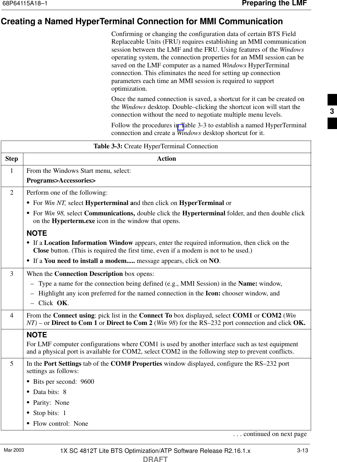 Preparing the LMF68P64115A18–1Mar 2003 1X SC 4812T Lite BTS Optimization/ATP Software Release R2.16.1.xDRAFT3-13Creating a Named HyperTerminal Connection for MMI CommunicationConfirming or changing the configuration data of certain BTS FieldReplaceable Units (FRU) requires establishing an MMI communicationsession between the LMF and the FRU. Using features of the Windowsoperating system, the connection properties for an MMI session can besaved on the LMF computer as a named Windows HyperTerminalconnection. This eliminates the need for setting up connectionparameters each time an MMI session is required to supportoptimization.Once the named connection is saved, a shortcut for it can be created onthe Windows desktop. Double–clicking the shortcut icon will start theconnection without the need to negotiate multiple menu levels.Follow the procedures in Table 3-3 to establish a named HyperTerminalconnection and create a Windows desktop shortcut for it.Table 3-3: Create HyperTerminal ConnectionStep Action1From the Windows Start menu, select:Programs&gt;Accessories&gt;2Perform one of the following:SFor Win NT, select Hyperterminal and then click on HyperTerminal orSFor Win 98, select Communications, double click the Hyperterminal folder, and then double clickon the Hyperterm.exe icon in the window that opens.NOTESIf a Location Information Window appears, enter the required information, then click on theClose button. (This is required the first time, even if a modem is not to be used.)SIf a You need to install a modem..... message appears, click on NO.3When the Connection Description box opens:– Type a name for the connection being defined (e.g., MMI Session) in the Name: window,– Highlight any icon preferred for the named connection in the Icon: chooser window, and– Click  OK.4From the Connect using: pick list in the Connect To box displayed, select COM1 or COM2 (WinNT) – or Direct to Com 1 or Direct to Com 2 (Win 98) for the RS–232 port connection and click OK.NOTEFor LMF computer configurations where COM1 is used by another interface such as test equipmentand a physical port is available for COM2, select COM2 in the following step to prevent conflicts.5In the Port Settings tab of the COM# Properties window displayed, configure the RS–232 portsettings as follows:SBits per second:  9600SData bits:  8SParity:  NoneSStop bits:  1SFlow control:  None. . . continued on next page3