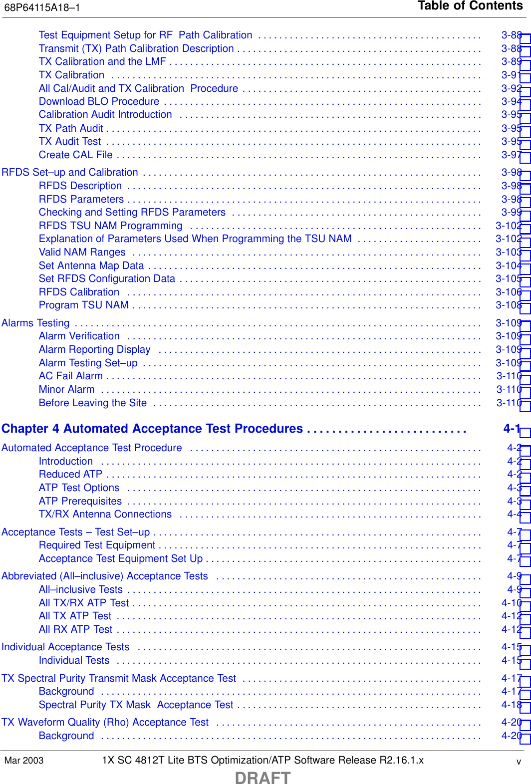 Table of Contents68P64115A18–11X SC 4812T Lite BTS Optimization/ATP Software Release R2.16.1.xDRAFTvMar 2003Test Equipment Setup for RF Path Calibration 3-88 . . . . . . . . . . . . . . . . . . . . . . . . . . . . . . . . . . . . . . . . . . . Transmit (TX) Path Calibration Description 3-88 . . . . . . . . . . . . . . . . . . . . . . . . . . . . . . . . . . . . . . . . . . . . . . . TX Calibration and the LMF 3-89 . . . . . . . . . . . . . . . . . . . . . . . . . . . . . . . . . . . . . . . . . . . . . . . . . . . . . . . . . . . . TX Calibration 3-91 . . . . . . . . . . . . . . . . . . . . . . . . . . . . . . . . . . . . . . . . . . . . . . . . . . . . . . . . . . . . . . . . . . . . . . . All Cal/Audit and TX Calibration  Procedure 3-92 . . . . . . . . . . . . . . . . . . . . . . . . . . . . . . . . . . . . . . . . . . . . . . Download BLO Procedure 3-94 . . . . . . . . . . . . . . . . . . . . . . . . . . . . . . . . . . . . . . . . . . . . . . . . . . . . . . . . . . . . . Calibration Audit Introduction 3-95 . . . . . . . . . . . . . . . . . . . . . . . . . . . . . . . . . . . . . . . . . . . . . . . . . . . . . . . . . . TX Path Audit 3-95 . . . . . . . . . . . . . . . . . . . . . . . . . . . . . . . . . . . . . . . . . . . . . . . . . . . . . . . . . . . . . . . . . . . . . . . . TX Audit Test 3-95 . . . . . . . . . . . . . . . . . . . . . . . . . . . . . . . . . . . . . . . . . . . . . . . . . . . . . . . . . . . . . . . . . . . . . . . . Create CAL File 3-97 . . . . . . . . . . . . . . . . . . . . . . . . . . . . . . . . . . . . . . . . . . . . . . . . . . . . . . . . . . . . . . . . . . . . . . RFDS Set–up and Calibration 3-98 . . . . . . . . . . . . . . . . . . . . . . . . . . . . . . . . . . . . . . . . . . . . . . . . . . . . . . . . . . . . . . . . . RFDS Description 3-98 . . . . . . . . . . . . . . . . . . . . . . . . . . . . . . . . . . . . . . . . . . . . . . . . . . . . . . . . . . . . . . . . . . . . RFDS Parameters 3-98 . . . . . . . . . . . . . . . . . . . . . . . . . . . . . . . . . . . . . . . . . . . . . . . . . . . . . . . . . . . . . . . . . . . . Checking and Setting RFDS Parameters 3-99 . . . . . . . . . . . . . . . . . . . . . . . . . . . . . . . . . . . . . . . . . . . . . . . . RFDS TSU NAM Programming 3-102 . . . . . . . . . . . . . . . . . . . . . . . . . . . . . . . . . . . . . . . . . . . . . . . . . . . . . . . . Explanation of Parameters Used When Programming the TSU NAM 3-102 . . . . . . . . . . . . . . . . . . . . . . . . Valid NAM Ranges 3-103 . . . . . . . . . . . . . . . . . . . . . . . . . . . . . . . . . . . . . . . . . . . . . . . . . . . . . . . . . . . . . . . . . . . Set Antenna Map Data 3-104 . . . . . . . . . . . . . . . . . . . . . . . . . . . . . . . . . . . . . . . . . . . . . . . . . . . . . . . . . . . . . . . . Set RFDS Configuration Data 3-105 . . . . . . . . . . . . . . . . . . . . . . . . . . . . . . . . . . . . . . . . . . . . . . . . . . . . . . . . . . RFDS Calibration 3-106 . . . . . . . . . . . . . . . . . . . . . . . . . . . . . . . . . . . . . . . . . . . . . . . . . . . . . . . . . . . . . . . . . . . . Program TSU NAM 3-108 . . . . . . . . . . . . . . . . . . . . . . . . . . . . . . . . . . . . . . . . . . . . . . . . . . . . . . . . . . . . . . . . . . . Alarms Testing 3-109 . . . . . . . . . . . . . . . . . . . . . . . . . . . . . . . . . . . . . . . . . . . . . . . . . . . . . . . . . . . . . . . . . . . . . . . . . . . . . . Alarm Verification 3-109 . . . . . . . . . . . . . . . . . . . . . . . . . . . . . . . . . . . . . . . . . . . . . . . . . . . . . . . . . . . . . . . . . . . . Alarm Reporting Display 3-109 . . . . . . . . . . . . . . . . . . . . . . . . . . . . . . . . . . . . . . . . . . . . . . . . . . . . . . . . . . . . . . Alarm Testing Set–up 3-109 . . . . . . . . . . . . . . . . . . . . . . . . . . . . . . . . . . . . . . . . . . . . . . . . . . . . . . . . . . . . . . . . . AC Fail Alarm 3-110 . . . . . . . . . . . . . . . . . . . . . . . . . . . . . . . . . . . . . . . . . . . . . . . . . . . . . . . . . . . . . . . . . . . . . . . . Minor Alarm 3-110 . . . . . . . . . . . . . . . . . . . . . . . . . . . . . . . . . . . . . . . . . . . . . . . . . . . . . . . . . . . . . . . . . . . . . . . . . Before Leaving the Site 3-110 . . . . . . . . . . . . . . . . . . . . . . . . . . . . . . . . . . . . . . . . . . . . . . . . . . . . . . . . . . . . . . . Chapter 4 Automated Acceptance Test Procedures 4-1 . . . . . . . . . . . . . . . . . . . . . . . . . . Automated Acceptance Test Procedure 4-2 . . . . . . . . . . . . . . . . . . . . . . . . . . . . . . . . . . . . . . . . . . . . . . . . . . . . . . . . Introduction 4-2 . . . . . . . . . . . . . . . . . . . . . . . . . . . . . . . . . . . . . . . . . . . . . . . . . . . . . . . . . . . . . . . . . . . . . . . . . Reduced ATP 4-2 . . . . . . . . . . . . . . . . . . . . . . . . . . . . . . . . . . . . . . . . . . . . . . . . . . . . . . . . . . . . . . . . . . . . . . . . ATP Test Options 4-3 . . . . . . . . . . . . . . . . . . . . . . . . . . . . . . . . . . . . . . . . . . . . . . . . . . . . . . . . . . . . . . . . . . . . ATP Prerequisites 4-3 . . . . . . . . . . . . . . . . . . . . . . . . . . . . . . . . . . . . . . . . . . . . . . . . . . . . . . . . . . . . . . . . . . . . TX/RX Antenna Connections 4-4 . . . . . . . . . . . . . . . . . . . . . . . . . . . . . . . . . . . . . . . . . . . . . . . . . . . . . . . . . . Acceptance Tests – Test Set–up 4-7 . . . . . . . . . . . . . . . . . . . . . . . . . . . . . . . . . . . . . . . . . . . . . . . . . . . . . . . . . . . . . . . Required Test Equipment 4-7 . . . . . . . . . . . . . . . . . . . . . . . . . . . . . . . . . . . . . . . . . . . . . . . . . . . . . . . . . . . . . . Acceptance Test Equipment Set Up 4-7 . . . . . . . . . . . . . . . . . . . . . . . . . . . . . . . . . . . . . . . . . . . . . . . . . . . . . Abbreviated (All–inclusive) Acceptance Tests 4-9 . . . . . . . . . . . . . . . . . . . . . . . . . . . . . . . . . . . . . . . . . . . . . . . . . . . All–inclusive Tests 4-9 . . . . . . . . . . . . . . . . . . . . . . . . . . . . . . . . . . . . . . . . . . . . . . . . . . . . . . . . . . . . . . . . . . . . All TX/RX ATP Test 4-10 . . . . . . . . . . . . . . . . . . . . . . . . . . . . . . . . . . . . . . . . . . . . . . . . . . . . . . . . . . . . . . . . . . . All TX ATP Test 4-12 . . . . . . . . . . . . . . . . . . . . . . . . . . . . . . . . . . . . . . . . . . . . . . . . . . . . . . . . . . . . . . . . . . . . . . All RX ATP Test 4-12 . . . . . . . . . . . . . . . . . . . . . . . . . . . . . . . . . . . . . . . . . . . . . . . . . . . . . . . . . . . . . . . . . . . . . . Individual Acceptance Tests 4-15 . . . . . . . . . . . . . . . . . . . . . . . . . . . . . . . . . . . . . . . . . . . . . . . . . . . . . . . . . . . . . . . . . . Individual Tests 4-15 . . . . . . . . . . . . . . . . . . . . . . . . . . . . . . . . . . . . . . . . . . . . . . . . . . . . . . . . . . . . . . . . . . . . . . TX Spectral Purity Transmit Mask Acceptance Test 4-17 . . . . . . . . . . . . . . . . . . . . . . . . . . . . . . . . . . . . . . . . . . . . . . Background 4-17 . . . . . . . . . . . . . . . . . . . . . . . . . . . . . . . . . . . . . . . . . . . . . . . . . . . . . . . . . . . . . . . . . . . . . . . . . Spectral Purity TX Mask  Acceptance Test 4-18 . . . . . . . . . . . . . . . . . . . . . . . . . . . . . . . . . . . . . . . . . . . . . . . TX Waveform Quality (Rho) Acceptance Test 4-20 . . . . . . . . . . . . . . . . . . . . . . . . . . . . . . . . . . . . . . . . . . . . . . . . . . . Background 4-20 . . . . . . . . . . . . . . . . . . . . . . . . . . . . . . . . . . . . . . . . . . . . . . . . . . . . . . . . . . . . . . . . . . . . . . . . . 