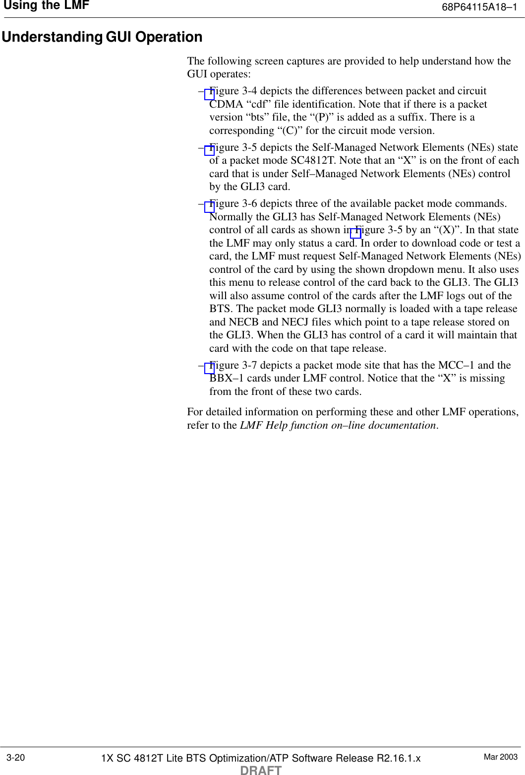 Using the LMF 68P64115A18–1Mar 20031X SC 4812T Lite BTS Optimization/ATP Software Release R2.16.1.xDRAFT3-20Understanding GUI OperationThe following screen captures are provided to help understand how theGUI operates:– Figure 3-4 depicts the differences between packet and circuitCDMA “cdf” file identification. Note that if there is a packetversion “bts” file, the “(P)” is added as a suffix. There is acorresponding “(C)” for the circuit mode version.– Figure 3-5 depicts the Self-Managed Network Elements (NEs) stateof a packet mode SC4812T. Note that an “X” is on the front of eachcard that is under Self–Managed Network Elements (NEs) controlby the GLI3 card.– Figure 3-6 depicts three of the available packet mode commands.Normally the GLI3 has Self-Managed Network Elements (NEs)control of all cards as shown in Figure 3-5 by an “(X)”. In that statethe LMF may only status a card. In order to download code or test acard, the LMF must request Self-Managed Network Elements (NEs)control of the card by using the shown dropdown menu. It also usesthis menu to release control of the card back to the GLI3. The GLI3will also assume control of the cards after the LMF logs out of theBTS. The packet mode GLI3 normally is loaded with a tape releaseand NECB and NECJ files which point to a tape release stored onthe GLI3. When the GLI3 has control of a card it will maintain thatcard with the code on that tape release.– Figure 3-7 depicts a packet mode site that has the MCC–1 and theBBX–1 cards under LMF control. Notice that the “X” is missingfrom the front of these two cards.For detailed information on performing these and other LMF operations,refer to the LMF Help function on–line documentation.