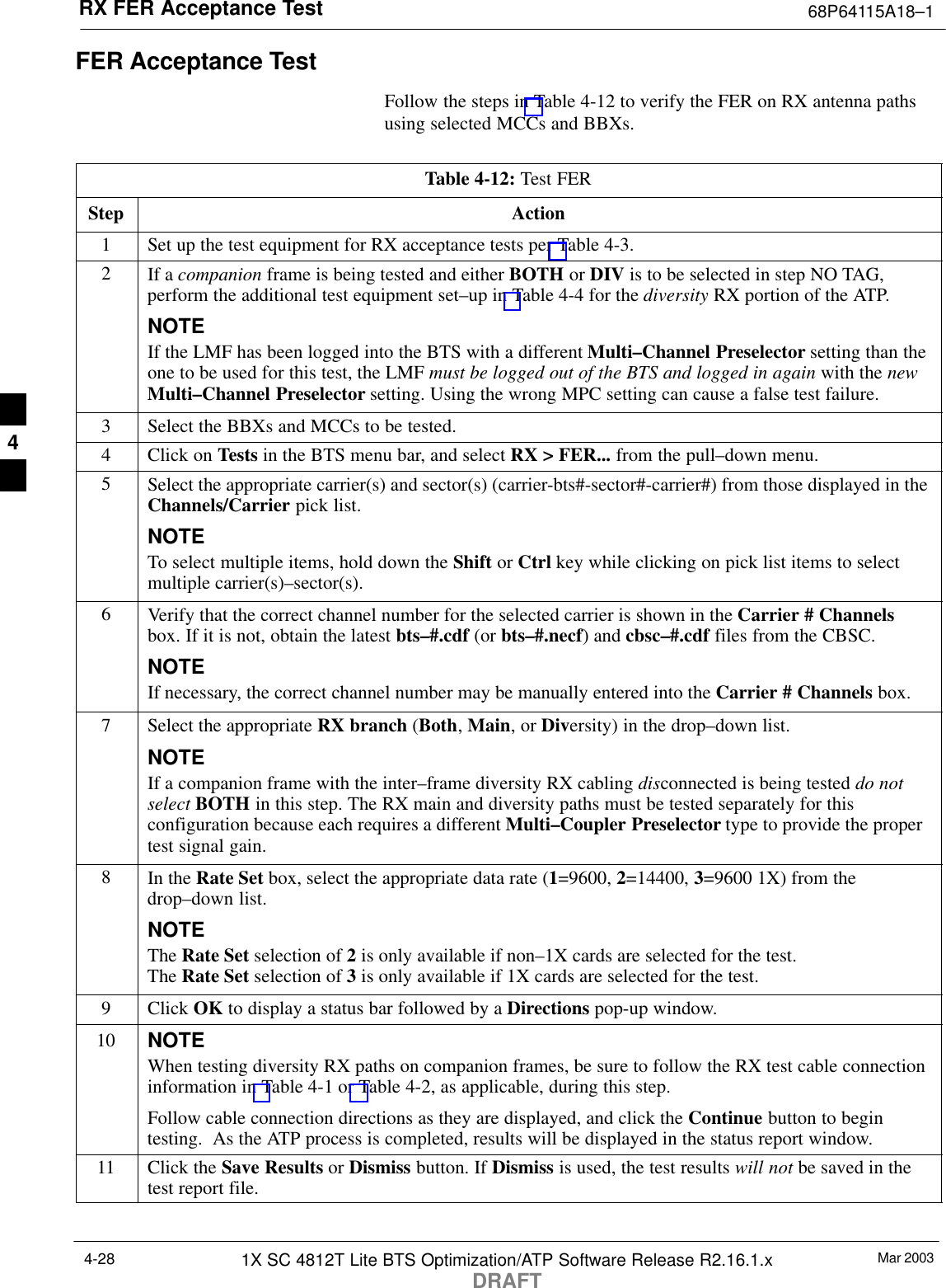 RX FER Acceptance Test 68P64115A18–1Mar 20031X SC 4812T Lite BTS Optimization/ATP Software Release R2.16.1.xDRAFT4-28FER Acceptance TestFollow the steps in Table 4-12 to verify the FER on RX antenna pathsusing selected MCCs and BBXs.Table 4-12: Test FERStep Action1Set up the test equipment for RX acceptance tests per Table 4-3.2If a companion frame is being tested and either BOTH or DIV is to be selected in step NO TAG,perform the additional test equipment set–up in Table 4-4 for the diversity RX portion of the ATP.NOTEIf the LMF has been logged into the BTS with a different Multi–Channel Preselector setting than theone to be used for this test, the LMF must be logged out of the BTS and logged in again with the newMulti–Channel Preselector setting. Using the wrong MPC setting can cause a false test failure.3Select the BBXs and MCCs to be tested.4Click on Tests in the BTS menu bar, and select RX &gt; FER... from the pull–down menu.5Select the appropriate carrier(s) and sector(s) (carrier-bts#-sector#-carrier#) from those displayed in theChannels/Carrier pick list.NOTETo select multiple items, hold down the Shift or Ctrl key while clicking on pick list items to selectmultiple carrier(s)–sector(s).6Verify that the correct channel number for the selected carrier is shown in the Carrier # Channelsbox. If it is not, obtain the latest bts–#.cdf (or bts–#.necf) and cbsc–#.cdf files from the CBSC.NOTEIf necessary, the correct channel number may be manually entered into the Carrier # Channels box.7Select the appropriate RX branch (Both, Main, or Diversity) in the drop–down list.NOTEIf a companion frame with the inter–frame diversity RX cabling disconnected is being tested do notselect BOTH in this step. The RX main and diversity paths must be tested separately for thisconfiguration because each requires a different Multi–Coupler Preselector type to provide the propertest signal gain.8In the Rate Set box, select the appropriate data rate (1=9600, 2=14400, 3=9600 1X) from thedrop–down list.NOTEThe Rate Set selection of 2 is only available if non–1X cards are selected for the test.The Rate Set selection of 3 is only available if 1X cards are selected for the test.9 Click OK to display a status bar followed by a Directions pop-up window.10 NOTEWhen testing diversity RX paths on companion frames, be sure to follow the RX test cable connectioninformation in Table 4-1 or Table 4-2, as applicable, during this step.Follow cable connection directions as they are displayed, and click the Continue button to begintesting.  As the ATP process is completed, results will be displayed in the status report window.11 Click the Save Results or Dismiss button. If Dismiss is used, the test results will not be saved in thetest report file. 4