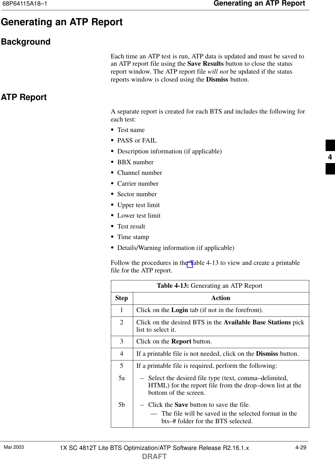 Generating an ATP Report68P64115A18–1Mar 2003 1X SC 4812T Lite BTS Optimization/ATP Software Release R2.16.1.xDRAFT4-29Generating an ATP ReportBackgroundEach time an ATP test is run, ATP data is updated and must be saved toan ATP report file using the Save Results button to close the statusreport window. The ATP report file will not be updated if the statusreports window is closed using the Dismiss button.ATP ReportA separate report is created for each BTS and includes the following foreach test:STest nameSPASS or FAILSDescription information (if applicable)SBBX numberSChannel numberSCarrier numberSSector numberSUpper test limitSLower test limitSTest resultSTime stampSDetails/Warning information (if applicable)Follow the procedures in the Table 4-13 to view and create a printablefile for the ATP report.Table 4-13: Generating an ATP ReportStep Action1Click on the Login tab (if not in the forefront).2Click on the desired BTS in the Available Base Stations picklist to select it.3Click on the Report button.4If a printable file is not needed, click on the Dismiss button.5If a printable file is required, perform the following:5a – Select the desired file type (text, comma–delimited,HTML) for the report file from the drop–down list at thebottom of the screen.5b – Click the Save button to save the file.–– The file will be saved in the selected format in thebts–# folder for the BTS selected. 4