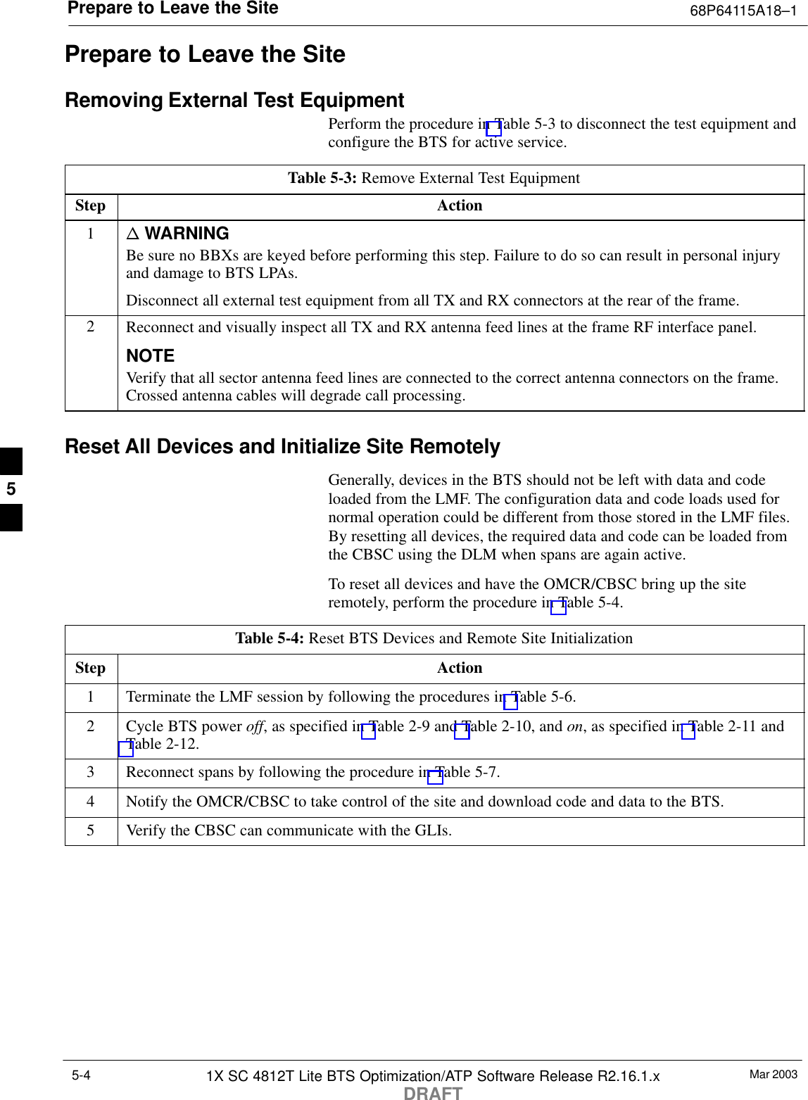 Prepare to Leave the Site 68P64115A18–1Mar 20031X SC 4812T Lite BTS Optimization/ATP Software Release R2.16.1.xDRAFT5-4Prepare to Leave the SiteRemoving External Test EquipmentPerform the procedure in Table 5-3 to disconnect the test equipment andconfigure the BTS for active service.Table 5-3: Remove External Test EquipmentStep Action1n WARNINGBe sure no BBXs are keyed before performing this step. Failure to do so can result in personal injuryand damage to BTS LPAs.Disconnect all external test equipment from all TX and RX connectors at the rear of the frame.2Reconnect and visually inspect all TX and RX antenna feed lines at the frame RF interface panel.NOTEVerify that all sector antenna feed lines are connected to the correct antenna connectors on the frame.Crossed antenna cables will degrade call processing.Reset All Devices and Initialize Site RemotelyGenerally, devices in the BTS should not be left with data and codeloaded from the LMF. The configuration data and code loads used fornormal operation could be different from those stored in the LMF files.By resetting all devices, the required data and code can be loaded fromthe CBSC using the DLM when spans are again active.To reset all devices and have the OMCR/CBSC bring up the siteremotely, perform the procedure in Table 5-4.Table 5-4: Reset BTS Devices and Remote Site InitializationStep Action1Terminate the LMF session by following the procedures in Table 5-6.2Cycle BTS power off, as specified in Table 2-9 and Table 2-10, and on, as specified in Table 2-11 andTable 2-12.3Reconnect spans by following the procedure in Table 5-7.4Notify the OMCR/CBSC to take control of the site and download code and data to the BTS.5Verify the CBSC can communicate with the GLIs. 5