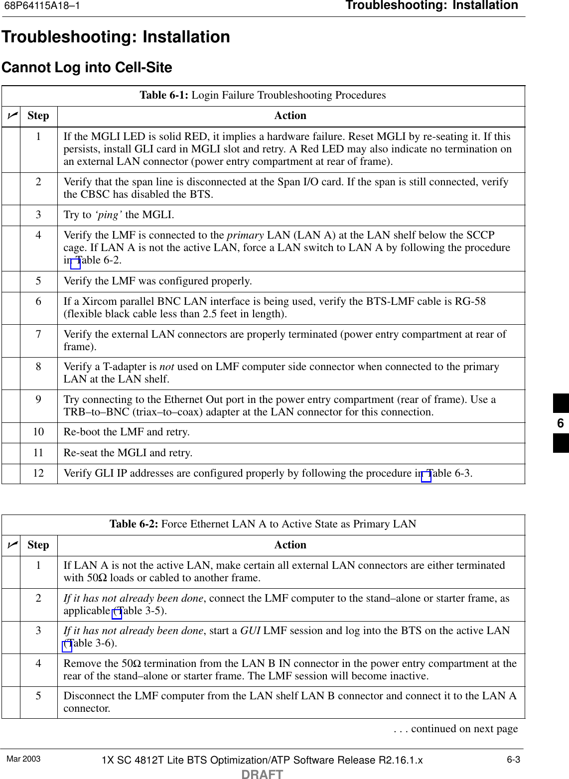 Troubleshooting: Installation68P64115A18–1Mar 2003 1X SC 4812T Lite BTS Optimization/ATP Software Release R2.16.1.xDRAFT6-3Troubleshooting: InstallationCannot Log into Cell-SiteTable 6-1: Login Failure Troubleshooting ProceduresnStep Action1If the MGLI LED is solid RED, it implies a hardware failure. Reset MGLI by re-seating it. If thispersists, install GLI card in MGLI slot and retry. A Red LED may also indicate no termination onan external LAN connector (power entry compartment at rear of frame).2Verify that the span line is disconnected at the Span I/O card. If the span is still connected, verifythe CBSC has disabled the BTS.3Try to ‘ping’ the MGLI.4Verify the LMF is connected to the primary LAN (LAN A) at the LAN shelf below the SCCPcage. If LAN A is not the active LAN, force a LAN switch to LAN A by following the procedurein Table 6-2.5Verify the LMF was configured properly.6If a Xircom parallel BNC LAN interface is being used, verify the BTS-LMF cable is RG-58(flexible black cable less than 2.5 feet in length).7Verify the external LAN connectors are properly terminated (power entry compartment at rear offrame).8Verify a T-adapter is not used on LMF computer side connector when connected to the primaryLAN at the LAN shelf.9Try connecting to the Ethernet Out port in the power entry compartment (rear of frame). Use aTRB–to–BNC (triax–to–coax) adapter at the LAN connector for this connection.10 Re-boot the LMF and retry.11 Re-seat the MGLI and retry.12 Verify GLI IP addresses are configured properly by following the procedure in Table 6-3. Table 6-2: Force Ethernet LAN A to Active State as Primary LANnStep Action1If LAN A is not the active LAN, make certain all external LAN connectors are either terminatedwith 50Ω loads or cabled to another frame.2If it has not already been done, connect the LMF computer to the stand–alone or starter frame, asapplicable (Table 3-5).3If it has not already been done, start a GUI LMF session and log into the BTS on the active LAN(Table 3-6).4Remove the 50Ω termination from the LAN B IN connector in the power entry compartment at therear of the stand–alone or starter frame. The LMF session will become inactive.5Disconnect the LMF computer from the LAN shelf LAN B connector and connect it to the LAN Aconnector.. . . continued on next page6