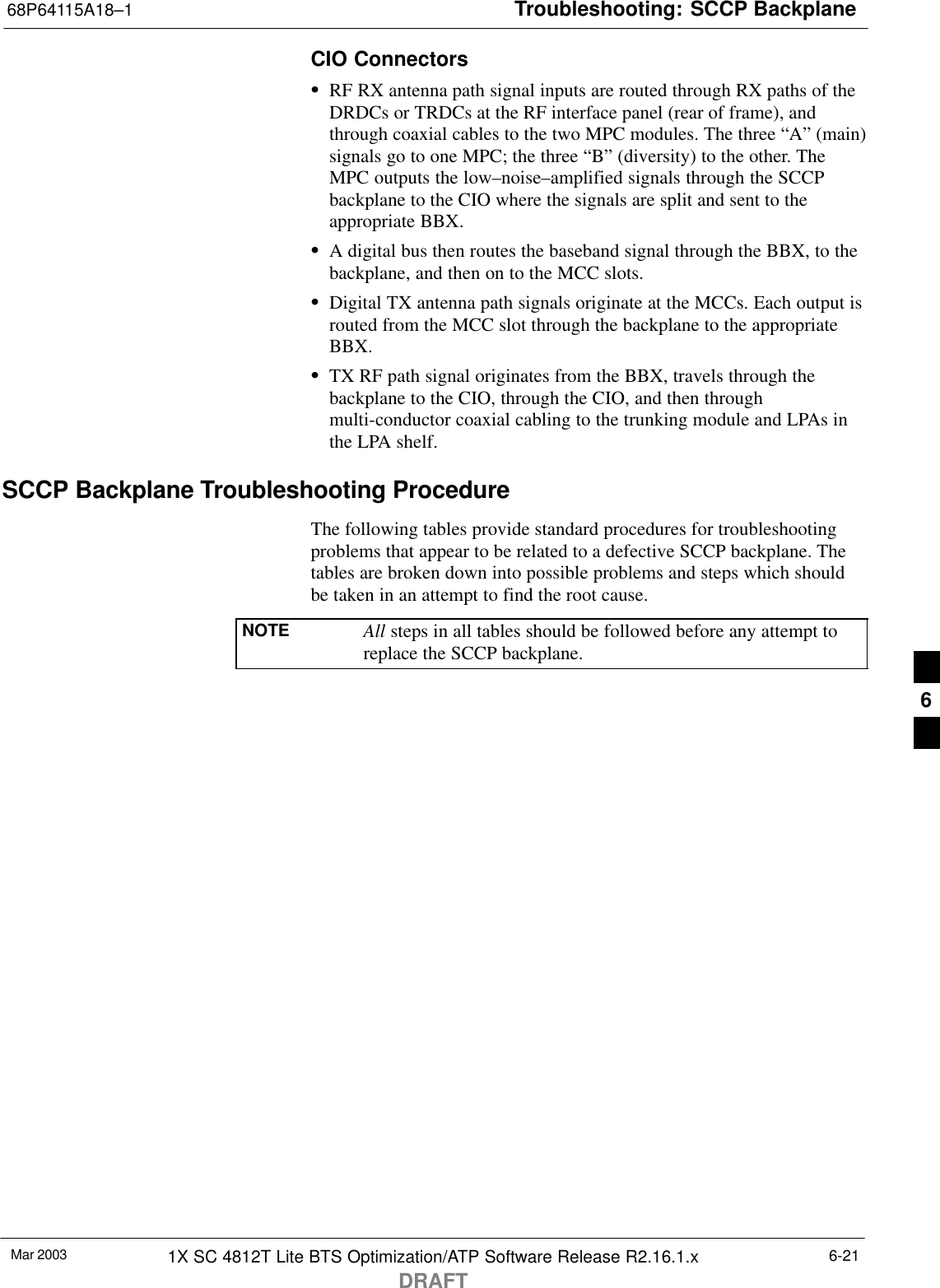 Troubleshooting: SCCP Backplane68P64115A18–1Mar 2003 1X SC 4812T Lite BTS Optimization/ATP Software Release R2.16.1.xDRAFT6-21CIO ConnectorsSRF RX antenna path signal inputs are routed through RX paths of theDRDCs or TRDCs at the RF interface panel (rear of frame), andthrough coaxial cables to the two MPC modules. The three “A” (main)signals go to one MPC; the three “B” (diversity) to the other. TheMPC outputs the low–noise–amplified signals through the SCCPbackplane to the CIO where the signals are split and sent to theappropriate BBX.SA digital bus then routes the baseband signal through the BBX, to thebackplane, and then on to the MCC slots.SDigital TX antenna path signals originate at the MCCs. Each output isrouted from the MCC slot through the backplane to the appropriateBBX.STX RF path signal originates from the BBX, travels through thebackplane to the CIO, through the CIO, and then throughmulti-conductor coaxial cabling to the trunking module and LPAs inthe LPA shelf.SCCP Backplane Troubleshooting ProcedureThe following tables provide standard procedures for troubleshootingproblems that appear to be related to a defective SCCP backplane. Thetables are broken down into possible problems and steps which shouldbe taken in an attempt to find the root cause.NOTE All steps in all tables should be followed before any attempt toreplace the SCCP backplane.6