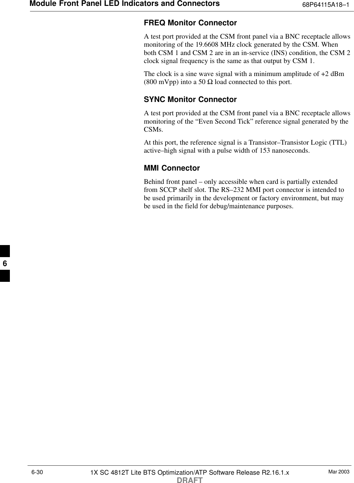 Module Front Panel LED Indicators and Connectors 68P64115A18–1Mar 20031X SC 4812T Lite BTS Optimization/ATP Software Release R2.16.1.xDRAFT6-30FREQ Monitor ConnectorA test port provided at the CSM front panel via a BNC receptacle allowsmonitoring of the 19.6608 MHz clock generated by the CSM. Whenboth CSM 1 and CSM 2 are in an in-service (INS) condition, the CSM 2clock signal frequency is the same as that output by CSM 1.The clock is a sine wave signal with a minimum amplitude of +2 dBm(800 mVpp) into a 50 Ω load connected to this port.SYNC Monitor ConnectorA test port provided at the CSM front panel via a BNC receptacle allowsmonitoring of the “Even Second Tick” reference signal generated by theCSMs.At this port, the reference signal is a Transistor–Transistor Logic (TTL)active–high signal with a pulse width of 153 nanoseconds.MMI ConnectorBehind front panel – only accessible when card is partially extendedfrom SCCP shelf slot. The RS–232 MMI port connector is intended tobe used primarily in the development or factory environment, but maybe used in the field for debug/maintenance purposes.6