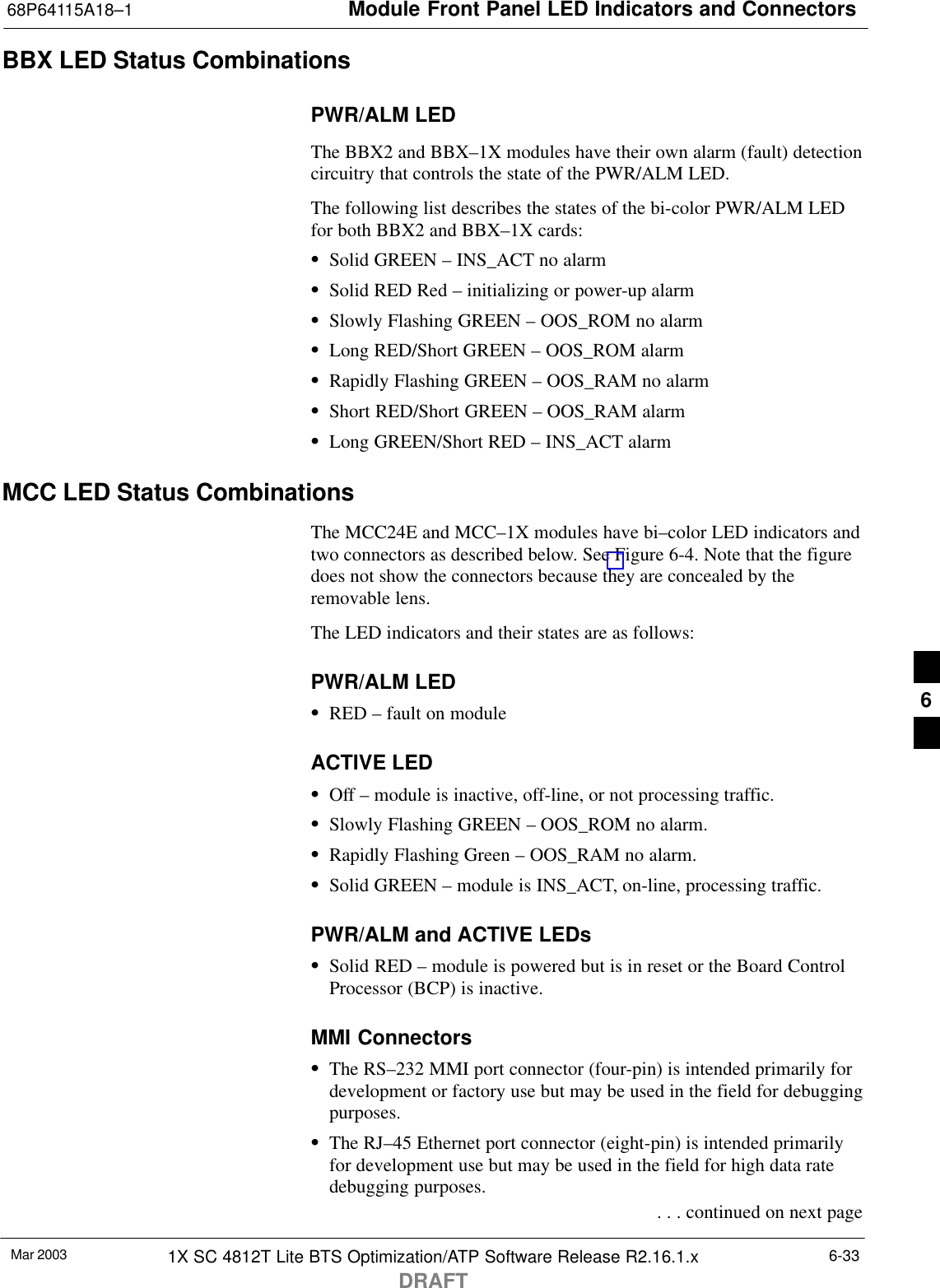 Module Front Panel LED Indicators and Connectors68P64115A18–1Mar 2003 1X SC 4812T Lite BTS Optimization/ATP Software Release R2.16.1.xDRAFT6-33BBX LED Status CombinationsPWR/ALM LEDThe BBX2 and BBX–1X modules have their own alarm (fault) detectioncircuitry that controls the state of the PWR/ALM LED.The following list describes the states of the bi-color PWR/ALM LEDfor both BBX2 and BBX–1X cards:SSolid GREEN – INS_ACT no alarmSSolid RED Red – initializing or power-up alarmSSlowly Flashing GREEN – OOS_ROM no alarmSLong RED/Short GREEN – OOS_ROM alarmSRapidly Flashing GREEN – OOS_RAM no alarmSShort RED/Short GREEN – OOS_RAM alarmSLong GREEN/Short RED – INS_ACT alarmMCC LED Status CombinationsThe MCC24E and MCC–1X modules have bi–color LED indicators andtwo connectors as described below. See Figure 6-4. Note that the figuredoes not show the connectors because they are concealed by theremovable lens.The LED indicators and their states are as follows:PWR/ALM LEDSRED – fault on moduleACTIVE LEDSOff – module is inactive, off-line, or not processing traffic.SSlowly Flashing GREEN – OOS_ROM no alarm.SRapidly Flashing Green – OOS_RAM no alarm.SSolid GREEN – module is INS_ACT, on-line, processing traffic.PWR/ALM and ACTIVE LEDsSSolid RED – module is powered but is in reset or the Board ControlProcessor (BCP) is inactive.MMI ConnectorsSThe RS–232 MMI port connector (four-pin) is intended primarily fordevelopment or factory use but may be used in the field for debuggingpurposes.SThe RJ–45 Ethernet port connector (eight-pin) is intended primarilyfor development use but may be used in the field for high data ratedebugging purposes. . . . continued on next page6