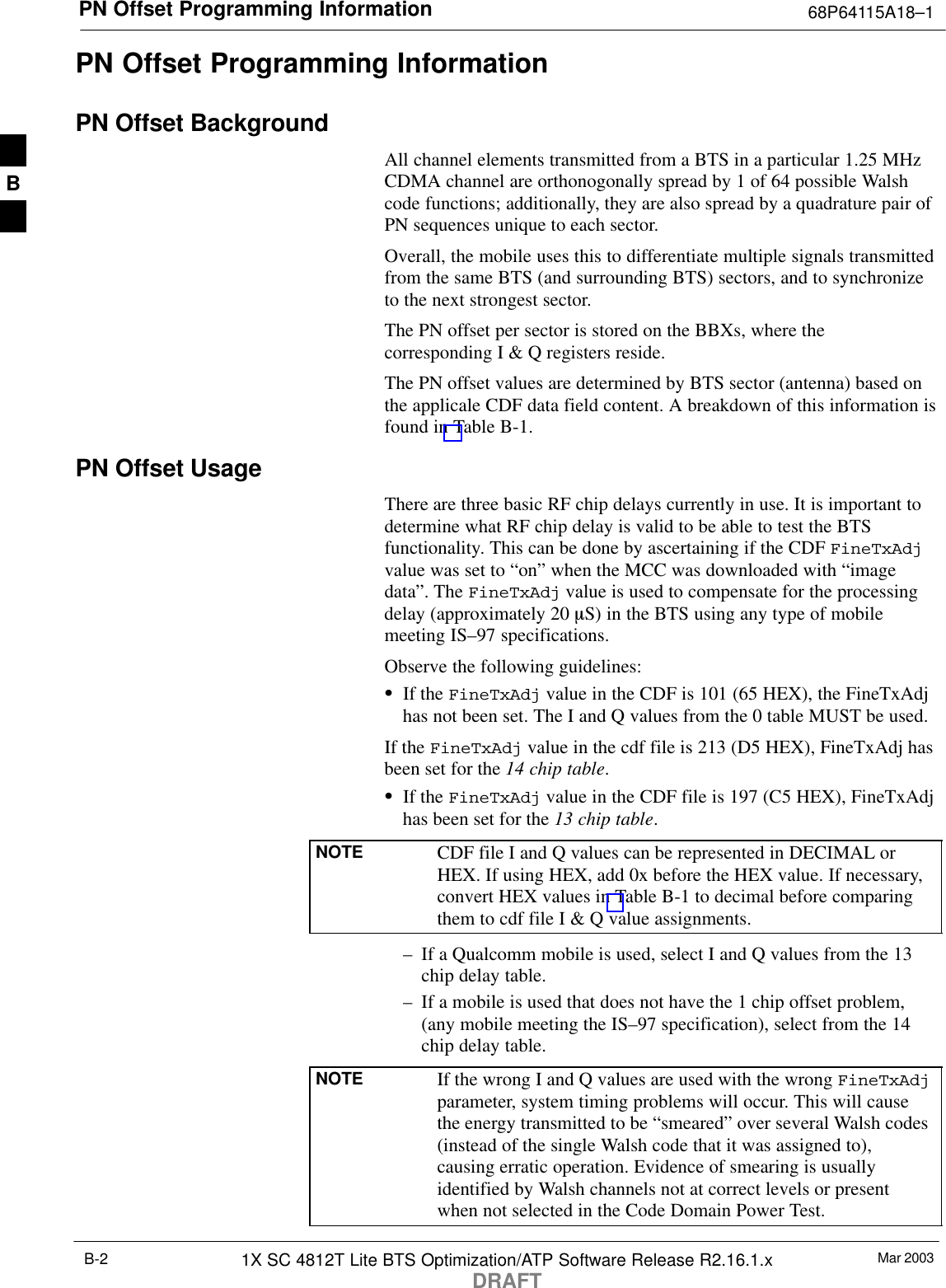 PN Offset Programming Information 68P64115A18–1Mar 20031X SC 4812T Lite BTS Optimization/ATP Software Release R2.16.1.xDRAFTB-2PN Offset Programming InformationPN Offset BackgroundAll channel elements transmitted from a BTS in a particular 1.25 MHzCDMA channel are orthonogonally spread by 1 of 64 possible Walshcode functions; additionally, they are also spread by a quadrature pair ofPN sequences unique to each sector.Overall, the mobile uses this to differentiate multiple signals transmittedfrom the same BTS (and surrounding BTS) sectors, and to synchronizeto the next strongest sector.The PN offset per sector is stored on the BBXs, where thecorresponding I &amp; Q registers reside.The PN offset values are determined by BTS sector (antenna) based onthe applicale CDF data field content. A breakdown of this information isfound in Table B-1.PN Offset Usage There are three basic RF chip delays currently in use. It is important todetermine what RF chip delay is valid to be able to test the BTSfunctionality. This can be done by ascertaining if the CDF FineTxAdjvalue was set to “on” when the MCC was downloaded with “imagedata”. The FineTxAdj value is used to compensate for the processingdelay (approximately 20 mS) in the BTS using any type of mobilemeeting IS–97 specifications.Observe the following guidelines:SIf the FineTxAdj value in the CDF is 101 (65 HEX), the FineTxAdjhas not been set. The I and Q values from the 0 table MUST be used.If the FineTxAdj value in the cdf file is 213 (D5 HEX), FineTxAdj hasbeen set for the 14 chip table.SIf the FineTxAdj value in the CDF file is 197 (C5 HEX), FineTxAdjhas been set for the 13 chip table.NOTE CDF file I and Q values can be represented in DECIMAL orHEX. If using HEX, add 0x before the HEX value. If necessary,convert HEX values in Table B-1 to decimal before comparingthem to cdf file I &amp; Q value assignments.– If a Qualcomm mobile is used, select I and Q values from the 13chip delay table.– If a mobile is used that does not have the 1 chip offset problem,(any mobile meeting the IS–97 specification), select from the 14chip delay table.NOTE If the wrong I and Q values are used with the wrong FineTxAdjparameter, system timing problems will occur. This will causethe energy transmitted to be “smeared” over several Walsh codes(instead of the single Walsh code that it was assigned to),causing erratic operation. Evidence of smearing is usuallyidentified by Walsh channels not at correct levels or presentwhen not selected in the Code Domain Power Test.B