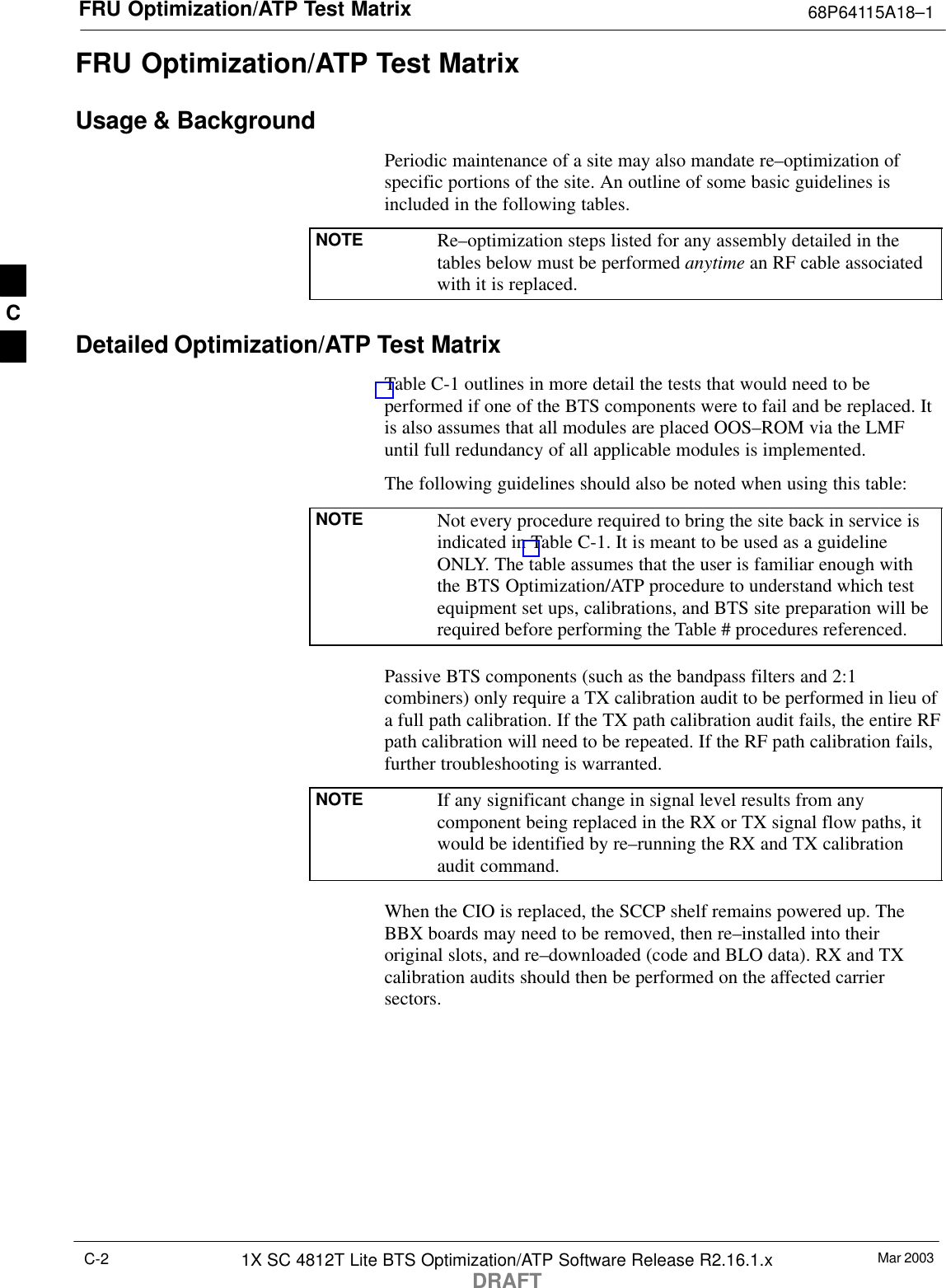FRU Optimization/ATP Test Matrix 68P64115A18–1Mar 20031X SC 4812T Lite BTS Optimization/ATP Software Release R2.16.1.xDRAFTC-2FRU Optimization/ATP Test MatrixUsage &amp; BackgroundPeriodic maintenance of a site may also mandate re–optimization ofspecific portions of the site. An outline of some basic guidelines isincluded in the following tables.NOTE Re–optimization steps listed for any assembly detailed in thetables below must be performed anytime an RF cable associatedwith it is replaced.Detailed Optimization/ATP Test MatrixTable C-1 outlines in more detail the tests that would need to beperformed if one of the BTS components were to fail and be replaced. Itis also assumes that all modules are placed OOS–ROM via the LMFuntil full redundancy of all applicable modules is implemented.The following guidelines should also be noted when using this table:NOTE Not every procedure required to bring the site back in service isindicated in Table C-1. It is meant to be used as a guidelineONLY. The table assumes that the user is familiar enough withthe BTS Optimization/ATP procedure to understand which testequipment set ups, calibrations, and BTS site preparation will berequired before performing the Table # procedures referenced.Passive BTS components (such as the bandpass filters and 2:1combiners) only require a TX calibration audit to be performed in lieu ofa full path calibration. If the TX path calibration audit fails, the entire RFpath calibration will need to be repeated. If the RF path calibration fails,further troubleshooting is warranted.NOTE If any significant change in signal level results from anycomponent being replaced in the RX or TX signal flow paths, itwould be identified by re–running the RX and TX calibrationaudit command.When the CIO is replaced, the SCCP shelf remains powered up. TheBBX boards may need to be removed, then re–installed into theiroriginal slots, and re–downloaded (code and BLO data). RX and TXcalibration audits should then be performed on the affected carriersectors.C