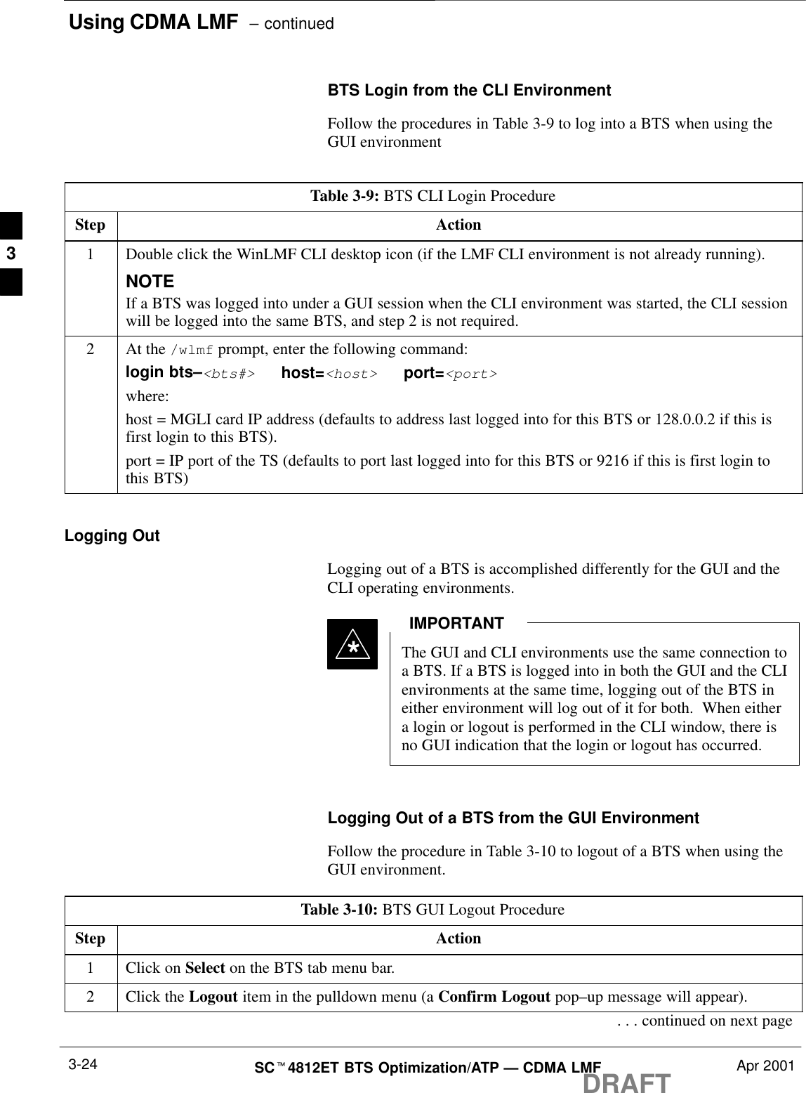 Using CDMA LMF  – continuedDRAFTSCt4812ET BTS Optimization/ATP — CDMA LMF Apr 20013-24BTS Login from the CLI EnvironmentFollow the procedures in Table 3-9 to log into a BTS when using theGUI environmentTable 3-9: BTS CLI Login ProcedureStep Action1Double click the WinLMF CLI desktop icon (if the LMF CLI environment is not already running).NOTEIf a BTS was logged into under a GUI session when the CLI environment was started, the CLI sessionwill be logged into the same BTS, and step 2 is not required.2At the /wlmf prompt, enter the following command:login bts–&lt;bts#&gt;   host=&lt;host&gt;   port=&lt;port&gt;where:host = MGLI card IP address (defaults to address last logged into for this BTS or 128.0.0.2 if this isfirst login to this BTS).port = IP port of the TS (defaults to port last logged into for this BTS or 9216 if this is first login tothis BTS)Logging OutLogging out of a BTS is accomplished differently for the GUI and theCLI operating environments.The GUI and CLI environments use the same connection toa BTS. If a BTS is logged into in both the GUI and the CLIenvironments at the same time, logging out of the BTS ineither environment will log out of it for both.  When eithera login or logout is performed in the CLI window, there isno GUI indication that the login or logout has occurred.IMPORTANT*Logging Out of a BTS from the GUI EnvironmentFollow the procedure in Table 3-10 to logout of a BTS when using theGUI environment.Table 3-10: BTS GUI Logout ProcedureStep Action1Click on Select on the BTS tab menu bar.2Click the Logout item in the pulldown menu (a Confirm Logout pop–up message will appear).. . . continued on next page3