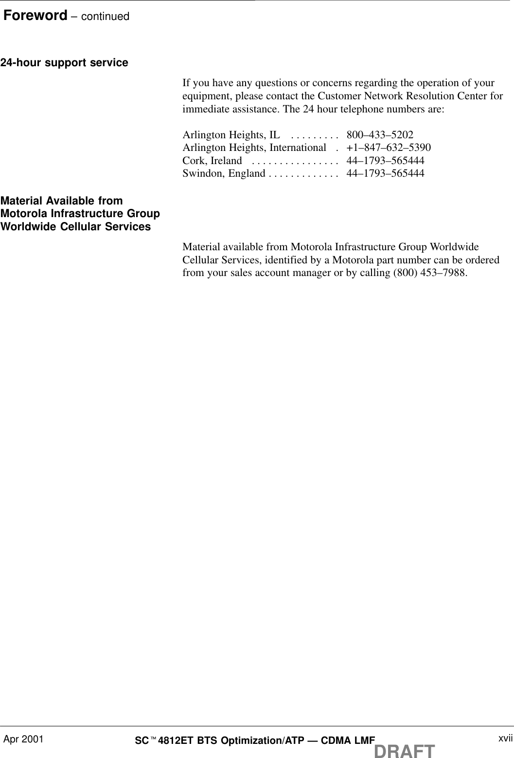 Foreword – continuedApr 2001 xviiSCt4812ET BTS Optimization/ATP — CDMA LMFDRAFT24-hour support serviceIf you have any questions or concerns regarding the operation of yourequipment, please contact the Customer Network Resolution Center forimmediate assistance. The 24 hour telephone numbers are:Arlington Heights, IL  800–433–5202. . . . . . . . . Arlington Heights, International   +1–847–632–5390. Cork, Ireland  44–1793–565444. . . . . . . . . . . . . . . . Swindon, England 44–1793–565444. . . . . . . . . . . . . Material Available fromMotorola Infrastructure GroupWorldwide Cellular ServicesMaterial available from Motorola Infrastructure Group WorldwideCellular Services, identified by a Motorola part number can be orderedfrom your sales account manager or by calling (800) 453–7988.