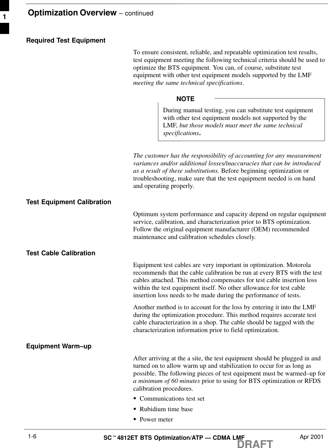 Optimization Overview – continuedDRAFTSCt4812ET BTS Optimization/ATP — CDMA LMF Apr 20011-6Required Test EquipmentTo ensure consistent, reliable, and repeatable optimization test results,test equipment meeting the following technical criteria should be used tooptimize the BTS equipment. You can, of course, substitute testequipment with other test equipment models supported by the LMFmeeting the same technical specifications.During manual testing, you can substitute test equipmentwith other test equipment models not supported by theLMF, but those models must meet the same technicalspecifications.NOTEThe customer has the responsibility of accounting for any measurementvariances and/or additional losses/inaccuracies that can be introducedas a result of these substitutions. Before beginning optimization ortroubleshooting, make sure that the test equipment needed is on handand operating properly.Test Equipment CalibrationOptimum system performance and capacity depend on regular equipmentservice, calibration, and characterization prior to BTS optimization.Follow the original equipment manufacturer (OEM) recommendedmaintenance and calibration schedules closely.Test Cable CalibrationEquipment test cables are very important in optimization. Motorolarecommends that the cable calibration be run at every BTS with the testcables attached. This method compensates for test cable insertion losswithin the test equipment itself. No other allowance for test cableinsertion loss needs to be made during the performance of tests.Another method is to account for the loss by entering it into the LMFduring the optimization procedure. This method requires accurate testcable characterization in a shop. The cable should be tagged with thecharacterization information prior to field optimization.Equipment Warm–upAfter arriving at the a site, the test equipment should be plugged in andturned on to allow warm up and stabilization to occur for as long aspossible. The following pieces of test equipment must be warmed–up fora minimum of 60 minutes prior to using for BTS optimization or RFDScalibration procedures.SCommunications test setSRubidium time baseSPower meter1