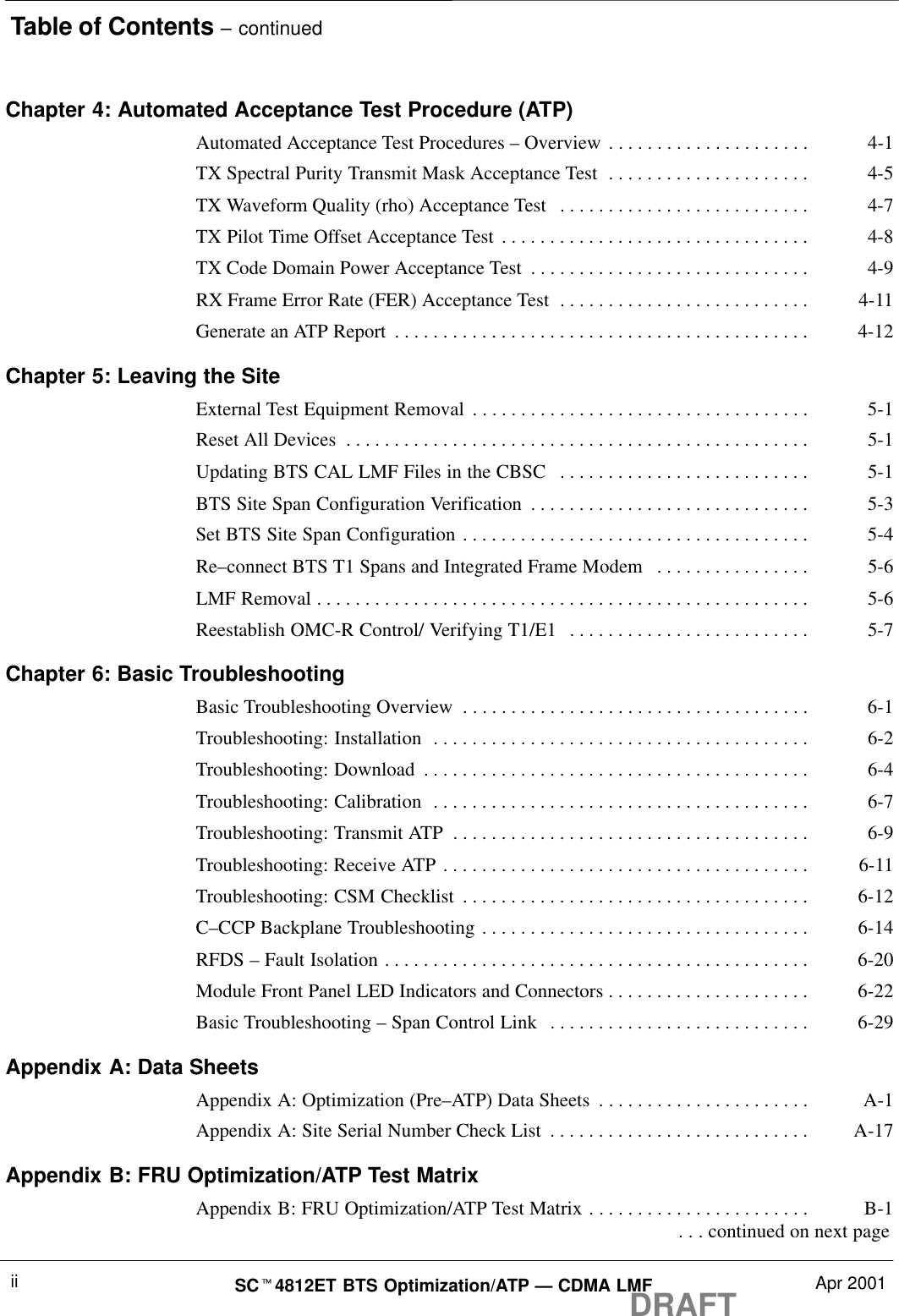 Table of Contents – continuedDRAFTSCt4812ET BTS Optimization/ATP — CDMA LMF Apr 2001iiChapter 4: Automated Acceptance Test Procedure (ATP)Automated Acceptance Test Procedures – Overview 4-1. . . . . . . . . . . . . . . . . . . . . TX Spectral Purity Transmit Mask Acceptance Test 4-5. . . . . . . . . . . . . . . . . . . . . TX Waveform Quality (rho) Acceptance Test 4-7. . . . . . . . . . . . . . . . . . . . . . . . . . TX Pilot Time Offset Acceptance Test 4-8. . . . . . . . . . . . . . . . . . . . . . . . . . . . . . . . TX Code Domain Power Acceptance Test 4-9. . . . . . . . . . . . . . . . . . . . . . . . . . . . . RX Frame Error Rate (FER) Acceptance Test 4-11. . . . . . . . . . . . . . . . . . . . . . . . . . Generate an ATP Report 4-12. . . . . . . . . . . . . . . . . . . . . . . . . . . . . . . . . . . . . . . . . . . Chapter 5: Leaving the SiteExternal Test Equipment Removal 5-1. . . . . . . . . . . . . . . . . . . . . . . . . . . . . . . . . . . Reset All Devices 5-1. . . . . . . . . . . . . . . . . . . . . . . . . . . . . . . . . . . . . . . . . . . . . . . . Updating BTS CAL LMF Files in the CBSC 5-1. . . . . . . . . . . . . . . . . . . . . . . . . . BTS Site Span Configuration Verification 5-3. . . . . . . . . . . . . . . . . . . . . . . . . . . . . Set BTS Site Span Configuration 5-4. . . . . . . . . . . . . . . . . . . . . . . . . . . . . . . . . . . . Re–connect BTS T1 Spans and Integrated Frame Modem 5-6. . . . . . . . . . . . . . . . LMF Removal 5-6. . . . . . . . . . . . . . . . . . . . . . . . . . . . . . . . . . . . . . . . . . . . . . . . . . . Reestablish OMC-R Control/ Verifying T1/E1 5-7. . . . . . . . . . . . . . . . . . . . . . . . . Chapter 6: Basic TroubleshootingBasic Troubleshooting Overview 6-1. . . . . . . . . . . . . . . . . . . . . . . . . . . . . . . . . . . . Troubleshooting: Installation 6-2. . . . . . . . . . . . . . . . . . . . . . . . . . . . . . . . . . . . . . . Troubleshooting: Download 6-4. . . . . . . . . . . . . . . . . . . . . . . . . . . . . . . . . . . . . . . . Troubleshooting: Calibration 6-7. . . . . . . . . . . . . . . . . . . . . . . . . . . . . . . . . . . . . . . Troubleshooting: Transmit ATP 6-9. . . . . . . . . . . . . . . . . . . . . . . . . . . . . . . . . . . . . Troubleshooting: Receive ATP 6-11. . . . . . . . . . . . . . . . . . . . . . . . . . . . . . . . . . . . . . Troubleshooting: CSM Checklist 6-12. . . . . . . . . . . . . . . . . . . . . . . . . . . . . . . . . . . . C–CCP Backplane Troubleshooting 6-14. . . . . . . . . . . . . . . . . . . . . . . . . . . . . . . . . . RFDS – Fault Isolation 6-20. . . . . . . . . . . . . . . . . . . . . . . . . . . . . . . . . . . . . . . . . . . . Module Front Panel LED Indicators and Connectors 6-22. . . . . . . . . . . . . . . . . . . . . Basic Troubleshooting – Span Control Link 6-29. . . . . . . . . . . . . . . . . . . . . . . . . . . Appendix A: Data SheetsAppendix A: Optimization (Pre–ATP) Data Sheets A-1. . . . . . . . . . . . . . . . . . . . . . Appendix A: Site Serial Number Check List A-17. . . . . . . . . . . . . . . . . . . . . . . . . . . Appendix B: FRU Optimization/ATP Test MatrixAppendix B: FRU Optimization/ATP Test Matrix B-1. . . . . . . . . . . . . . . . . . . . . . .  . . . continued on next page