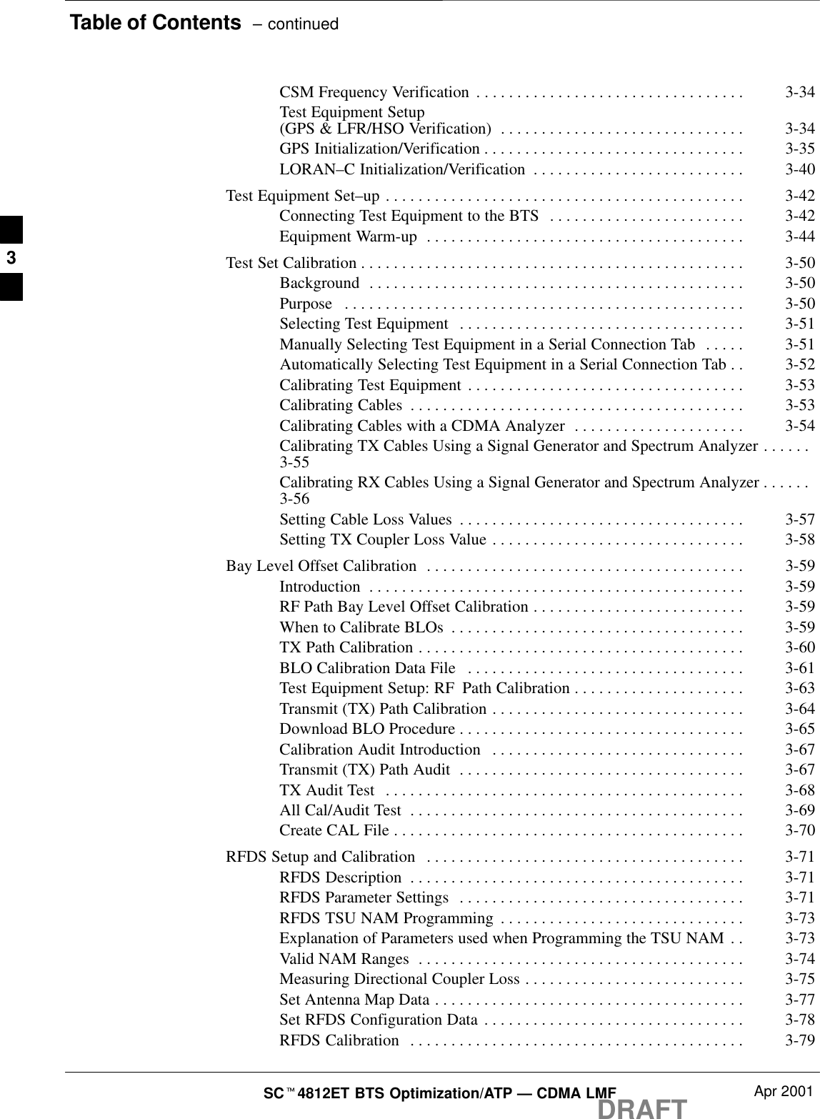 Table of Contents  – continuedDRAFTSCt4812ET BTS Optimization/ATP — CDMA LMF Apr 2001CSM Frequency Verification 3-34. . . . . . . . . . . . . . . . . . . . . . . . . . . . . . . . . Test Equipment Setup (GPS &amp; LFR/HSO Verification) 3-34. . . . . . . . . . . . . . . . . . . . . . . . . . . . . . GPS Initialization/Verification 3-35. . . . . . . . . . . . . . . . . . . . . . . . . . . . . . . . LORAN–C Initialization/Verification 3-40. . . . . . . . . . . . . . . . . . . . . . . . . . Test Equipment Set–up 3-42. . . . . . . . . . . . . . . . . . . . . . . . . . . . . . . . . . . . . . . . . . . . Connecting Test Equipment to the BTS 3-42. . . . . . . . . . . . . . . . . . . . . . . . Equipment Warm-up 3-44. . . . . . . . . . . . . . . . . . . . . . . . . . . . . . . . . . . . . . . Test Set Calibration 3-50. . . . . . . . . . . . . . . . . . . . . . . . . . . . . . . . . . . . . . . . . . . . . . . Background 3-50. . . . . . . . . . . . . . . . . . . . . . . . . . . . . . . . . . . . . . . . . . . . . . Purpose 3-50. . . . . . . . . . . . . . . . . . . . . . . . . . . . . . . . . . . . . . . . . . . . . . . . . Selecting Test Equipment 3-51. . . . . . . . . . . . . . . . . . . . . . . . . . . . . . . . . . . Manually Selecting Test Equipment in a Serial Connection Tab 3-51. . . . . Automatically Selecting Test Equipment in a Serial Connection Tab 3-52. . Calibrating Test Equipment 3-53. . . . . . . . . . . . . . . . . . . . . . . . . . . . . . . . . . Calibrating Cables 3-53. . . . . . . . . . . . . . . . . . . . . . . . . . . . . . . . . . . . . . . . . Calibrating Cables with a CDMA Analyzer 3-54. . . . . . . . . . . . . . . . . . . . . Calibrating TX Cables Using a Signal Generator and Spectrum Analyzer . . . . . . 3-55Calibrating RX Cables Using a Signal Generator and Spectrum Analyzer . . . . . . 3-56Setting Cable Loss Values 3-57. . . . . . . . . . . . . . . . . . . . . . . . . . . . . . . . . . . Setting TX Coupler Loss Value 3-58. . . . . . . . . . . . . . . . . . . . . . . . . . . . . . . Bay Level Offset Calibration 3-59. . . . . . . . . . . . . . . . . . . . . . . . . . . . . . . . . . . . . . . Introduction 3-59. . . . . . . . . . . . . . . . . . . . . . . . . . . . . . . . . . . . . . . . . . . . . . RF Path Bay Level Offset Calibration 3-59. . . . . . . . . . . . . . . . . . . . . . . . . . When to Calibrate BLOs 3-59. . . . . . . . . . . . . . . . . . . . . . . . . . . . . . . . . . . . TX Path Calibration 3-60. . . . . . . . . . . . . . . . . . . . . . . . . . . . . . . . . . . . . . . . BLO Calibration Data File 3-61. . . . . . . . . . . . . . . . . . . . . . . . . . . . . . . . . . Test Equipment Setup: RF Path Calibration 3-63. . . . . . . . . . . . . . . . . . . . . Transmit (TX) Path Calibration 3-64. . . . . . . . . . . . . . . . . . . . . . . . . . . . . . . Download BLO Procedure 3-65. . . . . . . . . . . . . . . . . . . . . . . . . . . . . . . . . . . Calibration Audit Introduction 3-67. . . . . . . . . . . . . . . . . . . . . . . . . . . . . . . Transmit (TX) Path Audit 3-67. . . . . . . . . . . . . . . . . . . . . . . . . . . . . . . . . . . TX Audit Test 3-68. . . . . . . . . . . . . . . . . . . . . . . . . . . . . . . . . . . . . . . . . . . . All Cal/Audit Test 3-69. . . . . . . . . . . . . . . . . . . . . . . . . . . . . . . . . . . . . . . . . Create CAL File 3-70. . . . . . . . . . . . . . . . . . . . . . . . . . . . . . . . . . . . . . . . . . . RFDS Setup and Calibration 3-71. . . . . . . . . . . . . . . . . . . . . . . . . . . . . . . . . . . . . . . RFDS Description 3-71. . . . . . . . . . . . . . . . . . . . . . . . . . . . . . . . . . . . . . . . . RFDS Parameter Settings 3-71. . . . . . . . . . . . . . . . . . . . . . . . . . . . . . . . . . . RFDS TSU NAM Programming 3-73. . . . . . . . . . . . . . . . . . . . . . . . . . . . . . Explanation of Parameters used when Programming the TSU NAM 3-73. . Valid NAM Ranges 3-74. . . . . . . . . . . . . . . . . . . . . . . . . . . . . . . . . . . . . . . . Measuring Directional Coupler Loss 3-75. . . . . . . . . . . . . . . . . . . . . . . . . . . Set Antenna Map Data 3-77. . . . . . . . . . . . . . . . . . . . . . . . . . . . . . . . . . . . . . Set RFDS Configuration Data 3-78. . . . . . . . . . . . . . . . . . . . . . . . . . . . . . . . RFDS Calibration 3-79. . . . . . . . . . . . . . . . . . . . . . . . . . . . . . . . . . . . . . . . . 3