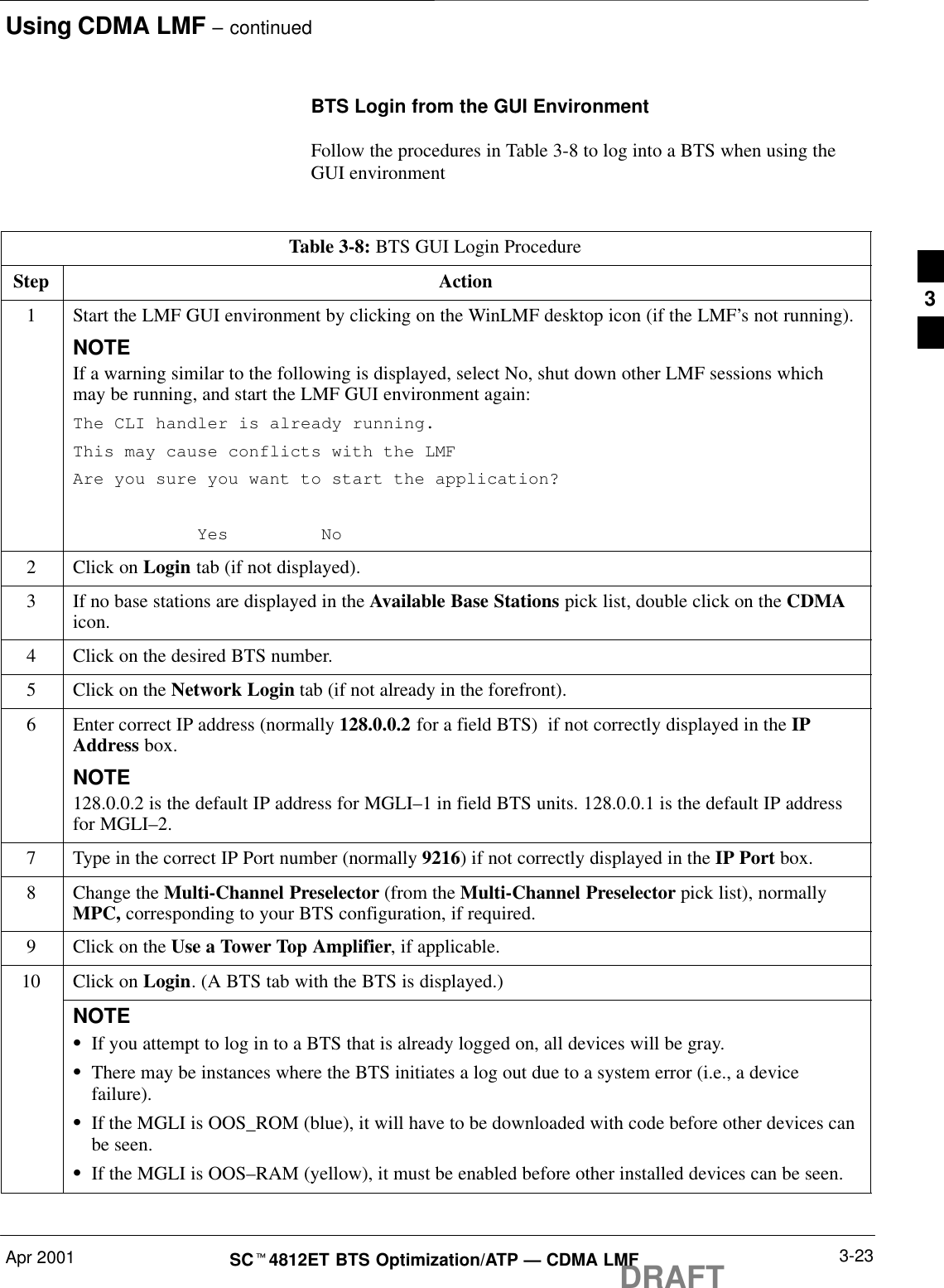 Using CDMA LMF – continuedDRAFTApr 2001 3-23SCt4812ET BTS Optimization/ATP — CDMA LMFBTS Login from the GUI EnvironmentFollow the procedures in Table 3-8 to log into a BTS when using theGUI environmentTable 3-8: BTS GUI Login ProcedureStep Action1Start the LMF GUI environment by clicking on the WinLMF desktop icon (if the LMF’s not running).NOTEIf a warning similar to the following is displayed, select No, shut down other LMF sessions whichmay be running, and start the LMF GUI environment again:The CLI handler is already running.This may cause conflicts with the LMFAre you sure you want to start the application?Yes No2Click on Login tab (if not displayed).3If no base stations are displayed in the Available Base Stations pick list, double click on the CDMAicon.4Click on the desired BTS number.5Click on the Network Login tab (if not already in the forefront).6Enter correct IP address (normally 128.0.0.2 for a field BTS)  if not correctly displayed in the IPAddress box.NOTE128.0.0.2 is the default IP address for MGLI–1 in field BTS units. 128.0.0.1 is the default IP addressfor MGLI–2.7Type in the correct IP Port number (normally 9216) if not correctly displayed in the IP Port box.8Change the Multi-Channel Preselector (from the Multi-Channel Preselector pick list), normallyMPC, corresponding to your BTS configuration, if required.9Click on the Use a Tower Top Amplifier, if applicable.10 Click on Login. (A BTS tab with the BTS is displayed.)NOTESIf you attempt to log in to a BTS that is already logged on, all devices will be gray.SThere may be instances where the BTS initiates a log out due to a system error (i.e., a devicefailure).SIf the MGLI is OOS_ROM (blue), it will have to be downloaded with code before other devices canbe seen.SIf the MGLI is OOS–RAM (yellow), it must be enabled before other installed devices can be seen. 3