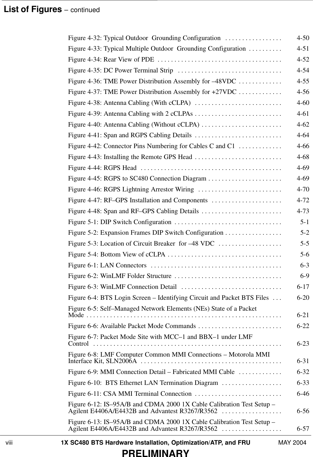 List of Figures – continued viii 1X SC480 BTS Hardware Installation, Optimization/ATP, and FRU MAY 2004PRELIMINARYFigure 4-32: Typical Outdoor  Grounding Configuration 4-50 . . . . . . . . . . . . . . . . . Figure 4-33: Typical Multiple Outdoor  Grounding Configuration 4-51 . . . . . . . . . . Figure 4-34: Rear View of PDE 4-52 . . . . . . . . . . . . . . . . . . . . . . . . . . . . . . . . . . . . . Figure 4-35: DC Power Terminal Strip 4-54 . . . . . . . . . . . . . . . . . . . . . . . . . . . . . . . Figure 4-36: TME Power Distribution Assembly for –48VDC 4-55 . . . . . . . . . . . . . Figure 4-37: TME Power Distribution Assembly for +27VDC 4-56 . . . . . . . . . . . . . Figure 4-38: Antenna Cabling (With cCLPA) 4-60 . . . . . . . . . . . . . . . . . . . . . . . . . . Figure 4-39: Antenna Cabling with 2 cCLPAs 4-61 . . . . . . . . . . . . . . . . . . . . . . . . . . Figure 4-40: Antenna Cabling (Without cCLPA) 4-62 . . . . . . . . . . . . . . . . . . . . . . . . Figure 4-41: Span and RGPS Cabling Details 4-64 . . . . . . . . . . . . . . . . . . . . . . . . . . Figure 4-42: Connector Pins Numbering for Cables C and C1 4-66 . . . . . . . . . . . . . Figure 4-43: Installing the Remote GPS Head 4-68 . . . . . . . . . . . . . . . . . . . . . . . . . . Figure 4-44: RGPS Head 4-69 . . . . . . . . . . . . . . . . . . . . . . . . . . . . . . . . . . . . . . . . . . Figure 4-45: RGPS to SC480 Connection Diagram 4-69 . . . . . . . . . . . . . . . . . . . . . . Figure 4-46: RGPS Lightning Arrestor Wiring 4-70 . . . . . . . . . . . . . . . . . . . . . . . . . Figure 4-47: RF–GPS Installation and Components 4-72 . . . . . . . . . . . . . . . . . . . . . Figure 4-48: Span and RF–GPS Cabling Details 4-73 . . . . . . . . . . . . . . . . . . . . . . . . Figure 5-1: DIP Switch Configuration 5-1 . . . . . . . . . . . . . . . . . . . . . . . . . . . . . . . . Figure 5-2: Expansion Frames DIP Switch Configuration 5-2 . . . . . . . . . . . . . . . . . Figure 5-3: Location of Circuit Breaker  for –48 VDC 5-5 . . . . . . . . . . . . . . . . . . . Figure 5-4: Bottom View of cCLPA 5-6 . . . . . . . . . . . . . . . . . . . . . . . . . . . . . . . . . . Figure 6-1: LAN Connectors 6-3 . . . . . . . . . . . . . . . . . . . . . . . . . . . . . . . . . . . . . . . Figure 6-2: WinLMF Folder Structure 6-9 . . . . . . . . . . . . . . . . . . . . . . . . . . . . . . . . Figure 6-3: WinLMF Connection Detail 6-17 . . . . . . . . . . . . . . . . . . . . . . . . . . . . . . Figure 6-4: BTS Login Screen – Identifying Circuit and Packet BTS Files 6-20 . . . Figure 6-5: Self–Managed Network Elements (NEs) State of a Packet Mode 6-21 . . . . . . . . . . . . . . . . . . . . . . . . . . . . . . . . . . . . . . . . . . . . . . . . . . . . . . . . . . Figure 6-6: Available Packet Mode Commands 6-22 . . . . . . . . . . . . . . . . . . . . . . . . . Figure 6-7: Packet Mode Site with MCC–1 and BBX–1 under LMF Control 6-23 . . . . . . . . . . . . . . . . . . . . . . . . . . . . . . . . . . . . . . . . . . . . . . . . . . . . . . . . Figure 6-8: LMF Computer Common MMI Connections – Motorola MMI Interface Kit, SLN2006A 6-31 . . . . . . . . . . . . . . . . . . . . . . . . . . . . . . . . . . . . . . . . . . Figure 6-9: MMI Connection Detail – Fabricated MMI Cable 6-32 . . . . . . . . . . . . . Figure 6-10:  BTS Ethernet LAN Termination Diagram 6-33 . . . . . . . . . . . . . . . . . . Figure 6-11: CSA MMI Terminal Connection 6-46 . . . . . . . . . . . . . . . . . . . . . . . . . . Figure 6-12: IS–95A/B and CDMA 2000 1X Cable Calibration Test Setup –Agilent E4406A/E4432B and Advantest R3267/R3562 6-56 . . . . . . . . . . . . . . . . . . Figure 6-13: IS–95A/B and CDMA 2000 1X Cable Calibration Test Setup – Agilent E4406A/E4432B and Advantest R3267/R3562 6-57 . . . . . . . . . . . . . . . . . . 