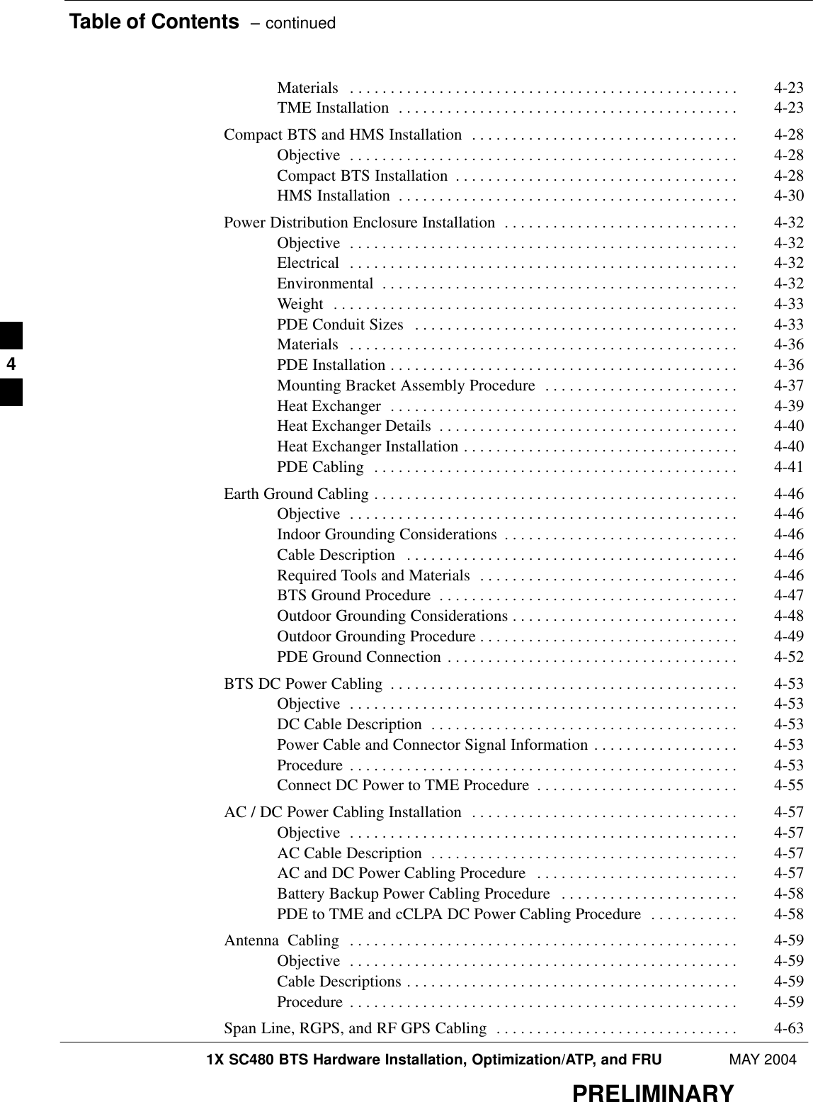Table of Contents  – continued1X SC480 BTS Hardware Installation, Optimization/ATP, and FRU MAY 2004PRELIMINARYMaterials 4-23 . . . . . . . . . . . . . . . . . . . . . . . . . . . . . . . . . . . . . . . . . . . . . . . . TME Installation 4-23 . . . . . . . . . . . . . . . . . . . . . . . . . . . . . . . . . . . . . . . . . . Compact BTS and HMS Installation 4-28 . . . . . . . . . . . . . . . . . . . . . . . . . . . . . . . . . Objective 4-28 . . . . . . . . . . . . . . . . . . . . . . . . . . . . . . . . . . . . . . . . . . . . . . . . Compact BTS Installation 4-28 . . . . . . . . . . . . . . . . . . . . . . . . . . . . . . . . . . . HMS Installation 4-30 . . . . . . . . . . . . . . . . . . . . . . . . . . . . . . . . . . . . . . . . . . Power Distribution Enclosure Installation 4-32 . . . . . . . . . . . . . . . . . . . . . . . . . . . . . Objective 4-32 . . . . . . . . . . . . . . . . . . . . . . . . . . . . . . . . . . . . . . . . . . . . . . . . Electrical 4-32 . . . . . . . . . . . . . . . . . . . . . . . . . . . . . . . . . . . . . . . . . . . . . . . . Environmental 4-32 . . . . . . . . . . . . . . . . . . . . . . . . . . . . . . . . . . . . . . . . . . . . Weight 4-33 . . . . . . . . . . . . . . . . . . . . . . . . . . . . . . . . . . . . . . . . . . . . . . . . . . PDE Conduit Sizes 4-33 . . . . . . . . . . . . . . . . . . . . . . . . . . . . . . . . . . . . . . . . Materials 4-36 . . . . . . . . . . . . . . . . . . . . . . . . . . . . . . . . . . . . . . . . . . . . . . . . PDE Installation 4-36 . . . . . . . . . . . . . . . . . . . . . . . . . . . . . . . . . . . . . . . . . . . Mounting Bracket Assembly Procedure 4-37 . . . . . . . . . . . . . . . . . . . . . . . . Heat Exchanger 4-39 . . . . . . . . . . . . . . . . . . . . . . . . . . . . . . . . . . . . . . . . . . . Heat Exchanger Details 4-40 . . . . . . . . . . . . . . . . . . . . . . . . . . . . . . . . . . . . . Heat Exchanger Installation 4-40 . . . . . . . . . . . . . . . . . . . . . . . . . . . . . . . . . . PDE Cabling 4-41 . . . . . . . . . . . . . . . . . . . . . . . . . . . . . . . . . . . . . . . . . . . . . Earth Ground Cabling 4-46 . . . . . . . . . . . . . . . . . . . . . . . . . . . . . . . . . . . . . . . . . . . . . Objective 4-46 . . . . . . . . . . . . . . . . . . . . . . . . . . . . . . . . . . . . . . . . . . . . . . . . Indoor Grounding Considerations 4-46 . . . . . . . . . . . . . . . . . . . . . . . . . . . . . Cable Description 4-46 . . . . . . . . . . . . . . . . . . . . . . . . . . . . . . . . . . . . . . . . . Required Tools and Materials 4-46 . . . . . . . . . . . . . . . . . . . . . . . . . . . . . . . . BTS Ground Procedure 4-47 . . . . . . . . . . . . . . . . . . . . . . . . . . . . . . . . . . . . . Outdoor Grounding Considerations 4-48 . . . . . . . . . . . . . . . . . . . . . . . . . . . . Outdoor Grounding Procedure 4-49 . . . . . . . . . . . . . . . . . . . . . . . . . . . . . . . . PDE Ground Connection 4-52 . . . . . . . . . . . . . . . . . . . . . . . . . . . . . . . . . . . . BTS DC Power Cabling 4-53 . . . . . . . . . . . . . . . . . . . . . . . . . . . . . . . . . . . . . . . . . . . Objective 4-53 . . . . . . . . . . . . . . . . . . . . . . . . . . . . . . . . . . . . . . . . . . . . . . . . DC Cable Description 4-53 . . . . . . . . . . . . . . . . . . . . . . . . . . . . . . . . . . . . . . Power Cable and Connector Signal Information 4-53 . . . . . . . . . . . . . . . . . . Procedure 4-53 . . . . . . . . . . . . . . . . . . . . . . . . . . . . . . . . . . . . . . . . . . . . . . . . Connect DC Power to TME Procedure 4-55 . . . . . . . . . . . . . . . . . . . . . . . . . AC / DC Power Cabling Installation 4-57 . . . . . . . . . . . . . . . . . . . . . . . . . . . . . . . . . Objective 4-57 . . . . . . . . . . . . . . . . . . . . . . . . . . . . . . . . . . . . . . . . . . . . . . . . AC Cable Description 4-57 . . . . . . . . . . . . . . . . . . . . . . . . . . . . . . . . . . . . . . AC and DC Power Cabling Procedure 4-57 . . . . . . . . . . . . . . . . . . . . . . . . . Battery Backup Power Cabling Procedure 4-58 . . . . . . . . . . . . . . . . . . . . . . PDE to TME and cCLPA DC Power Cabling Procedure 4-58 . . . . . . . . . . . Antenna  Cabling 4-59 . . . . . . . . . . . . . . . . . . . . . . . . . . . . . . . . . . . . . . . . . . . . . . . . Objective 4-59 . . . . . . . . . . . . . . . . . . . . . . . . . . . . . . . . . . . . . . . . . . . . . . . . Cable Descriptions 4-59 . . . . . . . . . . . . . . . . . . . . . . . . . . . . . . . . . . . . . . . . . Procedure 4-59 . . . . . . . . . . . . . . . . . . . . . . . . . . . . . . . . . . . . . . . . . . . . . . . . Span Line, RGPS, and RF GPS Cabling 4-63 . . . . . . . . . . . . . . . . . . . . . . . . . . . . . . 4
