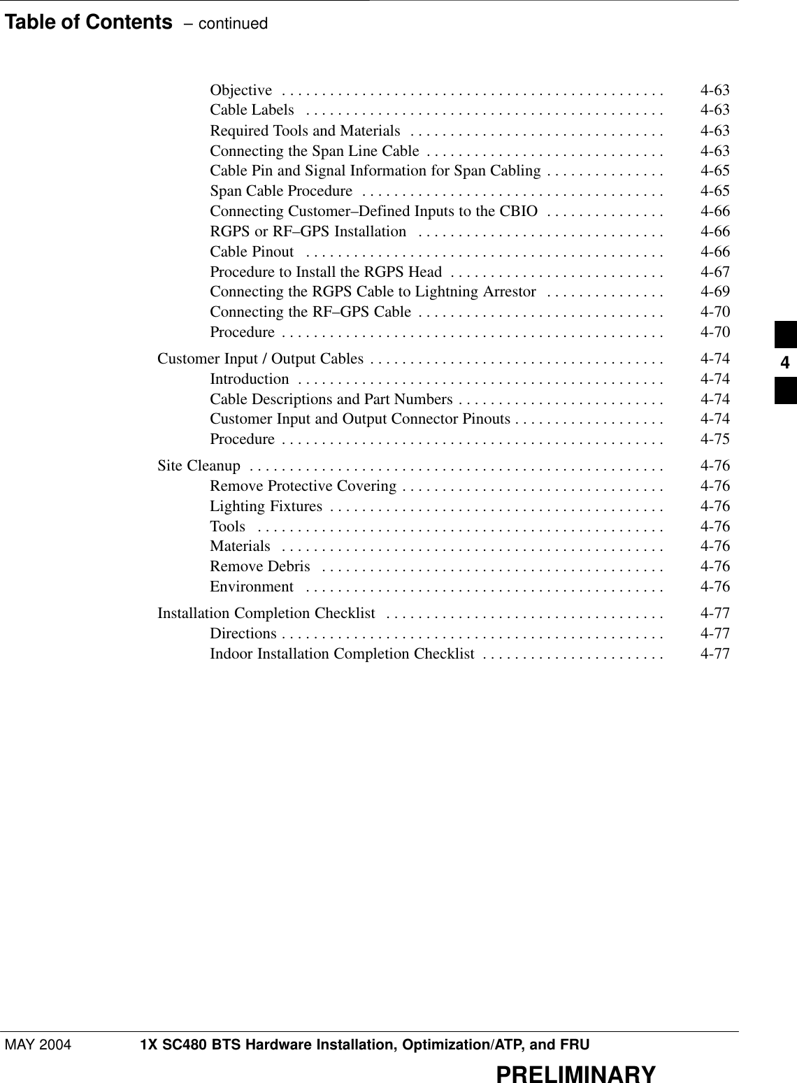 Table of Contents  – continuedMAY 2004 1X SC480 BTS Hardware Installation, Optimization/ATP, and FRUPRELIMINARYObjective 4-63 . . . . . . . . . . . . . . . . . . . . . . . . . . . . . . . . . . . . . . . . . . . . . . . . Cable Labels 4-63 . . . . . . . . . . . . . . . . . . . . . . . . . . . . . . . . . . . . . . . . . . . . . Required Tools and Materials 4-63 . . . . . . . . . . . . . . . . . . . . . . . . . . . . . . . . Connecting the Span Line Cable 4-63 . . . . . . . . . . . . . . . . . . . . . . . . . . . . . . Cable Pin and Signal Information for Span Cabling 4-65 . . . . . . . . . . . . . . . Span Cable Procedure 4-65 . . . . . . . . . . . . . . . . . . . . . . . . . . . . . . . . . . . . . . Connecting Customer–Defined Inputs to the CBIO 4-66 . . . . . . . . . . . . . . . RGPS or RF–GPS Installation 4-66 . . . . . . . . . . . . . . . . . . . . . . . . . . . . . . . Cable Pinout 4-66 . . . . . . . . . . . . . . . . . . . . . . . . . . . . . . . . . . . . . . . . . . . . . Procedure to Install the RGPS Head 4-67 . . . . . . . . . . . . . . . . . . . . . . . . . . . Connecting the RGPS Cable to Lightning Arrestor 4-69 . . . . . . . . . . . . . . . Connecting the RF–GPS Cable 4-70 . . . . . . . . . . . . . . . . . . . . . . . . . . . . . . . Procedure 4-70 . . . . . . . . . . . . . . . . . . . . . . . . . . . . . . . . . . . . . . . . . . . . . . . . Customer Input / Output Cables 4-74 . . . . . . . . . . . . . . . . . . . . . . . . . . . . . . . . . . . . . Introduction 4-74 . . . . . . . . . . . . . . . . . . . . . . . . . . . . . . . . . . . . . . . . . . . . . . Cable Descriptions and Part Numbers 4-74 . . . . . . . . . . . . . . . . . . . . . . . . . . Customer Input and Output Connector Pinouts 4-74 . . . . . . . . . . . . . . . . . . . Procedure 4-75 . . . . . . . . . . . . . . . . . . . . . . . . . . . . . . . . . . . . . . . . . . . . . . . . Site Cleanup 4-76 . . . . . . . . . . . . . . . . . . . . . . . . . . . . . . . . . . . . . . . . . . . . . . . . . . . . Remove Protective Covering 4-76 . . . . . . . . . . . . . . . . . . . . . . . . . . . . . . . . . Lighting Fixtures 4-76 . . . . . . . . . . . . . . . . . . . . . . . . . . . . . . . . . . . . . . . . . . Tools 4-76 . . . . . . . . . . . . . . . . . . . . . . . . . . . . . . . . . . . . . . . . . . . . . . . . . . . Materials 4-76 . . . . . . . . . . . . . . . . . . . . . . . . . . . . . . . . . . . . . . . . . . . . . . . . Remove Debris 4-76 . . . . . . . . . . . . . . . . . . . . . . . . . . . . . . . . . . . . . . . . . . . Environment 4-76 . . . . . . . . . . . . . . . . . . . . . . . . . . . . . . . . . . . . . . . . . . . . . Installation Completion Checklist 4-77 . . . . . . . . . . . . . . . . . . . . . . . . . . . . . . . . . . . Directions 4-77 . . . . . . . . . . . . . . . . . . . . . . . . . . . . . . . . . . . . . . . . . . . . . . . . Indoor Installation Completion Checklist 4-77 . . . . . . . . . . . . . . . . . . . . . . . 4