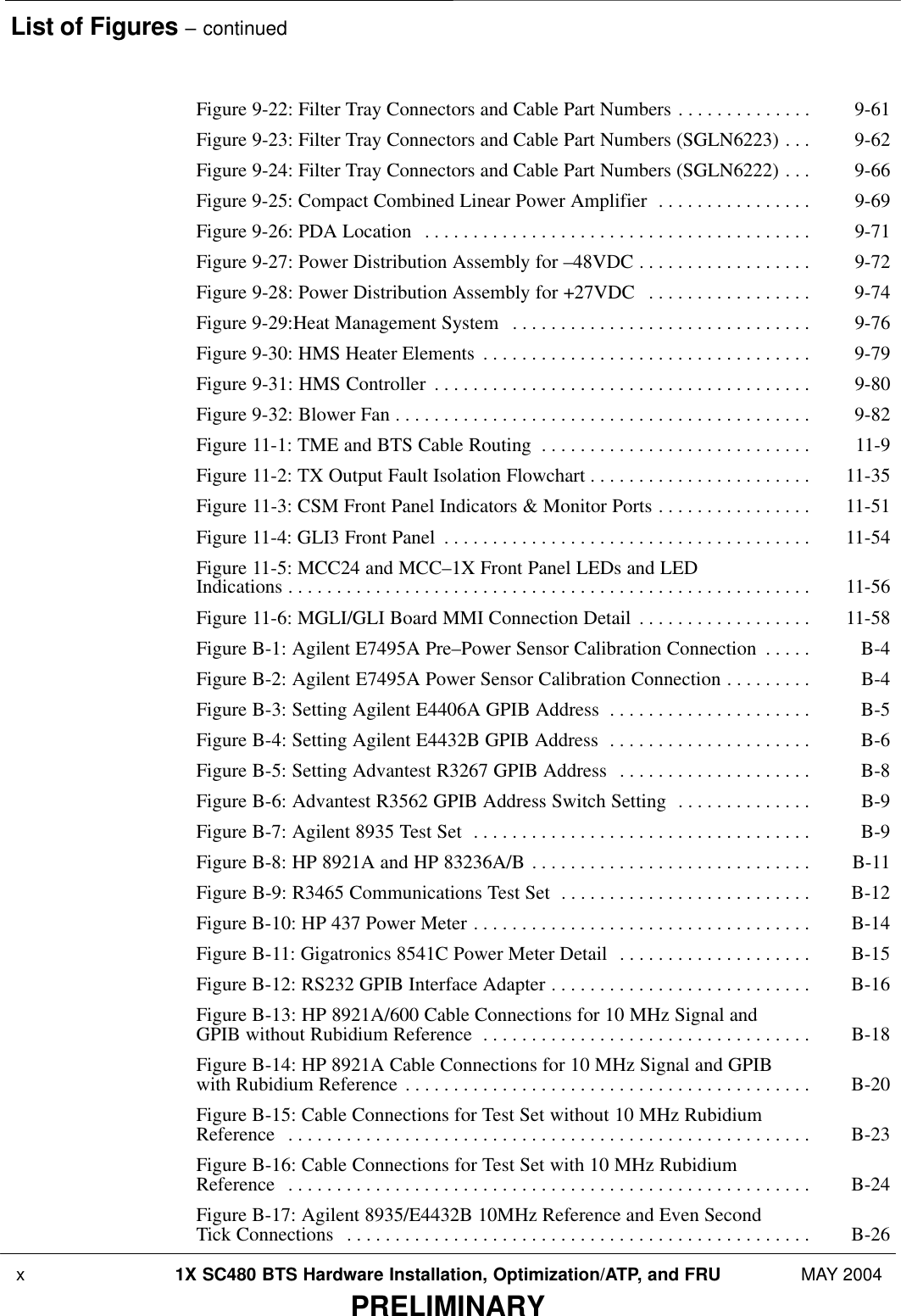 List of Figures – continued x 1X SC480 BTS Hardware Installation, Optimization/ATP, and FRU MAY 2004PRELIMINARYFigure 9-22: Filter Tray Connectors and Cable Part Numbers 9-61 . . . . . . . . . . . . . . Figure 9-23: Filter Tray Connectors and Cable Part Numbers (SGLN6223) 9-62 . . . Figure 9-24: Filter Tray Connectors and Cable Part Numbers (SGLN6222) 9-66 . . . Figure 9-25: Compact Combined Linear Power Amplifier 9-69 . . . . . . . . . . . . . . . . Figure 9-26: PDA Location 9-71 . . . . . . . . . . . . . . . . . . . . . . . . . . . . . . . . . . . . . . . . Figure 9-27: Power Distribution Assembly for –48VDC 9-72 . . . . . . . . . . . . . . . . . . Figure 9-28: Power Distribution Assembly for +27VDC 9-74 . . . . . . . . . . . . . . . . . Figure 9-29:Heat Management System 9-76 . . . . . . . . . . . . . . . . . . . . . . . . . . . . . . . Figure 9-30: HMS Heater Elements 9-79 . . . . . . . . . . . . . . . . . . . . . . . . . . . . . . . . . . Figure 9-31: HMS Controller 9-80 . . . . . . . . . . . . . . . . . . . . . . . . . . . . . . . . . . . . . . . Figure 9-32: Blower Fan 9-82 . . . . . . . . . . . . . . . . . . . . . . . . . . . . . . . . . . . . . . . . . . . Figure 11-1: TME and BTS Cable Routing 11-9 . . . . . . . . . . . . . . . . . . . . . . . . . . . . Figure 11-2: TX Output Fault Isolation Flowchart 11-35 . . . . . . . . . . . . . . . . . . . . . . . Figure 11-3: CSM Front Panel Indicators &amp; Monitor Ports 11-51 . . . . . . . . . . . . . . . . Figure 11-4: GLI3 Front Panel 11-54 . . . . . . . . . . . . . . . . . . . . . . . . . . . . . . . . . . . . . . Figure 11-5: MCC24 and MCC–1X Front Panel LEDs and LED Indications 11-56 . . . . . . . . . . . . . . . . . . . . . . . . . . . . . . . . . . . . . . . . . . . . . . . . . . . . . . Figure 11-6: MGLI/GLI Board MMI Connection Detail 11-58 . . . . . . . . . . . . . . . . . . Figure B-1: Agilent E7495A Pre–Power Sensor Calibration Connection B-4 . . . . . Figure B-2: Agilent E7495A Power Sensor Calibration Connection B-4 . . . . . . . . . Figure B-3: Setting Agilent E4406A GPIB Address B-5 . . . . . . . . . . . . . . . . . . . . . Figure B-4: Setting Agilent E4432B GPIB Address B-6 . . . . . . . . . . . . . . . . . . . . . Figure B-5: Setting Advantest R3267 GPIB Address B-8 . . . . . . . . . . . . . . . . . . . . Figure B-6: Advantest R3562 GPIB Address Switch Setting B-9 . . . . . . . . . . . . . . Figure B-7: Agilent 8935 Test Set B-9 . . . . . . . . . . . . . . . . . . . . . . . . . . . . . . . . . . . Figure B-8: HP 8921A and HP 83236A/B B-11 . . . . . . . . . . . . . . . . . . . . . . . . . . . . . Figure B-9: R3465 Communications Test Set B-12 . . . . . . . . . . . . . . . . . . . . . . . . . . Figure B-10: HP 437 Power Meter B-14 . . . . . . . . . . . . . . . . . . . . . . . . . . . . . . . . . . . Figure B-11: Gigatronics 8541C Power Meter Detail B-15 . . . . . . . . . . . . . . . . . . . . Figure B-12: RS232 GPIB Interface Adapter B-16 . . . . . . . . . . . . . . . . . . . . . . . . . . . Figure B-13: HP 8921A/600 Cable Connections for 10 MHz Signal and GPIB without Rubidium Reference B-18 . . . . . . . . . . . . . . . . . . . . . . . . . . . . . . . . . . Figure B-14: HP 8921A Cable Connections for 10 MHz Signal and GPIB with Rubidium Reference B-20 . . . . . . . . . . . . . . . . . . . . . . . . . . . . . . . . . . . . . . . . . . Figure B-15: Cable Connections for Test Set without 10 MHz Rubidium Reference B-23 . . . . . . . . . . . . . . . . . . . . . . . . . . . . . . . . . . . . . . . . . . . . . . . . . . . . . . Figure B-16: Cable Connections for Test Set with 10 MHz Rubidium Reference B-24 . . . . . . . . . . . . . . . . . . . . . . . . . . . . . . . . . . . . . . . . . . . . . . . . . . . . . . Figure B-17: Agilent 8935/E4432B 10MHz Reference and Even Second Tick Connections B-26 . . . . . . . . . . . . . . . . . . . . . . . . . . . . . . . . . . . . . . . . . . . . . . . . 