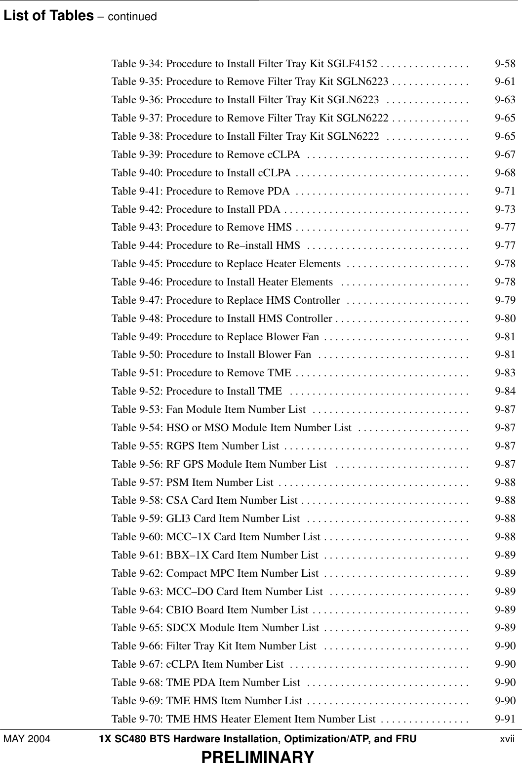 List of Tables – continuedMAY 2004 1X SC480 BTS Hardware Installation, Optimization/ATP, and FRU  xviiPRELIMINARYTable 9-34: Procedure to Install Filter Tray Kit SGLF4152 9-58 . . . . . . . . . . . . . . . . Table 9-35: Procedure to Remove Filter Tray Kit SGLN6223 9-61 . . . . . . . . . . . . . . Table 9-36: Procedure to Install Filter Tray Kit SGLN6223 9-63 . . . . . . . . . . . . . . . Table 9-37: Procedure to Remove Filter Tray Kit SGLN6222 9-65 . . . . . . . . . . . . . . Table 9-38: Procedure to Install Filter Tray Kit SGLN6222 9-65 . . . . . . . . . . . . . . . Table 9-39: Procedure to Remove cCLPA 9-67 . . . . . . . . . . . . . . . . . . . . . . . . . . . . . Table 9-40: Procedure to Install cCLPA 9-68 . . . . . . . . . . . . . . . . . . . . . . . . . . . . . . . Table 9-41: Procedure to Remove PDA 9-71 . . . . . . . . . . . . . . . . . . . . . . . . . . . . . . . Table 9-42: Procedure to Install PDA 9-73 . . . . . . . . . . . . . . . . . . . . . . . . . . . . . . . . . Table 9-43: Procedure to Remove HMS 9-77 . . . . . . . . . . . . . . . . . . . . . . . . . . . . . . . Table 9-44: Procedure to Re–install HMS 9-77 . . . . . . . . . . . . . . . . . . . . . . . . . . . . . Table 9-45: Procedure to Replace Heater Elements 9-78 . . . . . . . . . . . . . . . . . . . . . . Table 9-46: Procedure to Install Heater Elements 9-78 . . . . . . . . . . . . . . . . . . . . . . . Table 9-47: Procedure to Replace HMS Controller 9-79 . . . . . . . . . . . . . . . . . . . . . . Table 9-48: Procedure to Install HMS Controller 9-80 . . . . . . . . . . . . . . . . . . . . . . . . Table 9-49: Procedure to Replace Blower Fan 9-81 . . . . . . . . . . . . . . . . . . . . . . . . . . Table 9-50: Procedure to Install Blower Fan 9-81 . . . . . . . . . . . . . . . . . . . . . . . . . . . Table 9-51: Procedure to Remove TME 9-83 . . . . . . . . . . . . . . . . . . . . . . . . . . . . . . . Table 9-52: Procedure to Install TME 9-84 . . . . . . . . . . . . . . . . . . . . . . . . . . . . . . . . Table 9-53: Fan Module Item Number List 9-87 . . . . . . . . . . . . . . . . . . . . . . . . . . . . Table 9-54: HSO or MSO Module Item Number List 9-87 . . . . . . . . . . . . . . . . . . . . Table 9-55: RGPS Item Number List 9-87 . . . . . . . . . . . . . . . . . . . . . . . . . . . . . . . . . Table 9-56: RF GPS Module Item Number List 9-87 . . . . . . . . . . . . . . . . . . . . . . . . Table 9-57: PSM Item Number List 9-88 . . . . . . . . . . . . . . . . . . . . . . . . . . . . . . . . . . Table 9-58: CSA Card Item Number List 9-88 . . . . . . . . . . . . . . . . . . . . . . . . . . . . . . Table 9-59: GLI3 Card Item Number List 9-88 . . . . . . . . . . . . . . . . . . . . . . . . . . . . . Table 9-60: MCC–1X Card Item Number List 9-88 . . . . . . . . . . . . . . . . . . . . . . . . . . Table 9-61: BBX–1X Card Item Number List 9-89 . . . . . . . . . . . . . . . . . . . . . . . . . . Table 9-62: Compact MPC Item Number List 9-89 . . . . . . . . . . . . . . . . . . . . . . . . . . Table 9-63: MCC–DO Card Item Number List 9-89 . . . . . . . . . . . . . . . . . . . . . . . . . Table 9-64: CBIO Board Item Number List 9-89 . . . . . . . . . . . . . . . . . . . . . . . . . . . . Table 9-65: SDCX Module Item Number List 9-89 . . . . . . . . . . . . . . . . . . . . . . . . . . Table 9-66: Filter Tray Kit Item Number List 9-90 . . . . . . . . . . . . . . . . . . . . . . . . . . Table 9-67: cCLPA Item Number List 9-90 . . . . . . . . . . . . . . . . . . . . . . . . . . . . . . . . Table 9-68: TME PDA Item Number List 9-90 . . . . . . . . . . . . . . . . . . . . . . . . . . . . . Table 9-69: TME HMS Item Number List 9-90 . . . . . . . . . . . . . . . . . . . . . . . . . . . . . Table 9-70: TME HMS Heater Element Item Number List 9-91 . . . . . . . . . . . . . . . . 