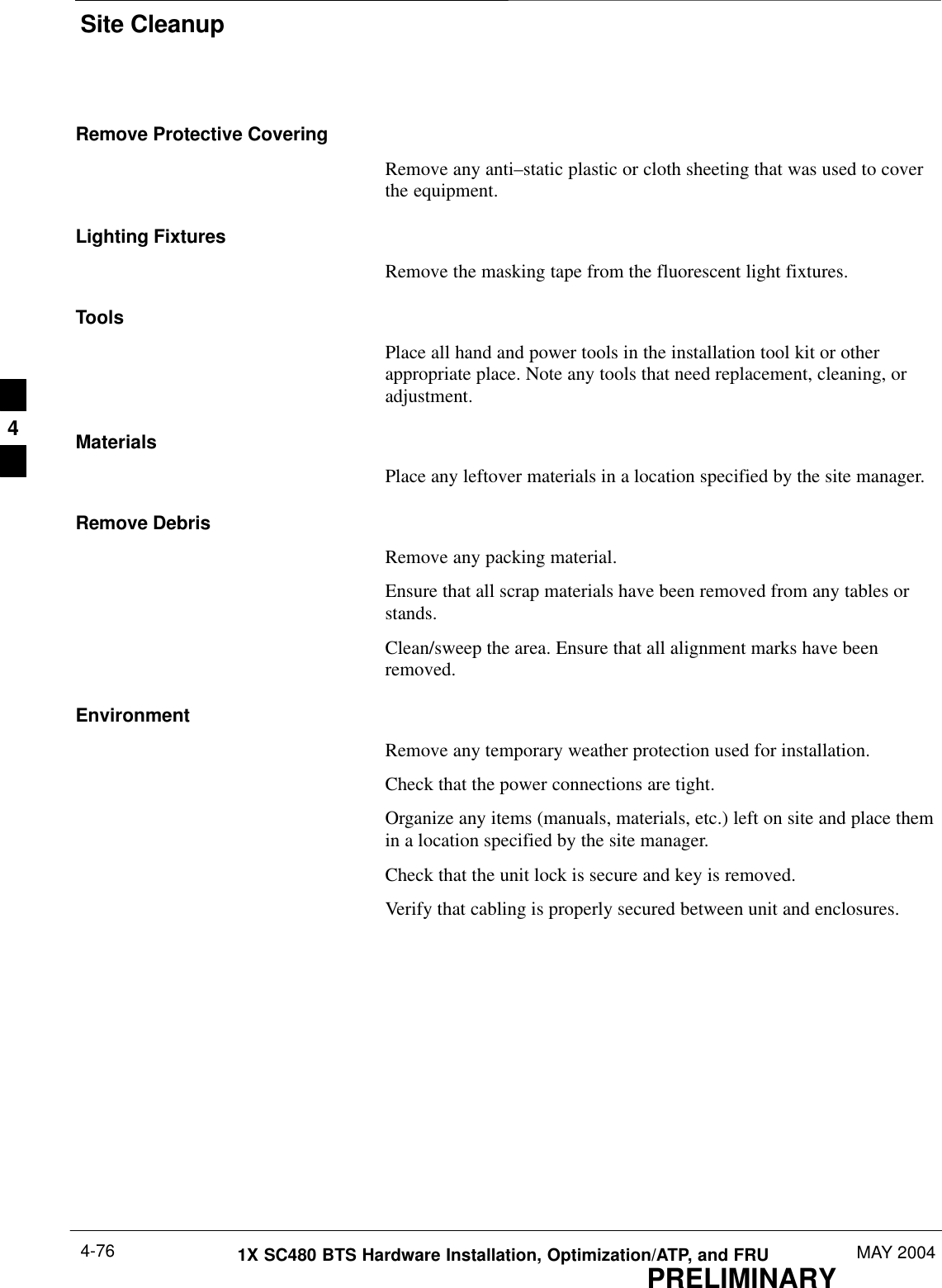 Site CleanupPRELIMINARY1X SC480 BTS Hardware Installation, Optimization/ATP, and FRU MAY 20044-76Remove Protective CoveringRemove any anti–static plastic or cloth sheeting that was used to coverthe equipment.Lighting FixturesRemove the masking tape from the fluorescent light fixtures.ToolsPlace all hand and power tools in the installation tool kit or otherappropriate place. Note any tools that need replacement, cleaning, oradjustment.MaterialsPlace any leftover materials in a location specified by the site manager.Remove DebrisRemove any packing material.Ensure that all scrap materials have been removed from any tables orstands.Clean/sweep the area. Ensure that all alignment marks have beenremoved.EnvironmentRemove any temporary weather protection used for installation.Check that the power connections are tight.Organize any items (manuals, materials, etc.) left on site and place themin a location specified by the site manager.Check that the unit lock is secure and key is removed.Verify that cabling is properly secured between unit and enclosures.4