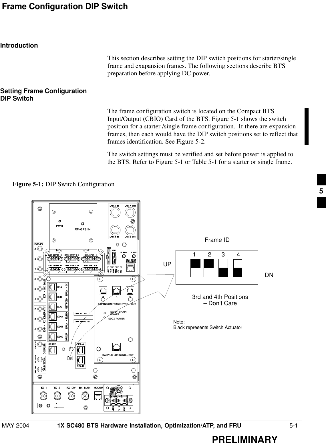 Frame Configuration DIP SwitchMAY 2004 1X SC480 BTS Hardware Installation, Optimization/ATP, and FRU  5-1PRELIMINARYIntroductionThis section describes setting the DIP switch positions for starter/singleframe and exapansion frames. The following sections describe BTSpreparation before applying DC power.Setting Frame ConfigurationDIP SwitchThe frame configuration switch is located on the Compact BTSInput/Output (CBIO) Card of the BTS. Figure 5-1 shows the switchposition for a starter /single frame configuration.  If there are expansionframes, then each would have the DIP switch positions set to reflect thatframes identification. See Figure 5-2.The switch settings must be verified and set before power is applied tothe BTS. Refer to Figure 5-1 or Table 5-1 for a starter or single frame.Figure 5-1: DIP Switch ConfigurationFrame ID3rd and 4th Positions– Don’t Care1       2      3       4DNNote: Black represents Switch ActuatorUPDAISY–CHAIN SYNC – OUTSDCXKIT NO.SDCXSERIAL NO.DAISY–CHAINPOWERSDCX POWEREXPANSION FRAME SYNC – OUTRF–GPS INPWR5