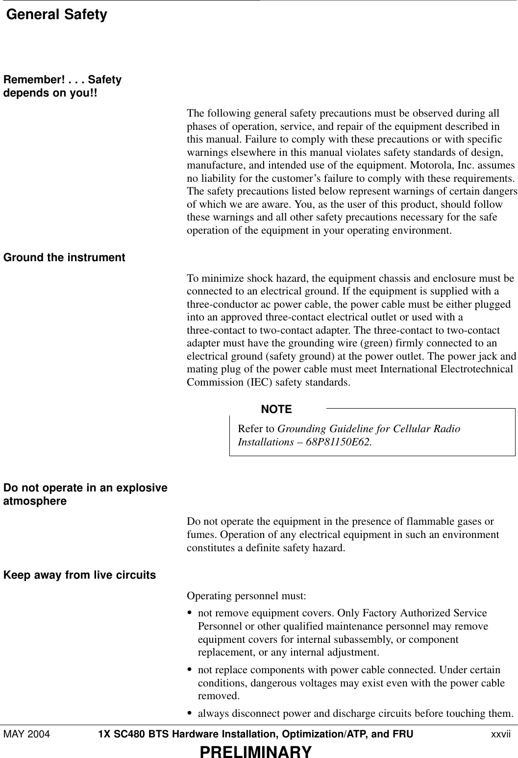 General SafetyMAY 2004 1X SC480 BTS Hardware Installation, Optimization/ATP, and FRU  xxviiPRELIMINARYRemember! . . . Safetydepends on you!!The following general safety precautions must be observed during allphases of operation, service, and repair of the equipment described inthis manual. Failure to comply with these precautions or with specificwarnings elsewhere in this manual violates safety standards of design,manufacture, and intended use of the equipment. Motorola, Inc. assumesno liability for the customer’s failure to comply with these requirements.The safety precautions listed below represent warnings of certain dangersof which we are aware. You, as the user of this product, should followthese warnings and all other safety precautions necessary for the safeoperation of the equipment in your operating environment.Ground the instrumentTo minimize shock hazard, the equipment chassis and enclosure must beconnected to an electrical ground. If the equipment is supplied with athree-conductor ac power cable, the power cable must be either pluggedinto an approved three-contact electrical outlet or used with athree-contact to two-contact adapter. The three-contact to two-contactadapter must have the grounding wire (green) firmly connected to anelectrical ground (safety ground) at the power outlet. The power jack andmating plug of the power cable must meet International ElectrotechnicalCommission (IEC) safety standards.Refer to Grounding Guideline for Cellular RadioInstallations – 68P81150E62.NOTEDo not operate in an explosiveatmosphereDo not operate the equipment in the presence of flammable gases orfumes. Operation of any electrical equipment in such an environmentconstitutes a definite safety hazard.Keep away from live circuitsOperating personnel must:Snot remove equipment covers. Only Factory Authorized ServicePersonnel or other qualified maintenance personnel may removeequipment covers for internal subassembly, or componentreplacement, or any internal adjustment.Snot replace components with power cable connected. Under certainconditions, dangerous voltages may exist even with the power cableremoved.Salways disconnect power and discharge circuits before touching them.