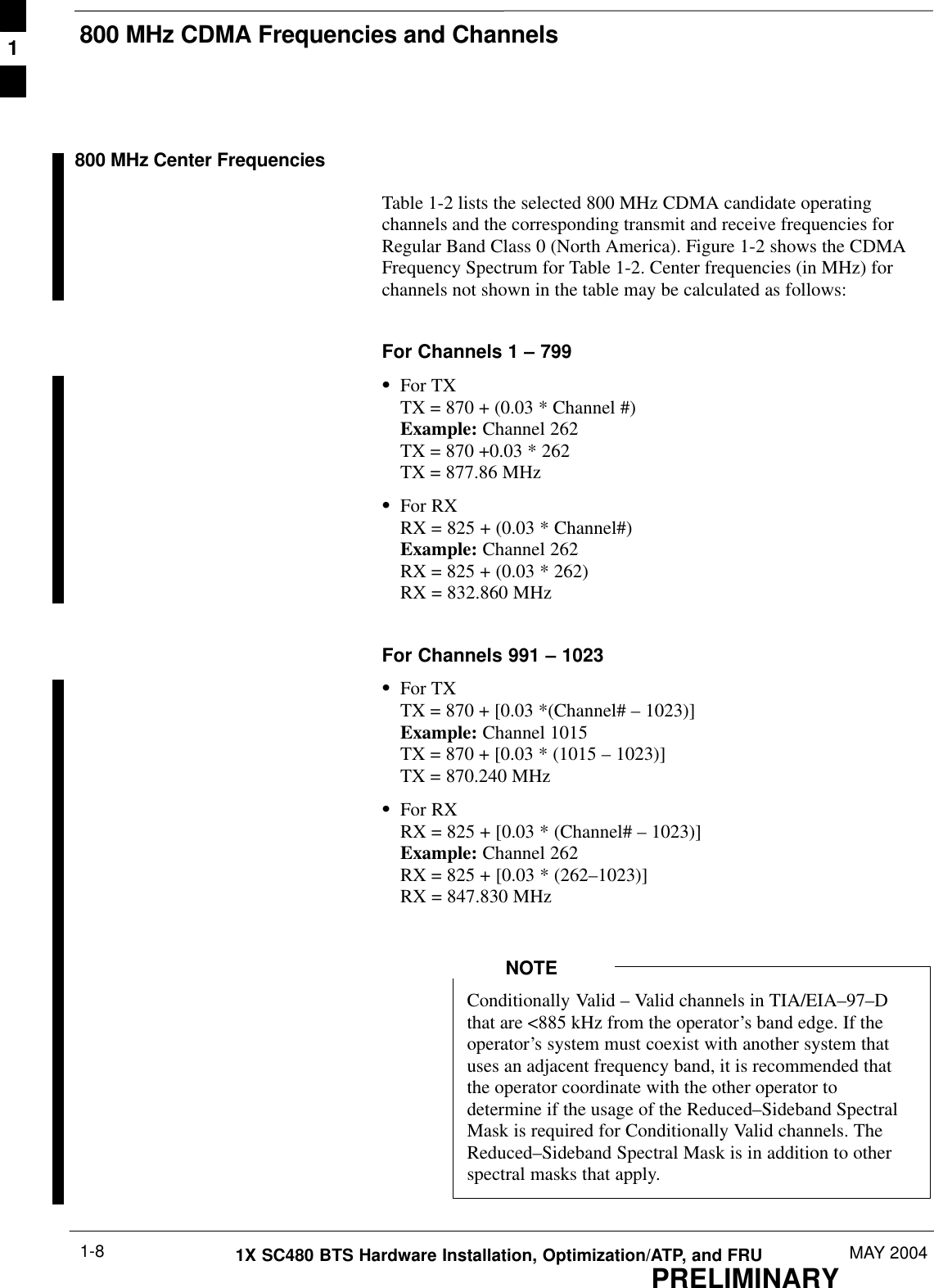 800 MHz CDMA Frequencies and ChannelsPRELIMINARY1X SC480 BTS Hardware Installation, Optimization/ATP, and FRU MAY 20041-8800 MHz Center FrequenciesTable 1-2 lists the selected 800 MHz CDMA candidate operatingchannels and the corresponding transmit and receive frequencies forRegular Band Class 0 (North America). Figure 1-2 shows the CDMAFrequency Spectrum for Table 1-2. Center frequencies (in MHz) forchannels not shown in the table may be calculated as follows:For Channels 1 – 799SFor TXTX = 870 + (0.03 * Channel #)Example: Channel 262TX = 870 +0.03 * 262 TX = 877.86 MHzSFor RXRX = 825 + (0.03 * Channel#)Example: Channel 262RX = 825 + (0.03 * 262)RX = 832.860 MHzFor Channels 991 – 1023SFor TXTX = 870 + [0.03 *(Channel# – 1023)]Example: Channel 1015TX = 870 + [0.03 * (1015 – 1023)]TX = 870.240 MHzSFor RXRX = 825 + [0.03 * (Channel# – 1023)]Example: Channel 262RX = 825 + [0.03 * (262–1023)]RX = 847.830 MHzConditionally Valid – Valid channels in TIA/EIA–97–Dthat are &lt;885 kHz from the operator’s band edge. If theoperator’s system must coexist with another system thatuses an adjacent frequency band, it is recommended thatthe operator coordinate with the other operator todetermine if the usage of the Reduced–Sideband SpectralMask is required for Conditionally Valid channels. TheReduced–Sideband Spectral Mask is in addition to otherspectral masks that apply.NOTE1