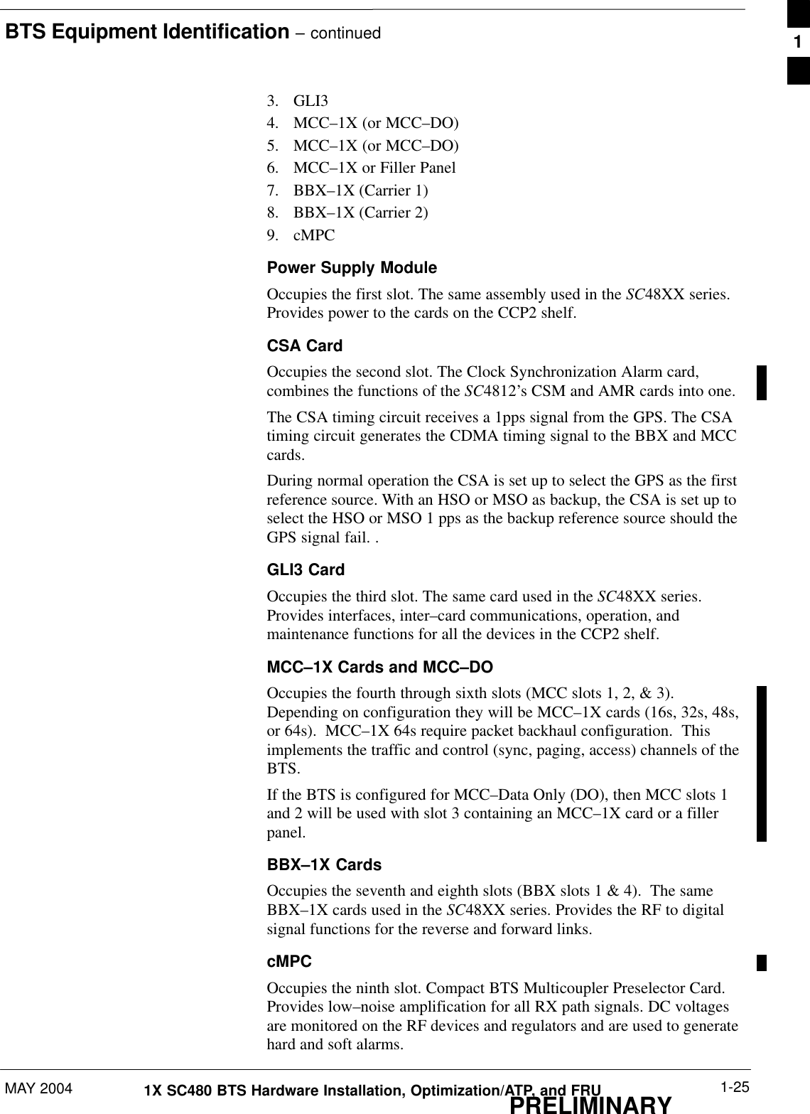 BTS Equipment Identification – continuedMAY 2004 1-251X SC480 BTS Hardware Installation, Optimization/ATP, and FRUPRELIMINARY3. GLI34. MCC–1X (or MCC–DO)5. MCC–1X (or MCC–DO)6. MCC–1X or Filler Panel7. BBX–1X (Carrier 1)8. BBX–1X (Carrier 2)9. cMPCPower Supply ModuleOccupies the first slot. The same assembly used in the SC48XX series.Provides power to the cards on the CCP2 shelf.CSA CardOccupies the second slot. The Clock Synchronization Alarm card,combines the functions of the SC4812’s CSM and AMR cards into one.The CSA timing circuit receives a 1pps signal from the GPS. The CSAtiming circuit generates the CDMA timing signal to the BBX and MCCcards.During normal operation the CSA is set up to select the GPS as the firstreference source. With an HSO or MSO as backup, the CSA is set up toselect the HSO or MSO 1 pps as the backup reference source should theGPS signal fail. .GLI3 CardOccupies the third slot. The same card used in the SC48XX series.Provides interfaces, inter–card communications, operation, andmaintenance functions for all the devices in the CCP2 shelf.MCC–1X Cards and MCC–DOOccupies the fourth through sixth slots (MCC slots 1, 2, &amp; 3).Depending on configuration they will be MCC–1X cards (16s, 32s, 48s,or 64s).  MCC–1X 64s require packet backhaul configuration.  Thisimplements the traffic and control (sync, paging, access) channels of theBTS.If the BTS is configured for MCC–Data Only (DO), then MCC slots 1and 2 will be used with slot 3 containing an MCC–1X card or a fillerpanel.BBX–1X CardsOccupies the seventh and eighth slots (BBX slots 1 &amp; 4).  The sameBBX–1X cards used in the SC48XX series. Provides the RF to digitalsignal functions for the reverse and forward links.cMPCOccupies the ninth slot. Compact BTS Multicoupler Preselector Card.Provides low–noise amplification for all RX path signals. DC voltagesare monitored on the RF devices and regulators and are used to generatehard and soft alarms.1