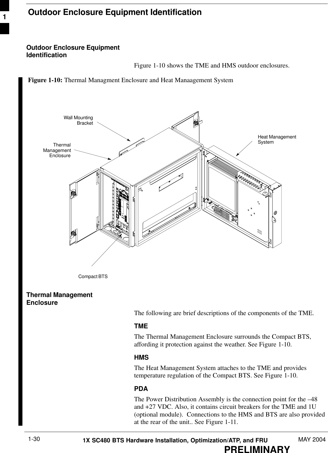 Outdoor Enclosure Equipment IdentificationPRELIMINARY1X SC480 BTS Hardware Installation, Optimization/ATP, and FRU MAY 20041-30Outdoor Enclosure EquipmentIdentificationFigure 1-10 shows the TME and HMS outdoor enclosures.Figure 1-10: Thermal Managment Enclosure and Heat Manaagement SystemThermalManagementEnclosureCompact BTSHeat ManagementSystemWall MountingBracketThermal ManagementEnclosureThe following are brief descriptions of the components of the TME.TMEThe Thermal Management Enclosure surrounds the Compact BTS,affording it protection against the weather. See Figure 1-10.HMSThe Heat Management System attaches to the TME and providestemperature regulation of the Compact BTS. See Figure 1-10.PDAThe Power Distribution Assembly is the connection point for the –48and +27 VDC. Also, it contains circuit breakers for the TME and 1U(optional module).  Connections to the HMS and BTS are also providedat the rear of the unit.. See Figure 1-11.1