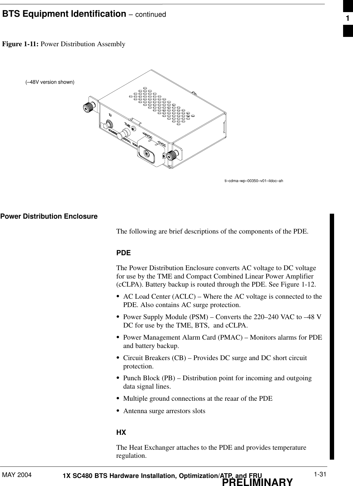 BTS Equipment Identification – continuedMAY 2004 1-311X SC480 BTS Hardware Installation, Optimization/ATP, and FRUPRELIMINARYFigure 1-11: Power Distribution Assemblyti–cdma–wp–00350–v01–ildoc–ah (–48V version shown)Power Distribution EnclosureThe following are brief descriptions of the components of the PDE.PDEThe Power Distribution Enclosure converts AC voltage to DC voltagefor use by the TME and Compact Combined Linear Power Amplifier(cCLPA). Battery backup is routed through the PDE. See Figure 1-12.SAC Load Center (ACLC) – Where the AC voltage is connected to thePDE. Also contains AC surge protection.SPower Supply Module (PSM) – Converts the 220–240 VAC to –48 VDC for use by the TME, BTS,  and cCLPA.SPower Management Alarm Card (PMAC) – Monitors alarms for PDEand battery backup.SCircuit Breakers (CB) – Provides DC surge and DC short circuitprotection.SPunch Block (PB) – Distribution point for incoming and outgoingdata signal lines.SMultiple ground connections at the reaar of the PDESAntenna surge arrestors slotsHXThe Heat Exchanger attaches to the PDE and provides temperatureregulation.1