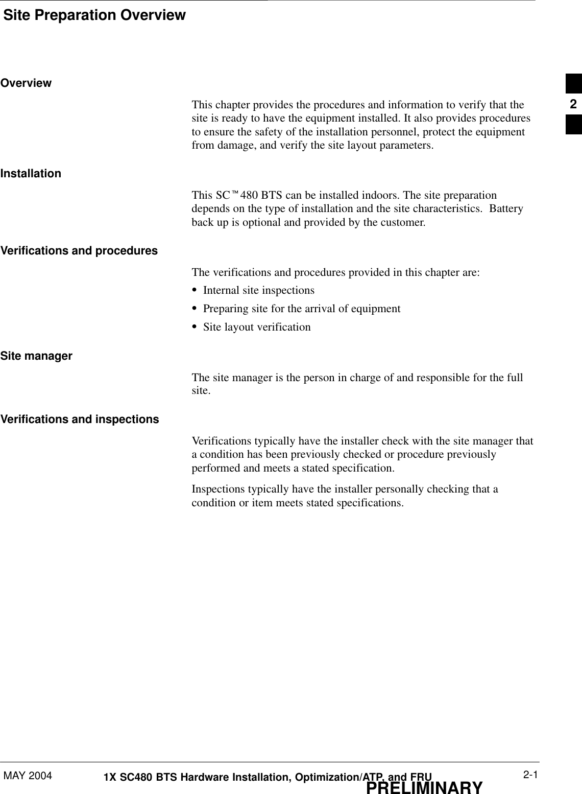 Site Preparation OverviewMAY 2004 2-11X SC480 BTS Hardware Installation, Optimization/ATP, and FRUPRELIMINARYOverviewThis chapter provides the procedures and information to verify that thesite is ready to have the equipment installed. It also provides proceduresto ensure the safety of the installation personnel, protect the equipmentfrom damage, and verify the site layout parameters.InstallationThis SCt480 BTS can be installed indoors. The site preparationdepends on the type of installation and the site characteristics.  Batteryback up is optional and provided by the customer.Verifications and proceduresThe verifications and procedures provided in this chapter are:SInternal site inspectionsSPreparing site for the arrival of equipmentSSite layout verificationSite managerThe site manager is the person in charge of and responsible for the fullsite.Verifications and inspectionsVerifications typically have the installer check with the site manager thata condition has been previously checked or procedure previouslyperformed and meets a stated specification.Inspections typically have the installer personally checking that acondition or item meets stated specifications.2
