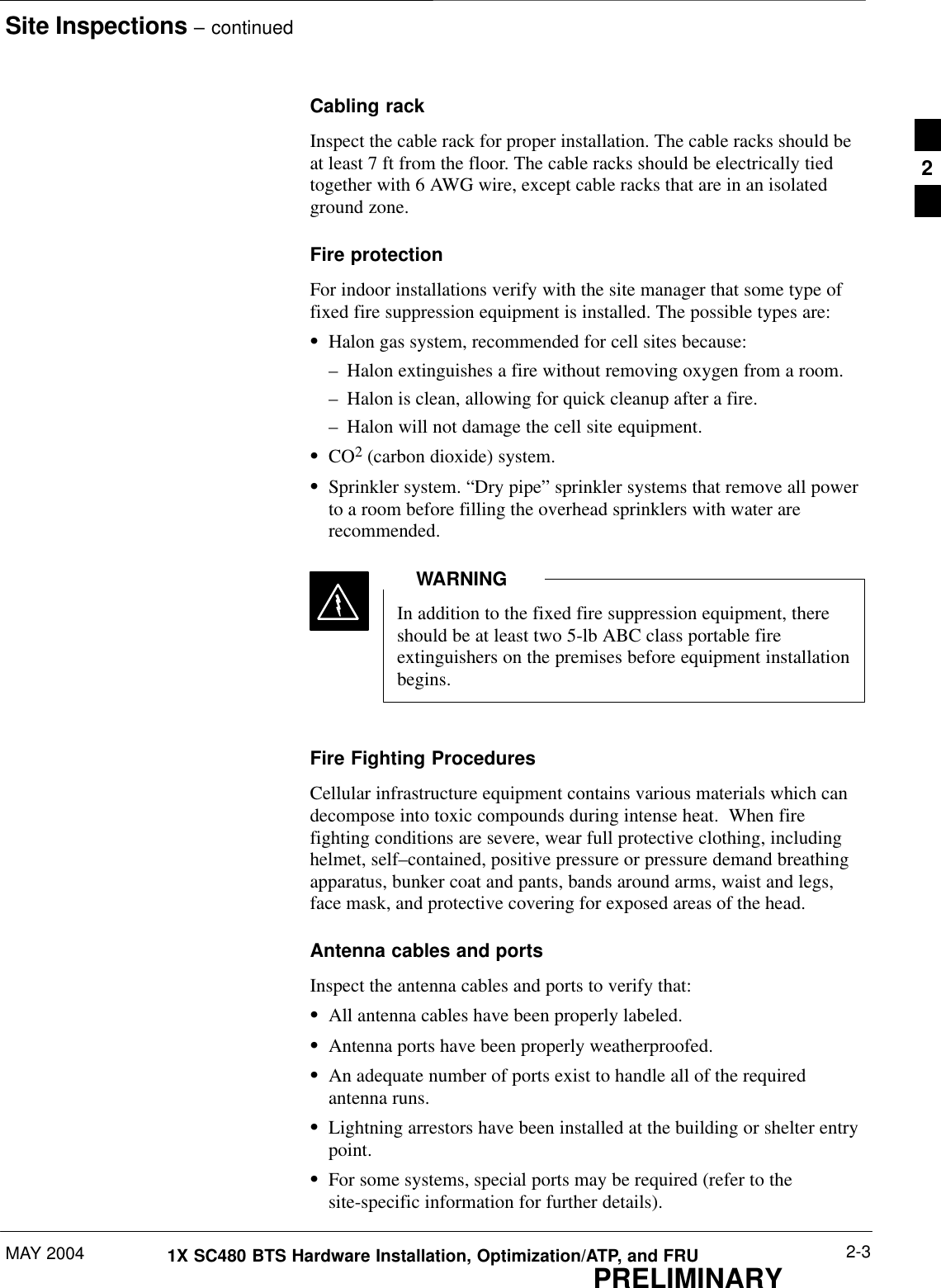 Site Inspections – continuedMAY 2004 2-31X SC480 BTS Hardware Installation, Optimization/ATP, and FRUPRELIMINARYCabling rackInspect the cable rack for proper installation. The cable racks should beat least 7 ft from the floor. The cable racks should be electrically tiedtogether with 6 AWG wire, except cable racks that are in an isolatedground zone.Fire protectionFor indoor installations verify with the site manager that some type offixed fire suppression equipment is installed. The possible types are:SHalon gas system, recommended for cell sites because:– Halon extinguishes a fire without removing oxygen from a room.– Halon is clean, allowing for quick cleanup after a fire.– Halon will not damage the cell site equipment.SCO2 (carbon dioxide) system.SSprinkler system. “Dry pipe” sprinkler systems that remove all powerto a room before filling the overhead sprinklers with water arerecommended.In addition to the fixed fire suppression equipment, thereshould be at least two 5-lb ABC class portable fireextinguishers on the premises before equipment installationbegins.WARNINGFire Fighting ProceduresCellular infrastructure equipment contains various materials which candecompose into toxic compounds during intense heat.  When firefighting conditions are severe, wear full protective clothing, includinghelmet, self–contained, positive pressure or pressure demand breathingapparatus, bunker coat and pants, bands around arms, waist and legs,face mask, and protective covering for exposed areas of the head.Antenna cables and portsInspect the antenna cables and ports to verify that:SAll antenna cables have been properly labeled.SAntenna ports have been properly weatherproofed.SAn adequate number of ports exist to handle all of the requiredantenna runs.SLightning arrestors have been installed at the building or shelter entrypoint.SFor some systems, special ports may be required (refer to thesite-specific information for further details).2