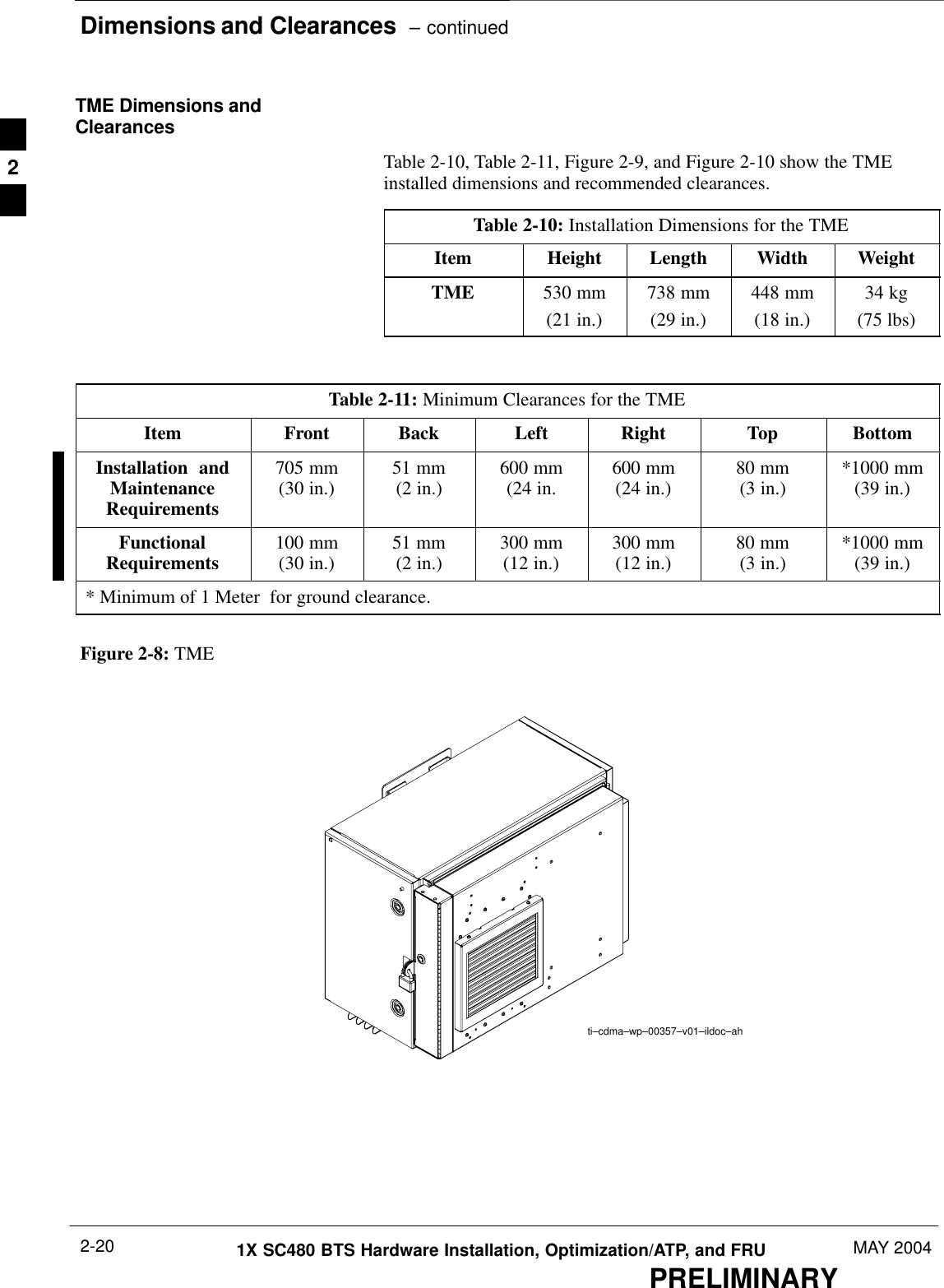 Dimensions and Clearances  – continuedPRELIMINARY1X SC480 BTS Hardware Installation, Optimization/ATP, and FRU MAY 20042-20TME Dimensions andClearancesTable 2-10, Table 2-11, Figure 2-9, and Figure 2-10 show the TMEinstalled dimensions and recommended clearances.Table 2-10: Installation Dimensions for the TMEItem Height Length Width WeightTME 530 mm(21 in.)738 mm(29 in.)448 mm(18 in.)34 kg(75 lbs)Table 2-11: Minimum Clearances for the TMEItem Front Back Left Right Top BottomInstallation  andMaintenanceRequirements705 mm(30 in.) 51 mm(2 in.) 600 mm(24 in. 600 mm(24 in.) 80 mm(3 in.) *1000 mm(39 in.)FunctionalRequirements 100 mm(30 in.) 51 mm(2 in.) 300 mm(12 in.) 300 mm(12 in.) 80 mm(3 in.) *1000 mm(39 in.)* Minimum of 1 Meter  for ground clearance.Figure 2-8: TMEti–cdma–wp–00357–v01–ildoc–ah2