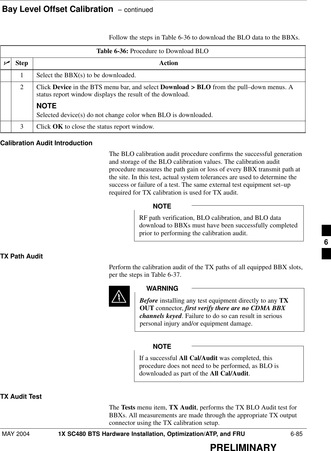 Bay Level Offset Calibration  – continuedMAY 2004 1X SC480 BTS Hardware Installation, Optimization/ATP, and FRU  6-85PRELIMINARYFollow the steps in Table 6-36 to download the BLO data to the BBXs.Table 6-36: Procedure to Download BLOnStep Action1Select the BBX(s) to be downloaded.2 Click Device in the BTS menu bar, and select Download &gt; BLO from the pull–down menus. Astatus report window displays the result of the download.NOTESelected device(s) do not change color when BLO is downloaded.3 Click OK to close the status report window.Calibration Audit IntroductionThe BLO calibration audit procedure confirms the successful generationand storage of the BLO calibration values. The calibration auditprocedure measures the path gain or loss of every BBX transmit path atthe site. In this test, actual system tolerances are used to determine thesuccess or failure of a test. The same external test equipment set–uprequired for TX calibration is used for TX audit.RF path verification, BLO calibration, and BLO datadownload to BBXs must have been successfully completedprior to performing the calibration audit.NOTETX Path AuditPerform the calibration audit of the TX paths of all equipped BBX slots,per the steps in Table 6-37.Before installing any test equipment directly to any TXOUT connector, first verify there are no CDMA BBXchannels keyed. Failure to do so can result in seriouspersonal injury and/or equipment damage.WARNINGIf a successful All Cal/Audit was completed, thisprocedure does not need to be performed, as BLO isdownloaded as part of the All Cal/Audit.NOTETX Audit TestThe Tests menu item, TX Audit, performs the TX BLO Audit test forBBXs. All measurements are made through the appropriate TX outputconnector using the TX calibration setup.6