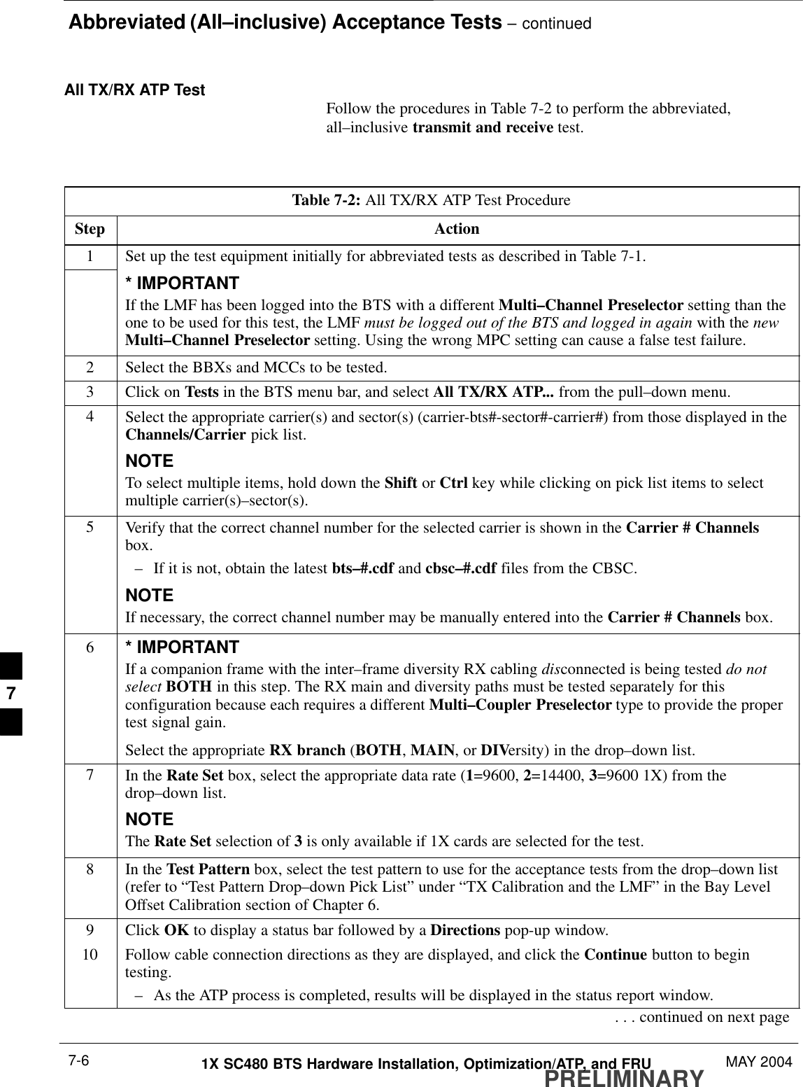 Abbreviated (All–inclusive) Acceptance Tests – continuedPRELIMINARY1X SC480 BTS Hardware Installation, Optimization/ATP, and FRU MAY 20047-6All TX/RX ATP Test Follow the procedures in Table 7-2 to perform the abbreviated,all–inclusive transmit and receive test.Table 7-2: All TX/RX ATP Test ProcedureStep Action1Set up the test equipment initially for abbreviated tests as described in Table 7-1.* IMPORTANTIf the LMF has been logged into the BTS with a different Multi–Channel Preselector setting than theone to be used for this test, the LMF must be logged out of the BTS and logged in again with the newMulti–Channel Preselector setting. Using the wrong MPC setting can cause a false test failure.2Select the BBXs and MCCs to be tested.3Click on Tests in the BTS menu bar, and select All TX/RX ATP... from the pull–down menu.4Select the appropriate carrier(s) and sector(s) (carrier-bts#-sector#-carrier#) from those displayed in theChannels/Carrier pick list.NOTETo select multiple items, hold down the Shift or Ctrl key while clicking on pick list items to selectmultiple carrier(s)–sector(s).5Verify that the correct channel number for the selected carrier is shown in the Carrier # Channelsbox.– If it is not, obtain the latest bts–#.cdf and cbsc–#.cdf files from the CBSC.NOTEIf necessary, the correct channel number may be manually entered into the Carrier # Channels box.6* IMPORTANTIf a companion frame with the inter–frame diversity RX cabling disconnected is being tested do notselect BOTH in this step. The RX main and diversity paths must be tested separately for thisconfiguration because each requires a different Multi–Coupler Preselector type to provide the propertest signal gain.Select the appropriate RX branch (BOTH, MAIN, or DIVersity) in the drop–down list.7In the Rate Set box, select the appropriate data rate (1=9600, 2=14400, 3=9600 1X) from thedrop–down list.NOTEThe Rate Set selection of 3 is only available if 1X cards are selected for the test.8In the Test Pattern box, select the test pattern to use for the acceptance tests from the drop–down list(refer to “Test Pattern Drop–down Pick List” under “TX Calibration and the LMF” in the Bay LevelOffset Calibration section of Chapter 6.9 Click OK to display a status bar followed by a Directions pop-up window.10 Follow cable connection directions as they are displayed, and click the Continue button to begintesting.– As the ATP process is completed, results will be displayed in the status report window.. . . continued on next page7